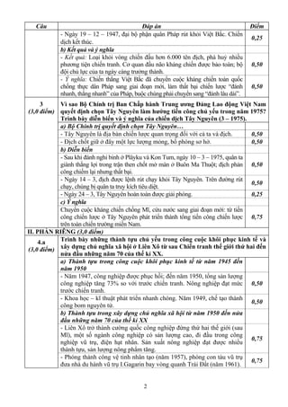 2
Câu Đáp án Điểm
- Ngày 19 – 12 – 1947, đại bộ phận quân Pháp rút khỏi Việt Bắc. Chiến
dịch kết thúc.
0,25
b) Kết quả và ý nghĩa
- Kết quả: Loại khỏi vòng chiến đấu hơn 6.000 tên địch, phá huỷ nhiều
phương tiện chiến tranh. Cơ quan đầu não kháng chiến được bảo toàn; bộ
đội chủ lực của ta ngày càng trưởng thành.
0,50
- Ý nghĩa: Chiến thắng Việt Bắc đã chuyển cuộc kháng chiến toàn quốc
chống thực dân Pháp sang giai đoạn mới, làm thất bại chiến lược “đánh
nhanh, thắng nhanh” của Pháp, buộc chúng phải chuyển sang “đánh lâu dài”.
0,50
Vì sao Bộ Chính trị Ban Chấp hành Trung ương Đảng Lao động Việt Nam
quyết định chọn Tây Nguyên làm hướng tiến công chủ yếu trong năm 1975?
Trình bày diễn biến và ý nghĩa của chiến dịch Tây Nguyên (3 – 1975).
a) Bộ Chính trị quyết định chọn Tây Nguyên…
- Tây Nguyên là địa bàn chiến lược quan trọng đối với cả ta và địch. 0,50
- Địch chốt giữ ở đây một lực lượng mỏng, bố phòng sơ hở. 0,50
b) Diễn biến
- Sau khi đánh nghi binh ở Plâyku và Kon Tum, ngày 10 – 3 – 1975, quân ta
giành thắng lợi trong trận then chốt mở màn ở Buôn Ma Thuột; địch phản
công chiếm lại nhưng thất bại.
0,50
- Ngày 14 – 3, địch được lệnh rút chạy khỏi Tây Nguyên. Trên đường rút
chạy, chúng bị quân ta truy kích tiêu diệt.
0,50
- Ngày 24 – 3, Tây Nguyên hoàn toàn được giải phóng. 0,25
c) Ý nghĩa
3
(3,0 điểm)
Chuyển cuộc kháng chiến chống Mĩ, cứu nước sang giai đoạn mới: từ tiến
công chiến lược ở Tây Nguyên phát triển thành tổng tiến công chiến lược
trên toàn chiến trường miền Nam.
0,75
II. PHẦN RIÊNG (3,0 điểm)
Trình bày những thành tựu chủ yếu trong công cuộc khôi phục kinh tế và
xây dựng chủ nghĩa xã hội ở Liên Xô từ sau Chiến tranh thế giới thứ hai đến
nửa đầu những năm 70 của thế kỉ XX.
a) Thành tựu trong công cuộc khôi phục kinh tế từ năm 1945 đến
năm 1950
- Năm 1947, công nghiệp được phục hồi; đến năm 1950, tổng sản lượng
công nghiệp tăng 73% so với trước chiến tranh. Nông nghiệp đạt mức
trước chiến tranh.
0,50
- Khoa học – kĩ thuật phát triển nhanh chóng. Năm 1949, chế tạo thành
công bom nguyên tử.
0,50
b) Thành tựu trong xây dựng chủ nghĩa xã hội từ năm 1950 đến nửa
đầu những năm 70 của thế kỉ XX
- Liên Xô trở thành cường quốc công nghiệp đứng thứ hai thế giới (sau
Mĩ), một số ngành công nghiệp có sản lượng cao, đi đầu trong công
nghiệp vũ trụ, điện hạt nhân. Sản xuất nông nghiệp đạt được nhiều
thành tựu, sản lượng nông phẩm tăng.
0,75
4.a
(3,0 điểm)
- Phóng thành công vệ tinh nhân tạo (năm 1957), phóng con tàu vũ trụ
đưa nhà du hành vũ trụ I.Gagarin bay vòng quanh Trái Đất (năm 1961).
0,75
 