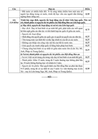 3
Câu Đáp án Điểm
- Đất nước có nhiều biến đổi. Tỉ lệ công nhân chiếm hơn một nửa số
người lao động trong cả nước, trình độ học vấn của người dân không
ngừng được nâng cao.
0,50
Trình bày mục đích, nguyên tắc hoạt động của tổ chức Liên hợp quốc. Nêu vai
trò, thành phần và nguyên tắc bỏ phiếu của Hội đồng Bảo an Liên hợp quốc.
a) Mục đích, nguyên tắc hoạt động và vai trò của Liên hợp quốc
- Mục đích: Duy trì hoà bình và an ninh thế giới, phát triển các mối quan
hệ hữu nghị giữa các dân tộc và tiến hành hợp tác quốc tế giữa các nước.
0,75
- Nguyên tắc hoạt động:
+ Bình đẳng chủ quyền giữa các quốc gia và quyền tự quyết của các dân tộc. 0,25
+ Tôn trọng toàn vẹn lãnh thổ và độc lập chính trị của tất cả các nước. 0,25
+ Không can thiệp vào công việc nội bộ của bất kì nước nào. 0,25
+ Giải quyết các tranh chấp quốc tế bằng biện pháp hoà bình. 0,25
+ Chung sống hoà bình và sự nhất trí giữa năm nước lớn (Liên Xô, Mĩ,
Anh, Pháp và Trung Quốc).
0,25
b) Vai trò, thành phần và nguyên tắc bỏ phiếu của Hội đồng Bảo an
- Vai trò: Giữ vai trò trọng yếu trong việc duy trì hoà bình và an ninh thế giới. 0,25
- Thành phần: Gồm 15 nước, trong đó 5 nước thường trực không phải bầu
lại, 10 nước không thường trực với nhiệm kì 2 năm.
0,25
4.b
(3,0 điểm)
- Nguyên tắc bỏ phiếu: Mọi quyết định của Hội đồng Bảo an phải đạt được
9/15 phiếu, trong đó có sự nhất trí của 5 nước Uỷ viên thường trực (Liên
Xô – nay là Liên bang Nga, Mĩ, Anh, Pháp và Trung Quốc).
0,50
--------Hết--------
 