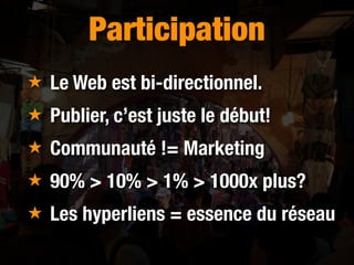 Participation
★ Le Web est bi-directionnel.
★ Publier, c’est juste le début!
★ Communauté != Marketing
★ 90% > 10% > 1% > ...