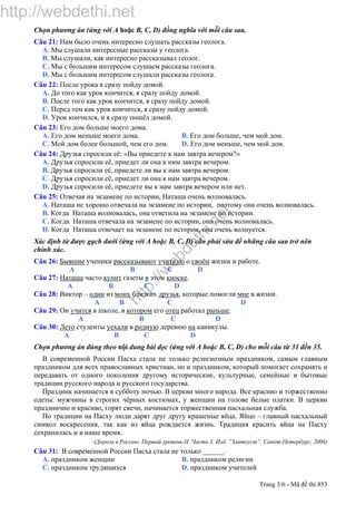 http://webdethi.net
http://w
ebdethi.net
Trang 3/6 - Mã đề thi 853
Chọn phương án (ứng với A hoặc B, C, D) đồng nghĩa với mỗi câu sau.
Câu 21: Нам было очень интересно слушать рассказы геолога.
A. Мы слушали интересные рассказы у геолога.
B. Мы слушали, как интересно рассказывал геолог.
C. Мы с большим интересом слушаем рассказы геолога.
D. Мы с большим интересом слушали рассказы геолога.
Câu 22: После урока я сразу пойду домой.
A. До того как урок кончится, я сразу пойду домой.
B. После того как урок кончится, я сразу пойду домой.
C. Перед тем как урок кончится, я сразу пойду домой.
D. Урок кончился, и я сразу пошёл домой.
Câu 23: Его дом больше моего дома.
A. Его дом меньше моего дома. B. Его дом больше, чем мой дом.
C. Мой дом более большой, чем его дом. D. Его дом меньше, чем мой дом.
Câu 24: Друзья спросили её: «Вы приедете к нам завтра вечером?»
A. Друзья спросили её, приедет ли она к ним завтра вечером.
B. Друзья спросили её, приедете ли вы к нам завтра вечером.
C. Друзья спросили её, приедет ли она к нам завтра вечером.
D. Друзья спросили её, приедете вы к нам завтра вечером или нет.
Câu 25: Отвечая на экзамене по истории, Наташа очень волновалась.
A. Наташа не хорошо отвечала на экзамене по истории, поэтому она очень волновалась.
B. Когда Наташа волновалась, она ответила на экзамене по истории.
C. Когда Наташа отвечала на экзамене по истории, она очень волновалась.
D. Когда Наташа отвечает на экзамене по истории, она очень волнуется.
Xác định từ được gạch dưới (ứng với A hoặc B, C, D) cần phải sửa để những câu sau trở nên
chính xác.
Câu 26: Бывшие ученики рассказывают учителю о своём жизни и работе.
A B C D
Câu 27: Наташа часто купит газеты в этом киоске.
A B C D
Câu 28: Виктор – один из моих близких друзья, которые помогли мне в жизни.
A B C D
Câu 29: Он учится в школе, в котором его отец работал раньше.
A B C D
Câu 30: Лето студенты уехали в родную деревню на каникулы.
A B C D
Chọn phương án đúng theo nội dung bài đọc (ứng với A hoặc B, C, D) cho mỗi câu từ 31 đến 35.
В современной России Пасха стала не только религиозным праздником, самым главным
праздником для всех православных христиан, но и праздником, который помогает сохранять и
передавать от одного поколения другому исторические, культурные, семейные и бытовые
традиции русского народа и русского государства.
Праздник начинается в субботу ночью. В церкви много народа. Все красиво и торжественно
одеты‫׃‬ мужчины в строгих чёрных костюмах, у женщин на голове белые платки. В церкви
празднично и красиво, горят свечи, начинается торжественная пасхальная служба.
По традиции на Пасху люди дарят друг другу крашеные яйца. Яйцо – главный пасхальный
символ воскресения, так как из яйца рождается жизнь. Традиция красить яйца на Пасху
сохранилась и в наше время.
(Дорога в Россию. Первый уровень-II. Часть 3. Изд. ”Златоуст”. Санкт-Петербург, 2006)
Câu 31: В современной России Пасха стала не только ______.
A. праздником женщин B. праздником религии
C. праздником трудящихся D. праздником учителей
 