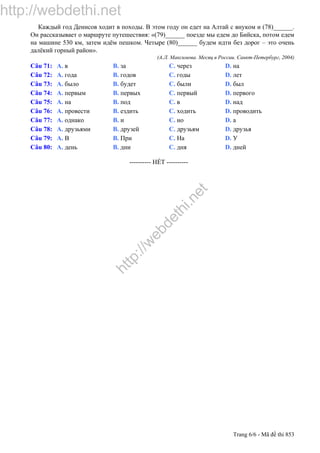 http://webdethi.net
http://w
ebdethi.net
Trang 6/6 - Mã đề thi 853
Каждый год Денисов ходит в походы. В этом году он едет на Алтай с внуком и (78)______.
Он рассказывает о маршруте путешествия: «(79)______ поезде мы едем до Бийска, потом едем
на машине 530 км, затем идём пешком. Четыре (80)______ будем идти без дорог – это очень
далёкий горный район».
(А.Л. Максимова. Месяц в России. Санкт-Петербург, 2004)
Câu 71: A. в B. за C. через D. на
Câu 72: A. года B. годов C. годы D. лет
Câu 73: A. было B. будет C. были D. был
Câu 74: A. первым B. первых C. первый D. первого
Câu 75: A. на B. под C. в D. над
Câu 76: A. провести B. ездить C. ходить D. проводить
Câu 77: A. однако B. и C. но D. а
Câu 78: A. друзьями B. друзей C. друзьям D. друзья
Câu 79: A. В B. При C. На D. У
Câu 80: A. день B. дни C. дня D. дней
---------------------------------------------------------- HẾT ----------
 