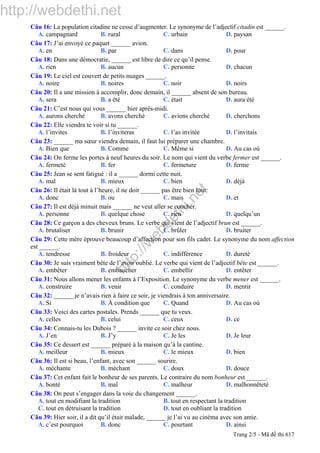 http://webdethi.net
http://w
ebdethi.net
Câu 16: La population citadine ne cesse d’augmenter. Le synonyme de l’adjectif citadin est ______.
A. campagnard B. rural C. urbain D. paysan
Câu 17: J’ai envoyé ce paquet ______ avion.
A. en B. par C. dans D. pour
Câu 18: Dans une démocratie, ______ est libre de dire ce qu’il pense.
A. rien B. aucun C. personne D. chacun
Câu 19: Le ciel est couvert de petits nuages ______.
A. noire B. noires C. noir D. noirs
Câu 20: Il a une mission à accomplir, donc demain, il ______ absent de son bureau.
A. sera B. a été C. était D. aura été
Câu 21: C’est nous qui vous ______ hier après-midi.
A. aurons cherché B. avons cherché C. avions cherché D. cherchons
Câu 22: Elle viendra te voir si tu ______.
A. l’invites B. l’inviteras C. l’as invitée D. l’invitais
Câu 23: ______ ma sœur viendra demain, il faut lui préparer une chambre.
A. Bien que B. Comme C. Même si D. Au cas où
Câu 24: On ferme les portes à neuf heures du soir. Le nom qui vient du verbe fermer est ______.
A. fermeté B. fer C. fermeture D. ferme
Câu 25: Jean se sent fatigué : il a ______ dormi cette nuit.
A. mal B. mieux C. bien D. déjà
Câu 26: Il était là tout à l’heure, il ne doit ______ pas être bien loin.
A. donc B. ou C. mais D. et
Câu 27: Il est déjà minuit mais ______ ne veut aller se coucher.
A. personne B. quelque chose C. rien D. quelqu’un
Câu 28: Ce garçon a des cheveux bruns. Le verbe qui vient de l’adjectif brun est ______.
A. brutaliser B. brunir C. brûler D. bruiter
Câu 29: Cette mère éprouve beaucoup d’affection pour son fils cadet. Le synonyme du nom affection
est ______.
A. tendresse B. froideur C. indifférence D. dureté
Câu 30: Je suis vraiment bête de l’avoir oublié. Le verbe qui vient de l’adjectif bête est ______.
A. embêter B. embaucher C. embellir D. entêter
Câu 31: Nous allons mener les enfants à l’Exposition. Le synonyme du verbe mener est ______.
A. construire B. venir C. conduire D. mentir
Câu 32: ______ je n’avais rien à faire ce soir, je viendrais à ton anniversaire.
A. Si B. À condition que C. Quand D. Au cas où
Câu 33: Voici des cartes postales. Prends ______ que tu veux.
A. celles B. celui C. ceux D. ce
Câu 34: Connais-tu les Dubois ? ______ invite ce soir chez nous.
A. J’en B. J’y C. Je les D. Je leur
Câu 35: Ce dessert est ______ préparé à la maison qu’à la cantine.
A. meilleur B. mieux C. le mieux D. bien
Câu 36: Il est si beau, l’enfant, avec son ______ sourire.
A. méchante B. méchant C. doux D. douce
Câu 37: Cet enfant fait le bonheur de ses parents. Le contraire du nom bonheur est ______.
A. bonté B. mal C. malheur D. malhonnêteté
Câu 38: On peut s’engager dans la voie du changement ______.
A. tout en modifiant la tradition B. tout en respectant la tradition
C. tout en détruisant la tradition D. tout en oubliant la tradition
Câu 39: Hier soir, il a dit qu’il était malade, ______ je l’ai vu au cinéma avec son amie.
A. c’est pourquoi B. donc C. pourtant D. ainsi
Trang 2/5 - Mã đề thi 617
 