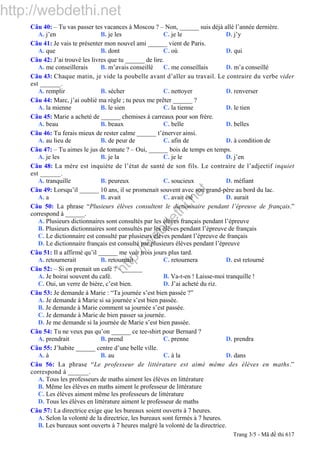 http://webdethi.net
http://w
ebdethi.net
Câu 40: – Tu vas passer tes vacances à Moscou ? – Non, ______ suis déjà allé l’année dernière.
A. j’en B. je les C. je le D. j’y
Câu 41: Je vais te présenter mon nouvel ami ______ vient de Paris.
A. que B. dont C. où D. qui
Câu 42: J’ai trouvé les livres que tu ______ de lire.
A. me conseillerais B. m’avais conseillé C. me conseillais D. m’a conseillé
Câu 43: Chaque matin, je vide la poubelle avant d’aller au travail. Le contraire du verbe vider
est ______.
A. remplir B. sécher C. nettoyer D. renverser
Câu 44: Marc, j’ai oublié ma règle ; tu peux me prêter ______ ?
A. la mienne B. le sien C. la tienne D. le tien
Câu 45: Marie a acheté de ______ chemises à carreaux pour son frère.
A. beau B. beaux C. belle D. belles
Câu 46: Tu ferais mieux de rester calme ______ t’énerver ainsi.
A. au lieu de B. de peur de C. afin de D. à condition de
Câu 47: – Tu aimes le jus de tomate ? – Oui, ______ bois de temps en temps.
A. je les B. je la C. je le D. j’en
Câu 48: La mère est inquiète de l’état de santé de son fils. Le contraire de l’adjectif inquiet
est ______.
A. tranquille B. peureux C. soucieux D. méfiant
Câu 49: Lorsqu’il ______ 10 ans, il se promenait souvent avec son grand-père au bord du lac.
A. a B. avait C. avait été D. aurait
Câu 50: La phrase “Plusieurs élèves consultent le dictionnaire pendant l’épreuve de français.”
correspond à ______.
A. Plusieurs dictionnaires sont consultés par les élèves français pendant l’épreuve
B. Plusieurs dictionnaires sont consultés par les élèves pendant l’épreuve de français
C. Le dictionnaire est consulté par plusieurs élèves pendant l’épreuve de français
D. Le dictionnaire français est consulté par plusieurs élèves pendant l’épreuve
Câu 51: Il a affirmé qu’il ______ me voir trois jours plus tard.
A. retournerait B. retournait C. retournera D. est retourné
Câu 52: – Si on prenait un café ? – ______
A. Je boirai souvent du café. B. Va-t-en ! Laisse-moi tranquille !
C. Oui, un verre de bière, c’est bien. D. J’ai acheté du riz.
Câu 53: Je demande à Marie : “Ta journée s’est bien passée ?”
A. Je demande à Marie si sa journée s’est bien passée.
B. Je demande à Marie comment sa journée s’est passée.
C. Je demande à Marie de bien passer sa journée.
D. Je me demande si la journée de Marie s’est bien passée.
Câu 54: Tu ne veux pas qu’on ______ ce tee-shirt pour Bernard ?
A. prendrait B. prend C. prenne D. prendra
Câu 55: J’habite ______ centre d’une belle ville.
A. à B. au C. à la D. dans
Câu 56: La phrase “Le professeur de littérature est aimé même des élèves en maths.”
correspond à ______.
A. Tous les professeurs de maths aiment les élèves en littérature
B. Même les élèves en maths aiment le professeur de littérature
C. Les élèves aiment même les professeurs de littérature
D. Tous les élèves en littérature aiment le professeur de maths
Câu 57: La directrice exige que les bureaux soient ouverts à 7 heures.
A. Selon la volonté de la directrice, les bureaux sont fermés à 7 heures.
B. Les bureaux sont ouverts à 7 heures malgré la volonté de la directrice.
Trang 3/5 - Mã đề thi 617
 