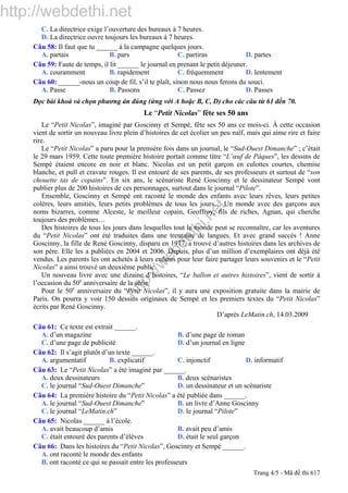 http://webdethi.net
http://w
ebdethi.net
C. La directrice exige l’ouverture des bureaux à 7 heures.
D. La directrice ouvre toujours les bureaux à 7 heures.
Câu 58: Il faut que tu ______ à la campagne quelques jours.
A. partais B. pars C. partiras D. partes
Câu 59: Faute de temps, il lit ______ le journal en prenant le petit déjeuner.
A. couramment B. rapidement C. fréquemment D. lentement
Câu 60: ______-nous un coup de fil, s’il te plaît, sinon nous nous ferons du souci.
A. Passe B. Passons C. Passez D. Passes
Đọc bài khoá và chọn phương án đúng (ứng với A hoặc B, C, D) cho các câu từ 61 đến 70.
Le “Petit Nicolas” fête ses 50 ans
Le “Petit Nicolas”, imaginé par Goscinny et Sempé, fête ses 50 ans ce mois-ci. À cette occasion
vient de sortir un nouveau livre plein d’histoires de cet écolier un peu naïf, mais qui aime rire et faire
rire.
Le “Petit Nicolas” a paru pour la première fois dans un journal, le “Sud-Ouest Dimanche” ; c’était
le 29 mars 1959. Cette toute première histoire portait comme titre “L’œuf de Pâques”, les dessins de
Sempé étaient encore en noir et blanc. Nicolas est un petit garçon en culottes courtes, chemise
blanche, et pull et cravate rouges. Il est entouré de ses parents, de ses professeurs et surtout de “son
chouette tas de copains”. En six ans, le scénariste René Goscinny et le dessinateur Sempé vont
publier plus de 200 histoires de ces personnages, surtout dans le journal “Pilote”.
Ensemble, Goscinny et Sempé ont raconté le monde des enfants avec leurs rêves, leurs petites
colères, leurs amitiés, leurs petits problèmes de tous les jours… Un monde avec des garçons aux
noms bizarres, comme Alceste, le meilleur copain, Geoffroy, fils de riches, Agnan, qui cherche
toujours des problèmes…
Des histoires de tous les jours dans lesquelles tout le monde peut se reconnaître, car les aventures
du “Petit Nicolas” ont été traduites dans une trentaine de langues. Et avec grand succès ! Anne
Goscinny, la fille de René Goscinny, disparu en 1977, a trouvé d’autres histoires dans les archives de
son père. Elle les a publiées en 2004 et 2006. Depuis, plus d’un million d’exemplaires ont déjà été
vendus. Les parents les ont achetés à leurs enfants pour leur faire partager leurs souvenirs et le “Petit
Nicolas” a ainsi trouvé un deuxième public.
Un nouveau livre avec une dizaine d’histoires, “Le ballon et autres histoires”, vient de sortir à
l’occasion du 50e
anniversaire de la série.
Pour le 50e
anniversaire du “Petit Nicolas”, il y aura une exposition gratuite dans la mairie de
Paris. On pourra y voir 150 dessins originaux de Sempé et les premiers textes du “Petit Nicolas”
écrits par René Goscinny.
D’après LeMatin.ch, 14.03.2009
Câu 61: Ce texte est extrait ______.
A. d’un magazine B. d’une page de roman
C. d’une page de publicité D. d’un journal en ligne
Câu 62: Il s’agit plutôt d’un texte ______.
A. argumentatif B. explicatif C. injonctif D. informatif
Câu 63: Le “Petit Nicolas” a été imaginé par ______.
A. deux dessinateurs B. deux scénaristes
C. le journal “Sud-Ouest Dimanche” D. un dessinateur et un scénariste
Câu 64: La première histoire du “Petit Nicolas” a été publiée dans ______.
A. le journal “Sud-Ouest Dimanche” B. un livre d’Anne Goscinny
C. le journal “LeMatin.ch” D. le journal “Pilote”
Câu 65: Nicolas ______ à l’école.
A. avait beaucoup d’amis B. avait peu d’amis
C. était entouré des parents d’élèves D. était le seul garçon
Câu 66: Dans les histoires du “Petit Nicolas”, Goscinny et Sempé ______.
A. ont raconté le monde des enfants
B. ont raconté ce qui se passait entre les professeurs
Trang 4/5 - Mã đề thi 617
 