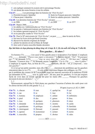http://webdethi.net
http://w
ebdethi.net
C. ont expliqué comment ils avaient créé le personnage Nicolas
D. ont donné des noms bizarres à tous les enfants
Câu 67: ______ à un personnage dans les histoires du “Petit Nicolas”.
A. Personne ne peut s’identifier B. Seuls les Français peuvent s’identifier
C. Chacun peut s’identifier D. Seuls les adultes peuvent s’identifier
Câu 68: Les dernières histoires du “Petit Nicolas” ont paru ______.
A. en 2006 B. en 2009 C. en 2004 D. en 1977
Câu 69: Depuis 2004, ______.
A. les adultes ne s’intéressent plus au “Petit Nicolas”
B. les parents s’intéressent toujours aux histoires du “Petit Nicolas”
C. les enfants ignorent toujours le “Petit Nicolas”
D. on ne peut plus vendre le “Petit Nicolas”
Câu 70: Pour le 50e
anniversaire du “Petit Nicolas”, on peut ______ dans la mairie de Paris.
A. lire tous les livres écrits par René Goscinny
B. découvrir les dessins originaux de Sempé
C. acheter les dessins en noir et blanc de Sempé
D. faire sortir d’autres nouvelles bandes dessinées
Đọc bài khóa và chọn phương án đúng (ứng với A hoặc B, C, D) cho mỗi chỗ trống từ 71 đến 80.
Être gaucher… Et alors ?
Un homme (71) ______ s’est cassé le bras gauche passe à la réception d’un hôpital. L’employée
(72) ______ demande : “Pouvez-vous signer ce document ?” L’homme répond : “Non”. “Et pourquoi
pas ?”, lui demande l’(73) ______, “vous ne savez donc pas… écrire ?” “Eh bien non.”, répond
l’homme. “Comment donc ?”, lui demande encore l’employée. “J’ai le (74) ______ dans le plâtre.”
L’employée le regarde. Puis, au bout de (75) ______ moments, elle dit : “Ah, je comprends… vous
êtes gaucher.”
Ce n’est qu’une petite anecdote, mais elle (76) ______ clairement des problèmes que les gauchers
rencontrent dans la vie (77) ______. Et cela va des mauvaises blagues des collègues, en (78) ______
par le problème des ciseaux ou de l’ouvre-boîte jusqu’aux mauvais souvenirs de la maîtresse d’école
qui demandait d’(79) ______ avec la “jolie main”. Ah non, pour les gauchers, il n’est pas toujours
facile de vivre dans un monde qui est fait pour les mains (80) ______. Pourquoi les gauchers
devraient-ils devenir droitiers ?
[...]
Heureusement, aujourd’hui le Web donne aux gauchers l’occasion d’acheter des outils pour voir
les choses du bon côté (le côté gauche ?). [...]
D’après lexpress.fr, 02.11.2009
Câu 71: A. chacun B. tout C. quelqu’un D. qui
Câu 72: A. me B. te C. leur D. lui
Câu 73: A. homme B. employée C. enfant D. infirmière
Câu 74: A. pied B. dos C. genou D. bras
Câu 75: A. tous B. quelques C. plusieurs D. deux
Câu 76: A. demande B. dissimule C. montre D. cache
Câu 77: A. quotidienne B. politique C. culturelle D. familiale
Câu 78: A. interrogeant B. finissant C. passant D. terminant
Câu 79: A. ignorer B. économiser C. éclater D. écrire
Câu 80: A. nouvelles B. propres C. droites D. sales
---------------------------------------------------------- HẾT ----------
Trang 5/5 - Mã đề thi 617
 