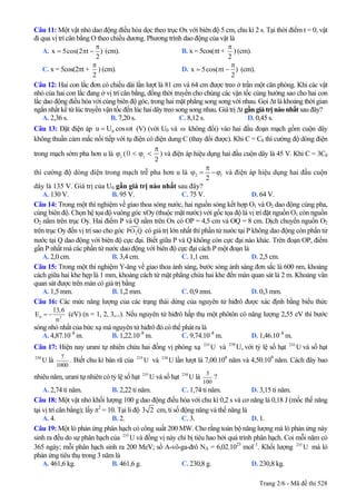 Câu 11: Một vật nhỏ dao động điều hòa dọc theo trục Ox với biên độ 5 cm, chu kì 2 s. Tại thời điểm t = 0, vật
đi qua vị trí cân bằng O theo chiều dương. Phương trình dao động của vật là
A. x 5cos(2 t )
2
π
= π − (cm). B. x = 5cos(πt +
2
π
) (cm).
C. x = 5cos(2πt +
2
π
) (cm). D. x 5cos( t )
2
π
= π − (cm).
Câu 12: Hai con lắc đơn có chiều dài lần lượt là 81 cm và 64 cm được treo ở trần một căn phòng. Khi các vật
nhỏ của hai con lắc đang ở vị trí cân bằng, đồng thời truyền cho chúng các vận tốc cùng hướng sao cho hai con
lắc dao động điều hòa với cùng biên độ góc, trong hai mặt phẳng song song với nhau. Gọi ∆t là khoảng thời gian
ngắn nhất kể từ lúc truyền vận tốc đến lúc hai dây treo song song nhau. Giá trị ∆t gần giá trị nào nhất sau đây?
A. 2,36 s. B. 7,20 s. C. 8,12 s. D. 0,45 s.
Câu 13: Đặt điện áp (V) (với U0u U cos t= ω 0 và ω không đổi) vào hai đầu đoạn mạch gồm cuộn dây
không thuần cảm mắc nối tiếp với tụ điện có điện dung C (thay đổi được). Khi C = C0 thì cường độ dòng điện
trong mạch sớm pha hơn u là 1
ϕ (
π
< ϕ <1
0
2
) và điện áp hiệu dụng hai đầu cuộn dây là 45 V. Khi C = 3C0
thì cường độ dòng điện trong mạch trễ pha hơn u là 2
2
1
π
ϕ = −ϕ và điện áp hiệu dụng hai đầu cuộn
dây là 135 V. Giá trị của U0 gần giá trị nào nhất sau đây?
A. 130 V. B. 95 V. C. 75 V. D. 64 V.
Câu 14: Trong một thí nghiệm về giao thoa sóng nước, hai nguồn sóng kết hợp O1 và O2 dao động cùng pha,
cùng biên độ. Chọn hệ tọa độ vuông góc xOy (thuộc mặt nước) với gốc tọa độ là vị trí đặt nguồn O1 còn nguồn
O2 nằm trên trục Oy. Hai điểm P và Q nằm trên Ox có OP = 4,5 cm và OQ = 8 cm. Dịch chuyển nguồn O2
trên trục Oy đến vị trí sao cho góc 2PO Q có giá trị lớn nhất thì phần tử nước tại P không dao động còn phần tử
nước tại Q dao động với biên độ cực đại. Biết giữa P và Q không còn cực đại nào khác. Trên đoạn OP, điểm
gần P nhất mà các phần tử nước dao động với biên độ cực đại cách P một đoạn là
A. 2,0 cm. B. 3,4 cm. C. 1,1 cm. D. 2,5 cm.
Câu 15: Trong một thí nghiệm Y-âng về giao thoa ánh sáng, bước sóng ánh sáng đơn sắc là 600 nm, khoảng
cách giữa hai khe hẹp là 1 mm, khoảng cách từ mặt phẳng chứa hai khe đến màn quan sát là 2 m. Khoảng vân
quan sát được trên màn có giá trị bằng
A. 1,5 mm. B. 1,2 mm. C. 0,9 mm. D. 0,3 mm.
Câu 16: Các mức năng lượng của các trạng thái dừng của nguyên tử hiđrô được xác định bằng biểu thức
n 2
13,6
E
n
= − (eV) (n = 1, 2, 3,...). Nếu nguyên tử hiđrô hấp thụ một phôtôn có năng lượng 2,55 eV thì bước
sóng nhỏ nhất của bức xạ mà nguyên tử hiđrô đó có thể phát ra là
A. 4,87.10–8
m. B. 1,22.10–8
m. C. 9,74.10–8
m. D. 1,46.10–8
m.
Câu 17: Hiện nay urani tự nhiên chứa hai đồng vị phóng xạ và với tỷ lệ số hạt và số hạt
là
235
U 238
U, 235
U
238
U
7
1000
. Biết chu kì bán rã của và lần lượt là 7,00.10235
U 238
U 8
năm và 4,50.109
năm. Cách đây bao
nhiêu năm, urani tự nhiên có tỷ lệ số hạt 235
và số hạt làU 238
U
3
100
?
A. 2,74 tỉ năm. B. 2,22 tỉ năm. C. 1,74 tỉ năm. D. 3,15 tỉ năm.
Câu 18: Một vật nhỏ khối lượng 100 g dao động điều hòa với chu kì 0,2 s và cơ năng là 0,18 J (mốc thế năng
tại vị trí cân bằng); lấy π2
= 10. Tại li độ 3 2 cm, tỉ số động năng và thế năng là
A. 4. B. 2. C. 3. D. 1.
Câu 19: Một lò phản ứng phân hạch có công suất 200 MW. Cho rằng toàn bộ năng lượng mà lò phản ứng này
sinh ra đều do sự phân hạch của và đồng vị này chỉ bị tiêu hao bởi quá trình phân hạch. Coi mỗi năm có
365 ngày; mỗi phân hạch sinh ra 200 MeV; số A-vô-ga-đrô N
235
U
A = 6,02.1023
mol–1
. Khối lượng mà lò
phản ứng tiêu thụ trong 3 năm là
235
U
A. 461,6 kg. B. 461,6 g. C. 230,8 g. D. 230,8 kg.
Trang 2/6 - Mã đề thi 528
 