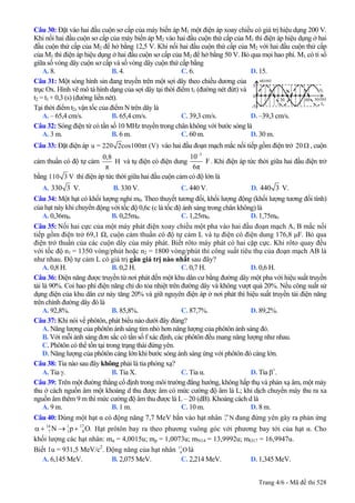 Câu 30: Đặt vào hai đầu cuộn sơ cấp của máy biến áp M1 một điện áp xoay chiều có giá trị hiệu dụng 200 V.
Khi nối hai đầu cuộn sơ cấp của máy biến áp M2 vào hai đầu cuộn thứ cấp của M1 thì điện áp hiệu dụng ở hai
đầu cuộn thứ cấp của M2 để hở bằng 12,5 V. Khi nối hai đầu cuộn thứ cấp của M2 với hai đầu cuộn thứ cấp
của M1 thì điện áp hiệu dụng ở hai đầu cuộn sơ cấp của M2 để hở bằng 50 V. Bỏ qua mọi hao phí. M1 có tỉ số
giữa số vòng dây cuộn sơ cấp và số vòng dây cuộn thứ cấp bằng
A. 8. B. 4. C. 6. D. 15.
Câu 31: Một sóng hình sin đang truyền trên một sợi dây theo chiều dương của
trục Ox. Hình vẽ mô tả hình dạng của sợi dây tại thời điểm t1 (đường nét đứt) và
t2 = t1+ 0,3 (s) (đường liền nét).
u(cm)
t2
t1
x(cm)60
5
-5
30
N
0
Tại thời điểm t2, vận tốc của điểm N trên dây là
A. – 65,4 cm/s. B. 65,4 cm/s. C. 39,3 cm/s. D. –39,3 cm/s.
Câu 32: Sóng điện từ có tần số 10 MHz truyền trong chân không với bước sóng là
A. 3 m. B. 6 m. C. 60 m. D. 30 m.
Câu 33: Đặt điện áp u = 220 2cos100πt (V) vào hai đầu đoạn mạch mắc nối tiếp gồm điện trở 20Ω , cuộn
cảm thuần có độ tự cảm
0,8
H
π
và tụ điện có điện dung
3
10
F
6π
−
. Khi điện áp tức thời giữa hai đầu điện trở
bằng 110 3 V thì điện áp tức thời giữa hai đầu cuộn cảm có độ lớn là
A. 330 3 V. B. 330 V. C. 440 V. D. 440 3 V.
Câu 34: Một hạt có khối lượng nghỉ m0. Theo thuyết tương đối, khối lượng động (khối lượng tương đối tính)
của hạt này khi chuyển động với tốc độ 0,6c (c là tốc độ ánh sáng trong chân không) là
A. 0,36m0. B. 0,25m0. C. 1,25m0. D. 1,75m0.
Câu 35: Nối hai cực của một máy phát điện xoay chiều một pha vào hai đầu đoạn mạch A, B mắc nối
tiếp gồm điện trở 69,1 Ω, cuộn cảm thuần có độ tự cảm L và tụ điện có điện dung 176,8 µF. Bỏ qua
điện trở thuần của các cuộn dây của máy phát. Biết rôto máy phát có hai cặp cực. Khi rôto quay đều
với tốc độ n1 = 1350 vòng/phút hoặc n2 = 1800 vòng/phút thì công suất tiêu thụ của đoạn mạch AB là
như nhau. Độ tự cảm L có giá trị gần giá trị nào nhất sau đây?
A. 0,8 H. B. 0,2 H. C. 0,7 H. D. 0,6 H.
Câu 36: Điện năng được truyền từ nơi phát đến một khu dân cư bằng đường dây một pha với hiệu suất truyền
tải là 90%. Coi hao phí điện năng chỉ do tỏa nhiệt trên đường dây và không vượt quá 20%. Nếu công suất sử
dụng điện của khu dân cư này tăng 20% và giữ nguyên điện áp ở nơi phát thì hiệu suất truyền tải điện năng
trên chính đường dây đó là
A. 92,8%. B. 85,8%. C. 87,7%. D. 89,2%.
Câu 37: Khi nói về phôtôn, phát biểu nào dưới đây đúng?
A. Năng lượng của phôtôn ánh sáng tím nhỏ hơn năng lượng của phôtôn ánh sáng đỏ.
B. Với mỗi ánh sáng đơn sắc có tần số f xác định, các phôtôn đều mang năng lượng như nhau.
C. Phôtôn có thể tồn tại trong trạng thái đứng yên.
D. Năng lượng của phôtôn càng lớn khi bước sóng ánh sáng ứng với phôtôn đó càng lớn.
Câu 38: Tia nào sau đây không phải là tia phóng xạ?
A. Tia γ. B. Tia X. C. Tia α. D. Tia β+
.
Câu 39: Trên một đường thẳng cố định trong môi trường đẳng hướng, không hấp thụ và phản xạ âm, một máy
thu ở cách nguồn âm một khoảng d thu được âm có mức cường độ âm là L; khi dịch chuyển máy thu ra xa
nguồn âm thêm 9 m thì mức cường độ âm thu được là L – 20 (dB). Khoảng cách d là
A. 9 m. B. 1 m. C. 10 m. D. 8 m.
Câu 40: Dùng một hạt α có động năng 7,7 MeV bắn vào hạt nhân 14
đang đứng yên gây ra phản ứng
Hạt prôtôn bay ra theo phương vuông góc với phương bay tới của hạt α. Cho
khối lượng các hạt nhân: m
7 N
14 1 17
7 1 8N pα + → + O.
α = 4,0015u; mp = 1,0073u; mN14 = 13,9992u; mO17 = 16,9947u.
Biết 1u = 931,5 MeV/c2
. Động năng của hạt nhân 17
là8O
A. 6,145 MeV. B. 2,075 MeV. C. 2,214 MeV. D. 1,345 MeV.
Trang 4/6 - Mã đề thi 528
 