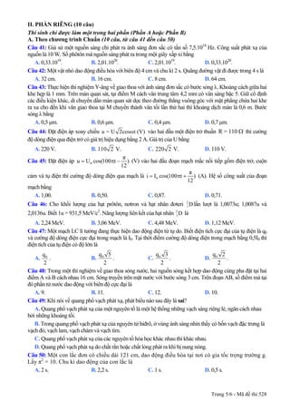 II. PHẦN RIÊNG (10 câu)
Thí sinh chỉ được làm một trong hai phần (Phần A hoặc Phần B)
A. Theo chương trình Chuẩn (10 câu, từ câu 41 đến câu 50)
Câu 41: Giả sử một nguồn sáng chỉ phát ra ánh sáng đơn sắc có tần số 7,5.1014
Hz. Công suất phát xạ của
nguồn là 10 W. Số phôtôn mà nguồn sáng phát ra trong một giây xấp xỉ bằng
A. 0,33.1019
. B. 2,01.1020
. C. 2,01.1019
. D. 0,33.1020
.
Câu 42: Một vật nhỏ dao động điều hòa với biên độ 4 cm và chu kì 2 s. Quãng đường vật đi được trong 4 s là
A. 32 cm. B. 16 cm. C. 8 cm. D. 64 cm.
Câu 43: Thực hiện thí nghiệm Y-âng về giao thoa với ánh sáng đơn sắc có bước sóng λ. Khoảng cách giữa hai
khe hẹp là 1 mm. Trên màn quan sát, tại điểm M cách vân trung tâm 4,2 mm có vân sáng bậc 5. Giữ cố định
các điều kiện khác, di chuyển dần màn quan sát dọc theo đường thẳng vuông góc với mặt phẳng chứa hai khe
ra xa cho đến khi vân giao thoa tại M chuyển thành vân tối lần thứ hai thì khoảng dịch màn là 0,6 m. Bước
sóng λ bằng
A. 0,5 µm. B. 0,6 µm. C. 0,4 µm. D. 0,7 µm.
Câu 44: Đặt điện áp xoay chiều u = U 2cosωt (V) vào hai đầu một điện trở thuần thì cường
độ dòng điện qua điện trở có giá trị hiệu dụng bằng 2 A. Giá trị của U bằng
R = 110 Ω
A. 220 V. B. 110 2 V. C. 220 2 V. D. 110 V.
Câu 45: Đặt điện áp 0
π
u U cos(100 t )
12
= π − (V) vào hai đầu đoạn mạch mắc nối tiếp gồm điện trở, cuộn
cảm và tụ điện thì cường độ dòng điện qua mạch là 0
π
i I cos(100 t )
12
= π + (A). Hệ số công suất của đoạn
mạch bằng
A. 1,00. B. 0,50. C. 0,87. D. 0,71.
Câu 46: Cho khối lượng của hạt prôtôn, nơtron và hạt nhân đơteri lần lượt là 1,0073u; 1,0087u và
2,0136u. Biết 1u = 931,5 MeV/c
2
1D
2
. Năng lượng liên kết của hạt nhân là2
1D
A. 2,24 MeV. B. 3,06 MeV. C. 4,48 MeV. D. 1,12 MeV.
Câu 47: Một mạch LC lí tưởng đang thực hiện dao động điện từ tự do. Biết điện tích cực đại của tụ điện là q0
và cường độ dòng điện cực đại trong mạch là I0. Tại thời điểm cường độ dòng điện trong mạch bằng 0,5I0 thì
điện tích của tụ điện có độ lớn là
A. 0q
2
. B. 0q 5
2
. C. 0q 3
2
. D. 0q 2
2
.
Câu 48: Trong một thí nghiệm về giao thoa sóng nước, hai nguồn sóng kết hợp dao động cùng pha đặt tại hai
điểm A và B cách nhau 16 cm. Sóng truyền trên mặt nước với bước sóng 3 cm. Trên đoạn AB, số điểm mà tại
đó phần tử nước dao động với biên độ cực đại là
A. 9. B. 11. C. 12. D. 10.
Câu 49: Khi nói về quang phổ vạch phát xạ, phát biểu nào sau đây là sai?
A. Quang phổ vạch phát xạ của một nguyên tố là một hệ thống những vạch sáng riêng lẻ, ngăn cách nhau
bởi những khoảng tối.
B. Trong quang phổ vạch phát xạ của nguyên tử hiđrô, ở vùng ánh sáng nhìn thấy có bốn vạch đặc trưng là
vạch đỏ, vạch lam, vạch chàm và vạch tím.
C. Quang phổ vạch phát xạ của các nguyên tố hóa học khác nhau thì khác nhau.
D. Quang phổ vạch phát xạ do chất rắn hoặc chất lỏng phát ra khi bị nung nóng.
Câu 50: Một con lắc đơn có chiều dài 121 cm, dao động điều hòa tại nơi có gia tốc trọng trường g.
Lấy π2
= 10. Chu kì dao động của con lắc là
A. 2 s. B. 2,2 s. C. 1 s. D. 0,5 s.
Trang 5/6 - Mã đề thi 528
 