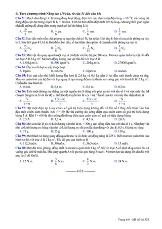 B. Theo chương trình Nâng cao (10 câu, từ câu 51 đến câu 60)
Câu 51: Mạch dao động LC lí tưởng đang hoạt động, điện tích cực đại của tụ điện là q0 = 10−6
C và cường độ
dòng điện cực đại trong mạch là I0 = 3π mA. Tính từ thời điểm điện tích trên tụ là q0, khoảng thời gian ngắn
nhất để cường độ dòng điện trong mạch có độ lớn bằng I0 là
A.
10
ms.
3
B.
1
µs.
6
C.
1
ms.
6
D.
1
ms.
2
Câu 52: Ban đầu một mẫu chất phóng xạ nguyên chất có N0 hạt nhân. Biết chu kì bán rã của chất phóng xạ này
là T. Sau thời gian 4T, kể từ thời điểm ban đầu, số hạt nhân chưa phân rã của mẫu chất phóng xạ này là
A. 0
15
N .
16
B. 0
1
N .
8
C. 0
1
N .
16
D. 0
1
N .
4
Câu 53: Một vật rắn quay quanh một trục ∆ cố định với tốc độ góc 30 rad/s. Momen quán tính của vật rắn đối
với trục ∆ là 6 kg.m2
. Momen động lượng của vật rắn đối với trục ∆ là
A. 180 kg.m2
/s. B. 500 kg.m2
/s. C. 20 kg.m2
/s. D. 27000 kg.m2
/s.
Câu 54: Êlectron là hạt sơ cấp thuộc loại
A. leptôn. B. mêzôn. C. hipêron. D. nuclôn.
Câu 55: Hai quả cầu nhỏ khối lượng lần lượt là 2,4 kg và 0,6 kg gắn ở hai đầu một thanh cứng và nhẹ.
Momen quán tính của hệ đối với trục quay đi qua trung điểm của thanh và vuông góc với thanh là 0,12 kg.m2
.
Chiều dài của thanh là
A. 0,4 m. B. 0,8 m. C. 0,6 m. D. 0,3 m.
Câu 56: Trên một đường ray thẳng có một nguồn âm S đứng yên phát ra âm với tần số f và một máy thu M
chuyển động ra xa S với tốc độ u. Biết tốc độ truyền âm là v (v > u). Tần số của âm mà máy thu nhận được là
A.
fv
v u+
. B.
f (v u)
v
−
. C.
f (v u)
v
+
. D.
fv
v u−
.
Câu 57: Đặt một điện áp xoay chiều có giá trị hiệu dụng không đổi và tần số f thay đổi được vào hai
đầu một cuộn cảm thuần. Khi f = 50 Hz thì cường độ dòng điện qua cuộn cảm có giá trị hiệu dụng
bằng 3 A. Khi f = 60 Hz thì cường độ dòng điện qua cuộn cảm có giá trị hiệu dụng bằng
A. 2,5 A. B. 3,6 A. C. 4,5 A. D. 2,0 A.
Câu 58: Một con lắc lò xo có khối lượng vật nhỏ là m1 = 300 g dao động điều hòa với chu kì 1 s. Nếu thay vật
nhỏ có khối lượng m1 bằng vật nhỏ có khối lượng m2 thì con lắc dao động với chu kì 0,5 s. Giá trị m2 bằng
A. 75 g. B. 25 g. C. 100 g. D. 150 g.
Câu 59: Một bánh xe đang quay đều quanh trục ∆ cố định với động năng là 225 J. Biết momen quán tính của
bánh xe đối với trục ∆ là 2 kg.m2
. Tốc độ góc của bánh xe là
A. 112,5 rad/s. B. 30 rad/s. C. 56,5 rad/s. D. 15 rad/s.
Câu 60: Một đĩa tròn, phẳng, đồng chất có momen quán tính 8 kg.m2
đối với trục ∆ cố định đi qua tâm đĩa và
vuông góc với bề mặt đĩa. Đĩa quay quanh ∆ với gia tốc góc bằng 3 rad/s2
. Momen lực tác dụng lên đĩa đối với
trục ∆ có độ lớn là
A. 12 N.m. B.
3
8
N.m. C.
8
3
N.m. D. 24 N.m.
---------------------------------------------------------- HẾT ----------
Trang 6/6 - Mã đề thi 528
 