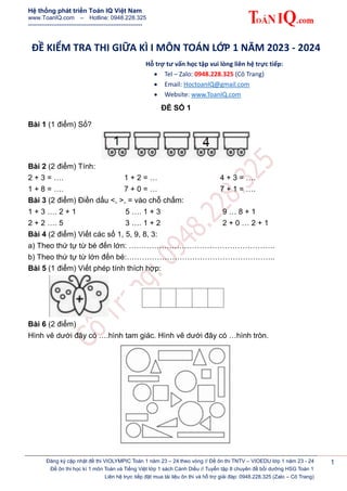 Hệ thống phát triển Toán IQ Việt Nam
www.ToanIQ.com – Hotline: 0948.228.325
-----------------------------------------------------------
Đăng ký cập nhật đề thi VIOLYMPIC Toán 1 năm 23 – 24 theo vòng // Đề ôn thi TNTV – VIOEDU lớp 1 năm 23 - 24
Đề ôn thi học kì 1 môn Toán và Tiếng Việt lớp 1 sách Cánh Diều // Tuyển tập 8 chuyên đề bồi dưỡng HSG Toán 1
Liên hệ trực tiếp đặt mua tài liệu ôn thi và hỗ trợ giải đáp: 0948.228.325 (Zalo – Cô Trang)
1
ĐỀ KIỂM TRA THI GIỮA KÌ I MÔN TOÁN LỚP 1 NĂM 2023 - 2024
Hỗ trợ tư vấn học tập vui lòng liên hệ trực tiếp:
 Tel – Zalo: 0948.228.325 (Cô Trang)
 Email: HoctoanIQ@gmail.com
 Website: www.ToanIQ.com
ĐỀ SỐ 1
Bài 1 (1 điểm) Số?
Bài 2 (2 điểm) Tính:
2 + 3 = …. 1 + 2 = … 4 + 3 = ….
1 + 8 = …. 7 + 0 = … 7 + 1 = ….
Bài 3 (2 điểm) Điền dấu <, >, = vào chỗ chấm:
1 + 3 …. 2 + 1 5 …. 1 + 3 9 … 8 + 1
2 + 2 …. 5 3 …. 1 + 2 2 + 0 … 2 + 1
Bài 4 (2 điểm) Viết các số 1, 5, 9, 8, 3:
a) Theo thứ tự từ bé đến lớn: ………………………………………………….
b) Theo thứ tự từ lớn đến bé:…………………………………………………..
Bài 5 (1 điểm) Viết phép tính thích hợp:
Bài 6 (2 điểm)
Hình vẽ dưới đây có ….hình tam giác. Hình vẽ dưới đây có …hình tròn.
 