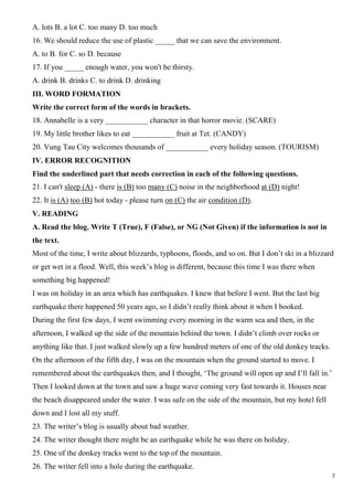 2
A. lots B. a lot C. too many D. too much
16. We should reduce the use of plastic _____ that we can save the environment.
A. to B. for C. so D. because
17. If you _____ enough water, you won't be thirsty.
A. drink B. drinks C. to drink D. drinking
III. WORD FORMATION
Write the correct form of the words in brackets.
18. Annabelle is a very ___________ character in that horror movie. (SCARE)
19. My little brother likes to eat ___________ fruit at Tet. (CANDY)
20. Vung Tau City welcomes thousands of ___________ every holiday season. (TOURISM)
IV. ERROR RECOGNITION
Find the underlined part that needs correction in each of the following questions.
21. I can't sleep (A) - there is (B) too many (C) noise in the neighborhood at (D) night!
22. It is (A) too (B) hot today - please turn on (C) the air condition (D).
V. READING
A. Read the blog. Write T (True), F (False), or NG (Not Given) if the information is not in
the text.
Most of the time, I write about blizzards, typhoons, floods, and so on. But I don’t ski in a blizzard
or get wet in a flood. Well, this week’s blog is different, because this time I was there when
something big happened!
I was on holiday in an area which has earthquakes. I knew that before I went. But the last big
earthquake there happened 50 years ago, so I didn’t really think about it when I booked.
During the first few days, I went swimming every morning in the warm sea and then, in the
afternoon, I walked up the side of the mountain behind the town. I didn’t climb over rocks or
anything like that. I just walked slowly up a few hundred meters of one of the old donkey tracks.
On the afternoon of the fifth day, I was on the mountain when the ground started to move. I
remembered about the earthquakes then, and I thought, ‘The ground will open up and I’ll fall in.’
Then I looked down at the town and saw a huge wave coming very fast towards it. Houses near
the beach disappeared under the water. I was safe on the side of the mountain, but my hotel fell
down and I lost all my stuff.
23. The writer’s blog is usually about bad weather.
24. The writer thought there might be an earthquake while he was there on holiday.
25. One of the donkey tracks went to the top of the mountain.
26. The writer fell into a hole during the earthquake.
 