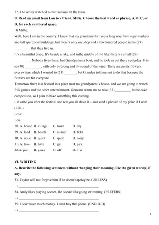 3
27. The writer watched as the tsunami hit the town.
B. Read an email from Lou to a friend, Millie. Choose the best word or phrase, A, B, C, or
D, for each numbered space.
Hi Millie,
Well, here I am in the country. I knew that my grandparents lived a long way from supermarkets
and tall apartment buildings, but there’s only one shop and a few hundred people in the (28)
_________ that they live in.
It’s a beautiful place. It’s beside a lake, and in the middle of the lake there’s a small (29)
_________. Nobody lives there, but Grandpa has a boat, and he took us out there yesterday. It is
so (30) _________, with only birdsong and the sound of the wind. There are pretty flowers
everywhere which I wanted to (31) _______, but Grandpa told me not to do that because the
flowers are for everyone.
Tomorrow there is a festival in a place near my grandparent’s house, and we are going to watch
folk games and the other entertainment. Grandma wants me to take (32) _________ in the cake
competition, so I plan to bake something this evening.
I’ll write you after the festival and tell you all about it – and send a picture of my prize if I win!
(LOL)
Love
Lou
28. A. house B. village C. town D. city
29. A. land B. beach C. island D. field
30. A. noise B. quiet C. quite D. noisy
31. A. take B. have C. get D. pick
32.A. part B. place C. off D. over
VI. WRITING
A. Rewrite the following sentences without changing their meaning. Use the given word(s) if
any.
33. Taylor will not forgive him if he doesn't apologize. (UNLESS)
→ ______________________________________________
34. Andy likes playing soccer. He doesn't like going swimming. (PREFERS)
→ ______________________________________________
35. I don't have much money. I can't buy that phone. (ENOUGH)
→ ______________________________________________
 
