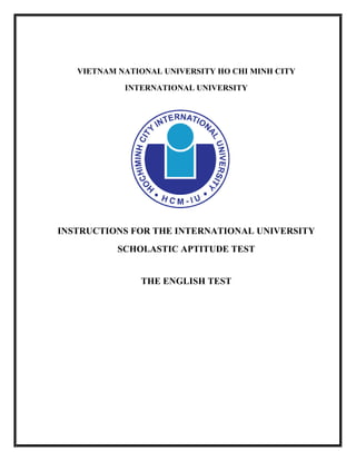 VIETNAM NATIONAL UNIVERSITY HO CHI MINH CITY
INTERNATIONAL UNIVERSITY
INSTRUCTIONS FOR THE INTERNATIONAL UNIVERSITY
SCHOLASTIC APTITUDE TEST
THE ENGLISH TEST
 