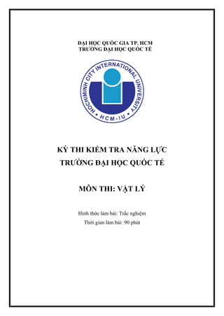 ĐẠI HỌC QUỐC GIA TP. HCM
TRƯỜNG ĐẠI HỌC QUỐC TẾ
KỲ THI KIỂM TRA NĂNG LỰC
TRƯỜNG ĐẠI HỌC QUỐC TẾ
MÔN THI: VẬT LÝ
Hình thức làm bài: Trắc nghiệm
Thời gian làm bài: 90 phút
 