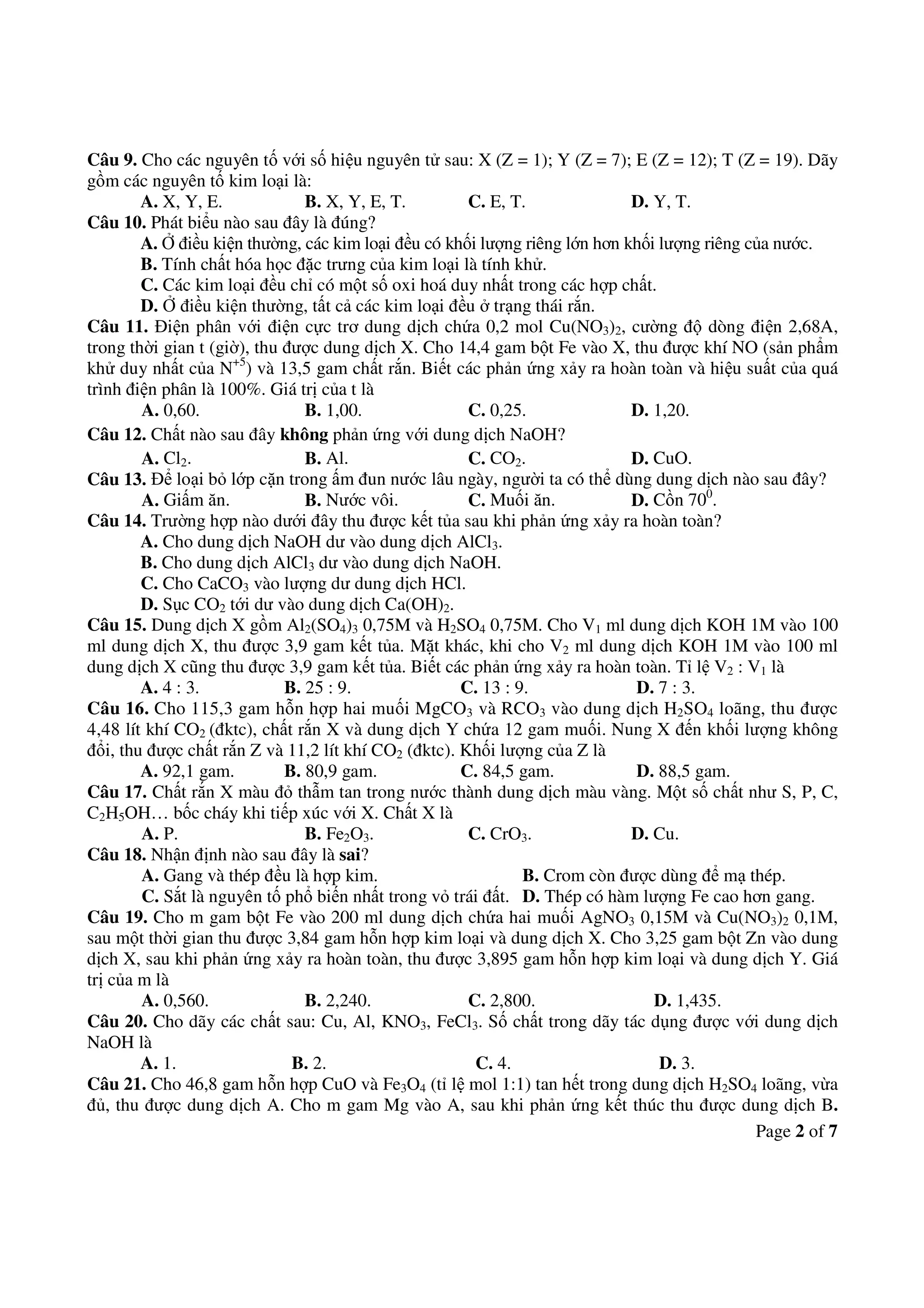 Page 2 of 7
Câu 9. Cho các nguyên tố với số hiệu nguyên tử sau: X (Z = 1); Y (Z = 7); E (Z = 12); T (Z = 19). Dãy
gồm các nguyên tố kim loại là:
A. X, Y, E. B. X, Y, E, T. C. E, T. D. Y, T.
Câu 10. Phát biểu nào sau đây là đúng?
A. Ở điều kiện thường, các kim loại đều có khối lượng riêng lớn hơn khối lượng riêng của nước.
B. Tính chất hóa học đặc trưng của kim loại là tính khử.
C. Các kim loại đều chỉ có một số oxi hoá duy nhất trong các hợp chất.
D. Ở điều kiện thường, tất cả các kim loại đều ở trạng thái rắn.
Câu 11. Điện phân với điện cực trơ dung dịch chứa 0,2 mol Cu(NO3)2, cường độ dòng điện 2,68A,
trong thời gian t (giờ), thu được dung dịch X. Cho 14,4 gam bột Fe vào X, thu được khí NO (sản phẩm
khử duy nhất của N+5
) và 13,5 gam chất rắn. Biết các phản ứng xảy ra hoàn toàn và hiệu suất của quá
trình điện phân là 100%. Giá trị của t là
A. 0,60. B. 1,00. C. 0,25. D. 1,20.
Câu 12. Chất nào sau đây không phản ứng với dung dịch NaOH?
A. Cl2. B. Al. C. CO2. D. CuO.
Câu 13. Để loại bỏ lớp cặn trong ấm đun nước lâu ngày, người ta có thể dùng dung dịch nào sau đây?
A. Giấm ăn. B. Nước vôi. C. Muối ăn. D. Cồn 700
.
Câu 14. Trường hợp nào dưới đây thu được kết tủa sau khi phản ứng xảy ra hoàn toàn?
A. Cho dung dịch NaOH dư vào dung dịch AlCl3.
B. Cho dung dịch AlCl3 dư vào dung dịch NaOH.
C. Cho CaCO3 vào lượng dư dung dịch HCl.
D. Sục CO2 tới dư vào dung dịch Ca(OH)2.
Câu 15. Dung dịch X gồm Al2(SO4)3 0,75M và H2SO4 0,75M. Cho V1 ml dung dịch KOH 1M vào 100
ml dung dịch X, thu được 3,9 gam kết tủa. Mặt khác, khi cho V2 ml dung dịch KOH 1M vào 100 ml
dung dịch X cũng thu được 3,9 gam kết tủa. Biết các phản ứng xảy ra hoàn toàn. Tỉ lệ V2 : V1 là
A. 4 : 3. B. 25 : 9. C. 13 : 9. D. 7 : 3.
Câu 16. Cho 115,3 gam hỗn hợp hai muối MgCO3 và RCO3 vào dung dịch H2SO4 loãng, thu được
4,48 lít khí CO2 (đktc), chất rắn X và dung dịch Y chứa 12 gam muối. Nung X đến khối lượng không
đổi, thu được chất rắn Z và 11,2 lít khí CO2 (đktc). Khối lượng của Z là
A. 92,1 gam. B. 80,9 gam. C. 84,5 gam. D. 88,5 gam.
Câu 17. Chất rắn X màu đỏ thẫm tan trong nước thành dung dịch màu vàng. Một số chất như S, P, C,
C2H5OH… bốc cháy khi tiếp xúc với X. Chất X là
A. P. B. Fe2O3. C. CrO3. D. Cu.
Câu 18. Nhận định nào sau đây là sai?
A. Gang và thép đều là hợp kim. B. Crom còn được dùng để mạ thép.
C. Sắt là nguyên tố phổ biến nhất trong vỏ trái đất. D. Thép có hàm lượng Fe cao hơn gang.
Câu 19. Cho m gam bột Fe vào 200 ml dung dịch chứa hai muối AgNO3 0,15M và Cu(NO3)2 0,1M,
sau một thời gian thu được 3,84 gam hỗn hợp kim loại và dung dịch X. Cho 3,25 gam bột Zn vào dung
dịch X, sau khi phản ứng xảy ra hoàn toàn, thu được 3,895 gam hỗn hợp kim loại và dung dịch Y. Giá
trị của m là
A. 0,560. B. 2,240. C. 2,800. D. 1,435.
Câu 20. Cho dãy các chất sau: Cu, Al, KNO3, FeCl3. Số chất trong dãy tác dụng được với dung dịch
NaOH là
A. 1. B. 2. C. 4. D. 3.
Câu 21. Cho 46,8 gam hỗn hợp CuO và Fe3O4 (tỉ lệ mol 1:1) tan hết trong dung dịch H2SO4 loãng, vừa
đủ, thu được dung dịch A. Cho m gam Mg vào A, sau khi phản ứng kết thúc thu được dung dịch B.
 