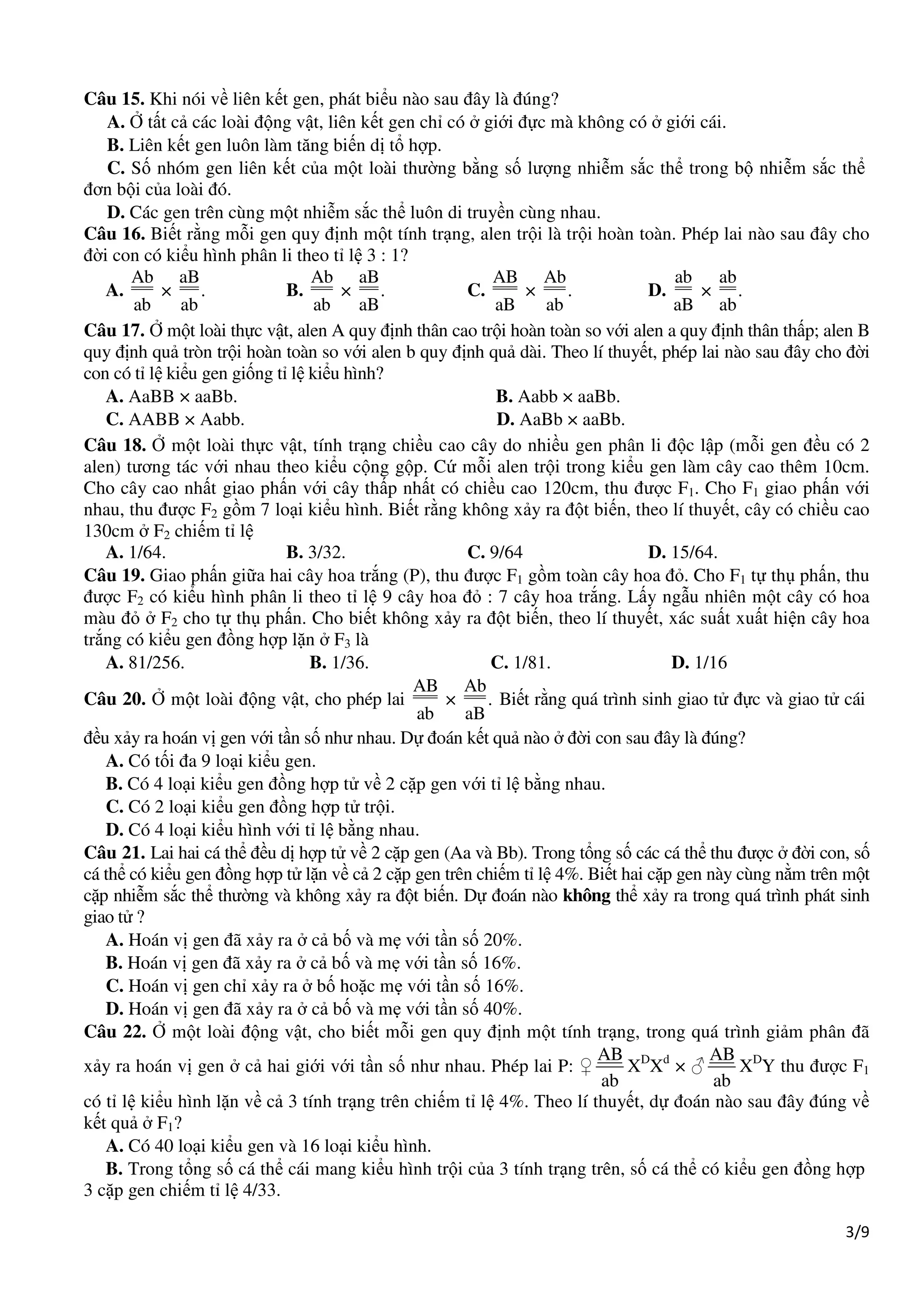 3/9
Câu 15. Khi nói về liên kết gen, phát biểu nào sau đây là đúng?
A. Ở tất cả các loài động vật, liên kết gen chỉ có ở giới đực mà không có ở giới cái.
B. Liên kết gen luôn làm tăng biến dị tổ hợp.
C. Số nhóm gen liên kết của một loài thường bằng số lượng nhiễm sắc thể trong bộ nhiễm sắc thể
đơn bội của loài đó.
D. Các gen trên cùng một nhiễm sắc thể luôn di truyền cùng nhau.
Câu 16. Biết rằng mỗi gen quy định một tính trạng, alen trội là trội hoàn toàn. Phép lai nào sau đây cho
đời con có kiểu hình phân li theo tỉ lệ 3 : 1?
A.
Ab aB
× .
ab ab
B.
Ab aB
× .
ab aB
C.
AB Ab
× .
aB ab
D.
ab ab
× .
aB ab
Câu 17. Ở một loài thực vật, alen A quy định thân cao trội hoàn toàn so với alen a quy định thân thấp; alen B
quy định quả tròn trội hoàn toàn so với alen b quy định quả dài. Theo lí thuyết, phép lai nào sau đây cho đời
con có tỉ lệ kiểu gen giống tỉ lệ kiểu hình?
A. AaBB × aaBb. B. Aabb × aaBb.
C. AABB × Aabb. D. AaBb × aaBb.
Câu 18. Ở một loài thực vật, tính trạng chiều cao cây do nhiều gen phân li độc lập (mỗi gen đều có 2
alen) tương tác với nhau theo kiểu cộng gộp. Cứ mỗi alen trội trong kiểu gen làm cây cao thêm 10cm.
Cho cây cao nhất giao phấn với cây thấp nhất có chiều cao 120cm, thu được F1. Cho F1 giao phấn với
nhau, thu được F2 gồm 7 loại kiểu hình. Biết rằng không xảy ra đột biến, theo lí thuyết, cây có chiều cao
130cm ở F2 chiếm tỉ lệ
A. 1/64. B. 3/32. C. 9/64 D. 15/64.
Câu 19. Giao phấn giữa hai cây hoa trắng (P), thu được F1 gồm toàn cây hoa đỏ. Cho F1 tự thụ phấn, thu
được F2 có kiểu hình phân li theo tỉ lệ 9 cây hoa đỏ : 7 cây hoa trắng. Lấy ngẫu nhiên một cây có hoa
màu đỏ ở F2 cho tự thụ phấn. Cho biết không xảy ra đột biến, theo lí thuyết, xác suất xuất hiện cây hoa
trắng có kiểu gen đồng hợp lặn ở F3 là
A. 81/256. B. 1/36. C. 1/81. D. 1/16
Câu 20. Ở một loài động vật, cho phép lai
AB Ab
× .
ab aB
Biết rằng quá trình sinh giao tử đực và giao tử cái
đều xảy ra hoán vị gen với tần số như nhau. Dự đoán kết quả nào ở đời con sau đây là đúng?
A. Có tối đa 9 loại kiểu gen.
B. Có 4 loại kiểu gen đồng hợp tử về 2 cặp gen với tỉ lệ bằng nhau.
C. Có 2 loại kiểu gen đồng hợp tử trội.
D. Có 4 loại kiểu hình với tỉ lệ bằng nhau.
Câu 21. Lai hai cá thể đều dị hợp tử về 2 cặp gen (Aa và Bb). Trong tổng số các cá thể thu được ở đời con, số
cá thể có kiểu gen đồng hợp tử lặn về cả 2 cặp gen trên chiếm tỉ lệ 4%. Biết hai cặp gen này cùng nằm trên một
cặp nhiễm sắc thể thường và không xảy ra đột biến. Dự đoán nào không thể xảy ra trong quá trình phát sinh
giao tử ?
A. Hoán vị gen đã xảy ra ở cả bố và mẹ với tần số 20%.
B. Hoán vị gen đã xảy ra ở cả bố và mẹ với tần số 16%.
C. Hoán vị gen chỉ xảy ra ở bố hoặc mẹ với tần số 16%.
D. Hoán vị gen đã xảy ra ở cả bố và mẹ với tần số 40%.
Câu 22. Ở một loài động vật, cho biết mỗi gen quy định một tính trạng, trong quá trình giảm phân đã
xảy ra hoán vị gen ở cả hai giới với tần số như nhau. Phép lai P: ♀
AB
ab
XD
Xd
× ♂
AB
ab
XD
Y thu được F1
có tỉ lệ kiểu hình lặn về cả 3 tính trạng trên chiếm tỉ lệ 4%. Theo lí thuyết, dự đoán nào sau đây đúng về
kết quả ở F1?
A. Có 40 loại kiểu gen và 16 loại kiểu hình.
B. Trong tổng số cá thể cái mang kiểu hình trội của 3 tính trạng trên, số cá thể có kiểu gen đồng hợp
3 cặp gen chiếm tỉ lệ 4/33.
 