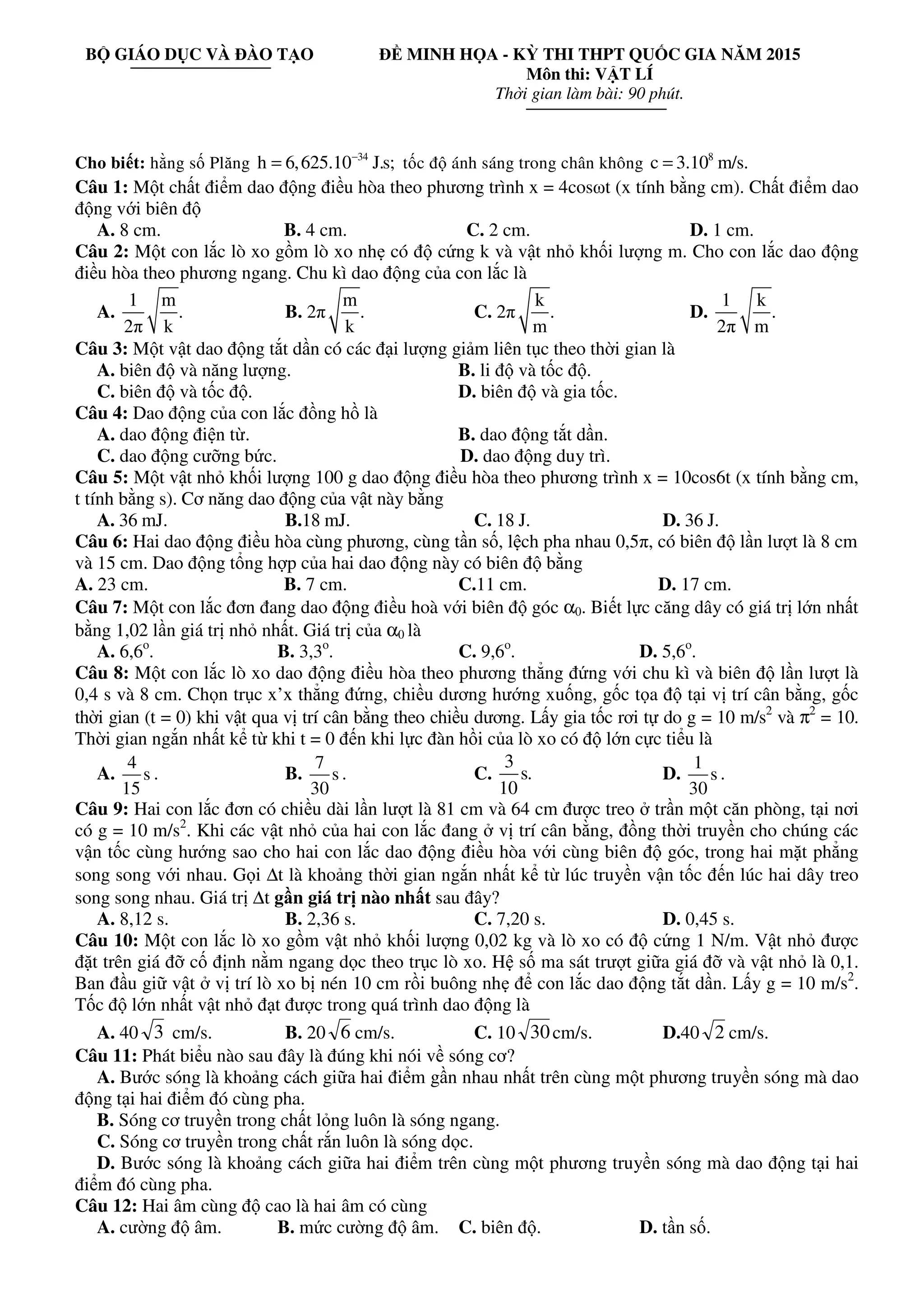 BỘ GIÁO DỤC VÀ ĐÀO TẠO ĐỀ MINH HỌA - KỲ THI THPT QUỐC GIA NĂM 2015
Môn thi: VẬT LÍ
Thời gian làm bài: 90 phút.
Cho biết: hằng số Plăng 34
h 6,625.10 J.s;−
= tốc độ ánh sáng trong chân không 8
c 3.10 m/s.=
Câu 1: Một chất điểm dao động điều hòa theo phương trình x = 4cosωt (x tính bằng cm). Chất điểm dao
động với biên độ
A. 8 cm. B. 4 cm. C. 2 cm. D. 1 cm.
Câu 2: Một con lắc lò xo gồm lò xo nhẹ có độ cứng k và vật nhỏ khối lượng m. Cho con lắc dao động
điều hòa theo phương ngang. Chu kì dao động của con lắc là
A.
1 m
.
2π k
B. 2π
m
.
k
C. 2π
k
.
m
D.
1 k
.
2π m
Câu 3: Một vật dao động tắt dần có các đại lượng giảm liên tục theo thời gian là
A. biên độ và năng lượng. B. li độ và tốc độ.
C. biên độ và tốc độ. D. biên độ và gia tốc.
Câu 4: Dao động của con lắc đồng hồ là
A. dao động điện từ. B. dao động tắt dần.
C. dao động cưỡng bức. D. dao động duy trì.
Câu 5: Một vật nhỏ khối lượng 100 g dao động điều hòa theo phương trình x = 10cos6t (x tính bằng cm,
t tính bằng s). Cơ năng dao động của vật này bằng
A. 36 mJ. B.18 mJ. C. 18 J. D. 36 J.
Câu 6: Hai dao động điều hòa cùng phương, cùng tần số, lệch pha nhau 0,5π, có biên độ lần lượt là 8 cm
và 15 cm. Dao động tổng hợp của hai dao động này có biên độ bằng
A. 23 cm. B. 7 cm. C.11 cm. D. 17 cm.
Câu 7: Một con lắc đơn đang dao động điều hoà với biên độ góc α0. Biết lực căng dây có giá trị lớn nhất
bằng 1,02 lần giá trị nhỏ nhất. Giá trị của α0 là
A. 6,6o
. B. 3,3o
. C. 9,6o
. D. 5,6o
.
Câu 8: Một con lắc lò xo dao động điều hòa theo phương thẳng đứng với chu kì và biên độ lần lượt là
0,4 s và 8 cm. Chọn trục x’x thẳng đứng, chiều dương hướng xuống, gốc tọa độ tại vị trí cân bằng, gốc
thời gian (t = 0) khi vật qua vị trí cân bằng theo chiều dương. Lấy gia tốc rơi tự do g = 10 m/s2
và π2
= 10.
Thời gian ngắn nhất kể từ khi t = 0 đến khi lực đàn hồi của lò xo có độ lớn cực tiểu là
A.
4
s
15
. B.
7
s
30
. C.
3
s.
10
D.
1
s
30
.
Câu 9: Hai con lắc đơn có chiều dài lần lượt là 81 cm và 64 cm được treo ở trần một căn phòng, tại nơi
có g = 10 m/s2
. Khi các vật nhỏ của hai con lắc đang ở vị trí cân bằng, đồng thời truyền cho chúng các
vận tốc cùng hướng sao cho hai con lắc dao động điều hòa với cùng biên độ góc, trong hai mặt phẳng
song song với nhau. Gọi ∆t là khoảng thời gian ngắn nhất kể từ lúc truyền vận tốc đến lúc hai dây treo
song song nhau. Giá trị ∆t gần giá trị nào nhất sau đây?
A. 8,12 s. B. 2,36 s. C. 7,20 s. D. 0,45 s.
Câu 10: Một con lắc lò xo gồm vật nhỏ khối lượng 0,02 kg và lò xo có độ cứng 1 N/m. Vật nhỏ được
đặt trên giá đỡ cố định nằm ngang dọc theo trục lò xo. Hệ số ma sát trượt giữa giá đỡ và vật nhỏ là 0,1.
Ban đầu giữ vật ở vị trí lò xo bị nén 10 cm rồi buông nhẹ để con lắc dao động tắt dần. Lấy g = 10 m/s2
.
Tốc độ lớn nhất vật nhỏ đạt được trong quá trình dao động là
A. 40 3 cm/s. B. 20 6 cm/s. C. 10 30cm/s. D.40 2 cm/s.
Câu 11: Phát biểu nào sau đây là đúng khi nói về sóng cơ?
A. Bước sóng là khoảng cách giữa hai điểm gần nhau nhất trên cùng một phương truyền sóng mà dao
động tại hai điểm đó cùng pha.
B. Sóng cơ truyền trong chất lỏng luôn là sóng ngang.
C. Sóng cơ truyền trong chất rắn luôn là sóng dọc.
D. Bước sóng là khoảng cách giữa hai điểm trên cùng một phương truyền sóng mà dao động tại hai
điểm đó cùng pha.
Câu 12: Hai âm cùng độ cao là hai âm có cùng
A. cường độ âm. B. mức cường độ âm. C. biên độ. D. tần số.
 