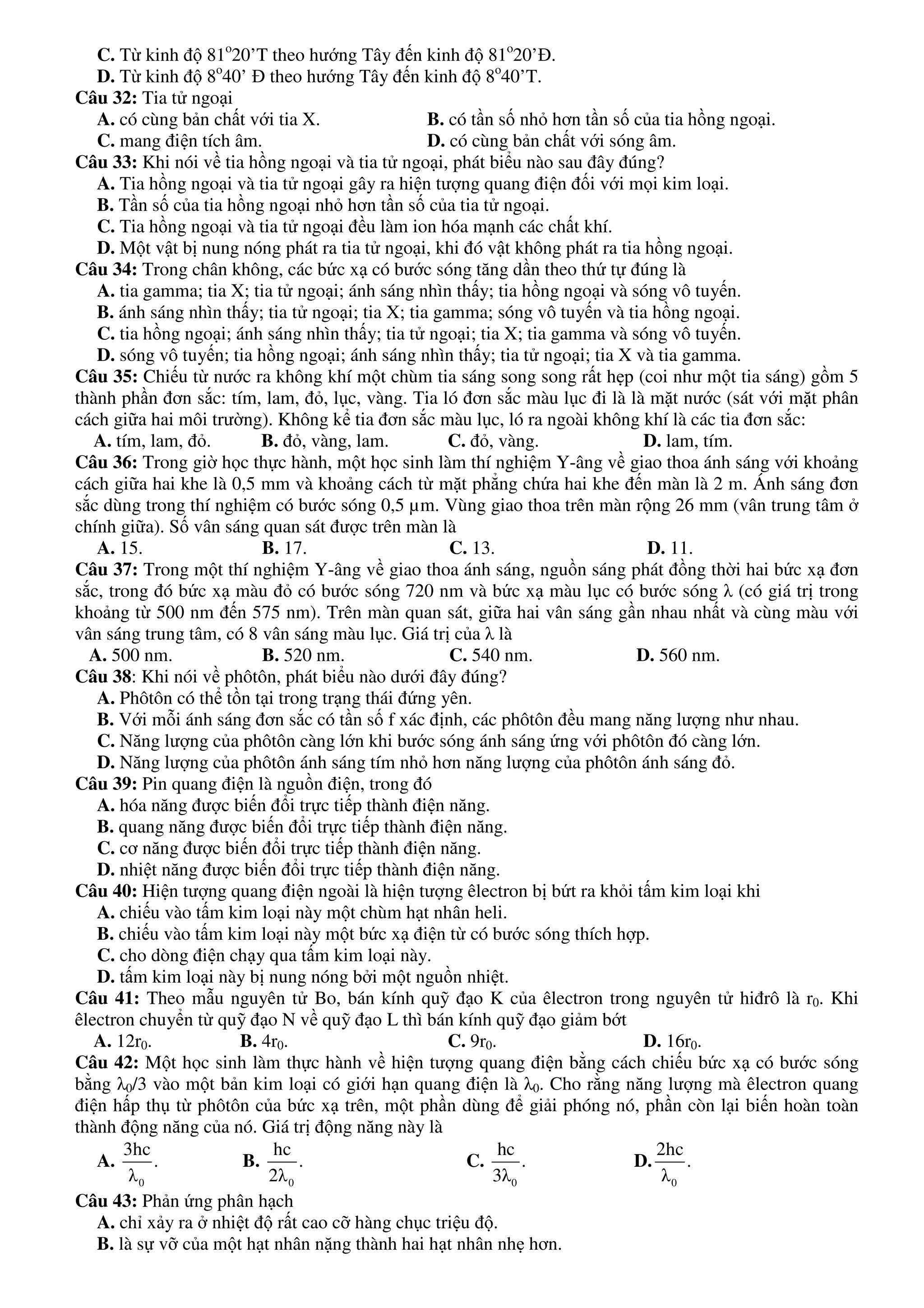 C. Từ kinh độ 81o
20’T theo hướng Tây đến kinh độ 81o
20’Đ.
D. Từ kinh độ 8o
40’ Đ theo hướng Tây đến kinh độ 8o
40’T.
Câu 32: Tia tử ngoại
A. có cùng bản chất với tia X. B. có tần số nhỏ hơn tần số của tia hồng ngoại.
C. mang điện tích âm. D. có cùng bản chất với sóng âm.
Câu 33: Khi nói về tia hồng ngoại và tia tử ngoại, phát biểu nào sau đây đúng?
A. Tia hồng ngoại và tia tử ngoại gây ra hiện tượng quang điện đối với mọi kim loại.
B. Tần số của tia hồng ngoại nhỏ hơn tần số của tia tử ngoại.
C. Tia hồng ngoại và tia tử ngoại đều làm ion hóa mạnh các chất khí.
D. Một vật bị nung nóng phát ra tia tử ngoại, khi đó vật không phát ra tia hồng ngoại.
Câu 34: Trong chân không, các bức xạ có bước sóng tăng dần theo thứ tự đúng là
A. tia gamma; tia X; tia tử ngoại; ánh sáng nhìn thấy; tia hồng ngoại và sóng vô tuyến.
B. ánh sáng nhìn thấy; tia tử ngoại; tia X; tia gamma; sóng vô tuyến và tia hồng ngoại.
C. tia hồng ngoại; ánh sáng nhìn thấy; tia tử ngoại; tia X; tia gamma và sóng vô tuyến.
D. sóng vô tuyến; tia hồng ngoại; ánh sáng nhìn thấy; tia tử ngoại; tia X và tia gamma.
Câu 35: Chiếu từ nước ra không khí một chùm tia sáng song song rất hẹp (coi như một tia sáng) gồm 5
thành phần đơn sắc: tím, lam, đỏ, lục, vàng. Tia ló đơn sắc màu lục đi là là mặt nước (sát với mặt phân
cách giữa hai môi trường). Không kể tia đơn sắc màu lục, ló ra ngoài không khí là các tia đơn sắc:
A. tím, lam, đỏ. B. đỏ, vàng, lam. C. đỏ, vàng. D. lam, tím.
Câu 36: Trong giờ học thực hành, một học sinh làm thí nghiệm Y-âng về giao thoa ánh sáng với khoảng
cách giữa hai khe là 0,5 mm và khoảng cách từ mặt phẳng chứa hai khe đến màn là 2 m. Ánh sáng đơn
sắc dùng trong thí nghiệm có bước sóng 0,5 µm. Vùng giao thoa trên màn rộng 26 mm (vân trung tâm ở
chính giữa). Số vân sáng quan sát được trên màn là
A. 15. B. 17. C. 13. D. 11.
Câu 37: Trong một thí nghiệm Y-âng về giao thoa ánh sáng, nguồn sáng phát đồng thời hai bức xạ đơn
sắc, trong đó bức xạ màu đỏ có bước sóng 720 nm và bức xạ màu lục có bước sóng λ (có giá trị trong
khoảng từ 500 nm đến 575 nm). Trên màn quan sát, giữa hai vân sáng gần nhau nhất và cùng màu với
vân sáng trung tâm, có 8 vân sáng màu lục. Giá trị của λ là
A. 500 nm. B. 520 nm. C. 540 nm. D. 560 nm.
Câu 38: Khi nói về phôtôn, phát biểu nào dưới đây đúng?
A. Phôtôn có thể tồn tại trong trạng thái đứng yên.
B. Với mỗi ánh sáng đơn sắc có tần số f xác định, các phôtôn đều mang năng lượng như nhau.
C. Năng lượng của phôtôn càng lớn khi bước sóng ánh sáng ứng với phôtôn đó càng lớn.
D. Năng lượng của phôtôn ánh sáng tím nhỏ hơn năng lượng của phôtôn ánh sáng đỏ.
Câu 39: Pin quang điện là nguồn điện, trong đó
A. hóa năng được biến đổi trực tiếp thành điện năng.
B. quang năng được biến đổi trực tiếp thành điện năng.
C. cơ năng được biến đổi trực tiếp thành điện năng.
D. nhiệt năng được biến đổi trực tiếp thành điện năng.
Câu 40: Hiện tượng quang điện ngoài là hiện tượng êlectron bị bứt ra khỏi tấm kim loại khi
A. chiếu vào tấm kim loại này một chùm hạt nhân heli.
B. chiếu vào tấm kim loại này một bức xạ điện từ có bước sóng thích hợp.
C. cho dòng điện chạy qua tấm kim loại này.
D. tấm kim loại này bị nung nóng bởi một nguồn nhiệt.
Câu 41: Theo mẫu nguyên tử Bo, bán kính quỹ đạo K của êlectron trong nguyên tử hiđrô là r0. Khi
êlectron chuyển từ quỹ đạo N về quỹ đạo L thì bán kính quỹ đạo giảm bớt
A. 12r0. B. 4r0. C. 9r0. D. 16r0.
Câu 42: Một học sinh làm thực hành về hiện tượng quang điện bằng cách chiếu bức xạ có bước sóng
bằng λ0/3 vào một bản kim loại có giới hạn quang điện là λ0. Cho rằng năng lượng mà êlectron quang
điện hấp thụ từ phôtôn của bức xạ trên, một phần dùng để giải phóng nó, phần còn lại biến hoàn toàn
thành động năng của nó. Giá trị động năng này là
A.
0
3hc
.
λ
B.
0
hc
.
2λ
C.
0
hc
.
3λ
D.
0
2hc
.
λ
Câu 43: Phản ứng phân hạch
A. chỉ xảy ra ở nhiệt độ rất cao cỡ hàng chục triệu độ.
B. là sự vỡ của một hạt nhân nặng thành hai hạt nhân nhẹ hơn.
 