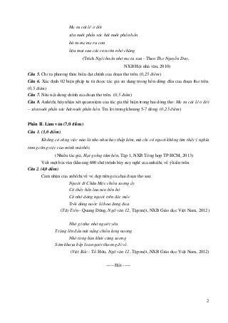 2
Mẹ ru cái lẽ ở đời
sữa nuôi phần xác hát nuôi phần hồn
bà ru mẹ mẹ ru con
liệu mai sau các con còn nhớ chăng
(Trích Ngồi buồn nhớ mẹ ta xưa - Theo Thơ Nguyễn Duy,
NXB Hội nhà văn, 2010)
Câu 5. Chỉ ra phương thức biểu đạt chính của đoạn thơ trên. (0,25 điểm)
Câu 6. Xác định 02 biện pháp tu từ được tác giả sử dụng trong bốn dòng đầu của đoạn thơ trên.
(0,5 điểm)
Câu 7. Nêu nội dung chính của đoạn thơ trên. (0,5 điểm)
Câu 8. Anh/chị hãy nhận xét quan niệm của tác giả thể hiện trong hai dòng thơ: Mẹ ru cái lẽ ở đời
– sữa nuôi phần xác hát nuôi phần hồn. Trả lời trong khoảng 5-7 dòng. (0,25 điểm)
Phần II. Làm văn (7,0 điểm)
Câu 1. (3,0 điểm)
Không có công việc nào là nhỏ nhoi hay thấp kém, mà chỉ có người không tìm thấy ý nghĩa
trong công việc của mình mà thôi.
(Nhiều tác giả, Hạt giống tâm hồn, Tập 1, NXB Tổng hợp TP HCM, 2013)
Viết một bài văn (khoảng 600 chữ) trình bày suy nghĩ của anh/chị về ý kiến trên.
Câu 2. (4,0 điểm)
Cảm nhận của anh/chị về vẻ đẹp riêng của hai đoạn thơ sau:
Người đi Châu Mộc chiều sương ấy
Có thấy hồn lau nẻo bến bờ
Có nhớ dáng người trên độc mộc
Trôi dòng nước lũ hoa đong đưa
(Tây Tiến - Quang Dũng, Ngữ văn 12, Tập một, NXB Giáo dục Việt Nam, 2012)
Nhớ gì như nhớ người yêu
Trăng lên đầu núi nắng chiều lưng nương
Nhớ từng bản khói cùng sương
Sớm khuya bếp lửa người thương đi về.
(Việt Bắc - Tố Hữu, Ngữ văn 12, Tập một, NXB Giáo dục Việt Nam, 2012)
----- Hết -----
 