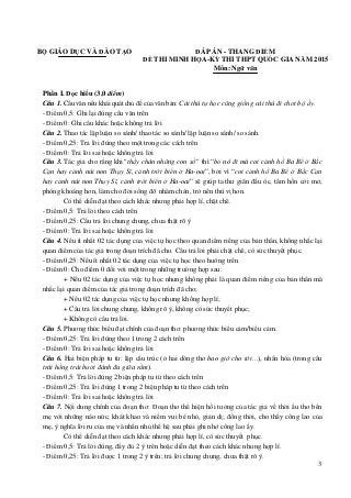 3
BỘ GIÁO DỤC VÀ ĐÀO TẠO ĐÁP ÁN - THANG ĐIỂM
ĐỀ THI MINH HỌA-KỲ THI THPT QUỐC GIA NĂM 2015
Môn: Ngữ văn
Phần I. Đọc hiểu (3,0 điểm)
Câu 1. Câu văn nêu khái quát chủ đề của văn bản: Cái thú tự học cũng giống cái thú đi chơi bộ ấy.
- Điểm 0,5: Ghi lại đúng câu văn trên
- Điểm 0: Ghi câu khác hoặc không trả lời
Câu 2. Thao tác lập luận so sánh/ thao tác so sánh/ lập luận so sánh/ so sánh.
- Điểm 0,25: Trả lời đúng theo một trong các cách trên
- Điểm 0: Trả lời sai hoặc không trả lời
Câu 3. Tác giả cho rằng khi“thấy chán những con số” thì “bỏ nó đi mà coi cảnh hồ Ba Bể ở Bắc
Cạn hay cảnh núi non Thụy Sĩ, cảnh trời biển ở Ha-oai”, bởi vì “coi cảnh hồ Ba Bể ở Bắc Cạn
hay cảnh núi non Thụy Sĩ, cảnh trời biển ở Ha-oai” sẽ giúp ta thư giãn đầu óc, tâm hồn cởi mở,
phóng khoáng hơn, làm cho đời sống đỡ nhàm chán, trở nên thú vị hơn.
Có thể diễn đạt theo cách khác nhưng phải hợp lí, chặt chẽ.
- Điểm 0,5: Trả lời theo cách trên
- Điểm 0,25: Câu trả lời chung chung, chưa thật rõ ý
- Điểm 0: Trả lời sai hoặc không trả lời
Câu 4. Nêu ít nhất 02 tác dụng của việc tự học theo quan điểm riêng của bản thân, không nhắc lại
quan điểm của tác giả trong đoạn trích đã cho. Câu trả lời phải chặt chẽ, có sức thuyết phục.
- Điểm 0,25: Nêu ít nhất 02 tác dụng của việc tự học theo hướng trên
- Điểm 0: Cho điểm 0 đối với một trong những trường hợp sau:
+ Nêu 02 tác dụng của việc tự học nhưng không phải là quan điểm riêng của bản thân mà
nhắc lại quan điểm của tác giả trong đoạn trích đã cho;
+ Nêu 02 tác dụng của việc tự học nhưng không hợp lí;
+ Câu trả lời chung chung, không rõ ý, không có sức thuyết phục;
+ Không có câu trả lời.
Câu 5. Phương thức biểu đạt chính của đoạn thơ: phương thức biểu cảm/biểu cảm.
- Điểm 0,25: Trả lời đúng theo 1 trong 2 cách trên
- Điểm 0: Trả lời sai hoặc không trả lời
Câu 6. Hai biện pháp tu từ: lặp cấu trúc (ở hai dòng thơ bao giờ cho tới…), nhân hóa (trong câu
trái hồng trái bưởi đánh đu giữa rằm).
- Điểm 0,5: Trả lời đúng 2 biện pháp tu từ theo cách trên
- Điểm 0,25: Trả lời đúng 1 trong 2 biện pháp tu từ theo cách trên
- Điểm 0: Trả lời sai hoặc không trả lời
Câu 7. Nội dung chính của đoạn thơ: Đoạn thơ thể hiện hồi tưởng của tác giả về thời ấu thơ bên
mẹ với những náo nức, khát khao và niềm vui bé nhỏ, giản dị; đồng thời, cho thấy công lao của
mẹ, ý nghĩa lời ru của mẹ và nhắn nhủ thế hệ sau phải ghi nhớ công lao ấy.
Có thể diễn đạt theo cách khác nhưng phải hợp lí, có sức thuyết phục.
- Điểm 0,5: Trả lời đúng, đầy đủ 2 ý trên hoặc diễn đạt theo cách khác nhưng hợp lí.
- Điểm 0,25: Trả lời được 1 trong 2 ý trên; trả lời chung chung, chưa thật rõ ý.
 