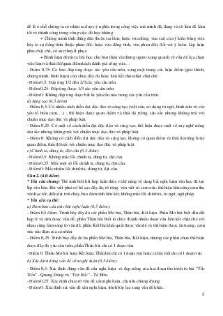 5
đề là ở chỗ chúng ta có nhận ra được ý nghĩa trong công việc mà mình đã, đang và sẽ làm để làm
tốt và thành công trong công việc đó hay không.
+ Chứng minh tính đúng đắn (hoặc sai lầm; hoặc vừa đúng, vừa sai) của ý kiến bằng việc
bày tỏ sự đồng tình (hoặc phản đối; hoặc vừa đồng tình, vừa phản đối) đối với ý kiến. Lập luận
phải chặt chẽ, có sức thuyết phục.
+ Bình luận để rút ra bài học cho bản thân và những người xung quanh về vấn đề lựa chọn
việc làm và thái độ/quan điểm/cách đánh giá công việc…
- Điểm 0,75: Cơ bản đáp ứng được các yêu cầu trên, song một trong các luận điểm (giải thích,
chứng minh, bình luận) còn chưa đầy đủ hoặc liên kết chưa thật chặt chẽ.
- Điểm 0,5: Đáp ứng 1/2 đến 2/3 các yêu cầu trên.
- Điểm 0,25: Đáp ứng được 1/3 các yêu cầu trên.
- Điểm 0: Không đáp ứng được bất kì yêu cầu nào trong các yêu cầu trên.
d) Sáng tạo (0,5 điểm)
- Điểm 0,5: Có nhiều cách diễn đạt độc đáo và sáng tạo (viết câu, sử dụng từ ngữ, hình ảnh và các
yếu tố biểu cảm,…) ; thể hiện được quan điểm và thái độ riêng, sâu sắc nhưng không trái với
chuẩn mực đạo đức và pháp luật.
- Điểm 0,25: Có một số cách diễn đạt độc đáo và sáng tạo; thể hiện được một số suy nghĩ riêng
sâu sắc nhưng không trái với chuẩn mực đạo đức và pháp luật.
- Điểm 0: Không có cách diễn đạt độc đáo và sáng tạo; không có quan điểm và thái độ riêng hoặc
quan điểm, thái độ trái với chuẩn mực đạo đức và pháp luật.
e) Chính tả, dùng từ, đặt câu (0,5 điểm):
- Điểm 0,5: Không mắc lỗi chính tả, dùng từ, đặt câu.
- Điểm 0,25: Mắc một số lỗi chính tả, dùng từ, đặt câu.
- Điểm 0: Mắc nhiều lỗi chính tả, dùng từ, đặt câu.
Câu 2. (4,0 điểm)
* Yêu cầu chung: Thí sinh biết kết hợp kiến thức và kĩ năng về dạng bài nghị luận văn học để tạo
lập văn bản. Bài viết phải có bố cục đầy đủ, rõ ràng; văn viết có cảm xúc; thể hiện khả năng cảm thụ
văn học tốt; diễn đạt trôi chảy, bảo đảm tính liên kết; không mắc lỗi chính tả, từ ngữ, ngữ pháp.
* Yêu cầu cụ thể:
a) Đảm bảo cấu trúc bài nghị luận (0,5 điểm):
- Điểm 0,5 điểm: Trình bày đầy đủ các phần Mở bài, Thân bài, Kết luận. Phần Mở bài biết dẫn dắt
hợp lí và nêu được vấn đề; phần Thân bài biết tổ chức thành nhiều đoạn văn liên kết chặt chẽ với
nhau cùng làm sáng tỏ vấn đề; phần Kết bài khái quát được vấn đề và thể hiện được ấn tượng, cảm
xúc sâu đậm của cá nhân.
- Điểm 0,25: Trình bày đầy đủ ba phần Mở bài, Thân bài, Kết luận, nhưng các phần chưa thể hiện
được đầy đủ yêu cầu trên; phần Thân bài chỉ có 1 đoạn văn.
- Điểm 0: Thiếu Mở bài hoặc Kết luận, Thân bài chỉ có 1 đoạn văn hoặc cả bài viết chỉ có 1 đoạn văn.
b) Xác định đúng vấn đề cần nghị luận (0,5 điểm):
- Điểm 0,5: Xác định đúng vấn đề cần nghị luận: vẻ đẹp riêng của hai đoạn thơ trích từ bài “Tây
Tiến” - Quang Dũng và “Việt Bắc” - Tố Hữu.
- Điểm 0,25: Xác định chưa rõ vấn đề cần nghị luận, chỉ nêu chung chung.
- Điểm 0: Xác định sai vấn đề cần nghị luận, trình bày lạc sang vấn đề khác.
 