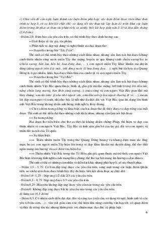 6
c) Chia vấn đề cần nghị luận thành các luận điểm phù hợp; các luận điểm được triển khai theo
trình tự hợp lí, có sự liên kết chặt chẽ; sử dụng tốt các thao tác lập luận để triển khai các luận
điểm (trong đó phải có thao tác phân tích, so sánh); biết kết hợp giữa nêu lí lẽ và đưa dẫn chứng
(2,0 điểm):
- Điểm 2,0: Đảm bảo các yêu cầu trên; có thể trình bày theo định hướng sau:
+ Giới thiệu về tác giả, tác phẩm;
+ Phân tích vẻ đẹp nội dung và nghệ thuật của hai đoạn thơ:
++ Đoạn thơ trong bài “Tây Tiến”:
Thí sinh có thể trình bày theo những cách khác nhau, nhưng cần làm nổi bật được khung
cảnh thiên nhiên sông nước miền Tây thơ mộng, huyền ảo qua khung cảnh chiều sương hư ảo
(chiều sương, hồn lau, bến bờ, hoa đong đưa, ... ); con người miền Tây khỏe khoắn mà duyên
dáng (dáng người trên độc mộc, trôi dòng nước lũ hoa đong đưa… ); ngòi bút tài hoa của Quang
Dũng tả ít gợi nhiều, khắc họa được thần thái của cảnh vật và con người miền Tây.
++ Đoạn thơ trong bài “Việt Bắc”:
Thí sinh có thể trình bày theo những cách khác nhau, nhưng cần làm nổi bật được khung
cảnh thiên nhiên Việt Bắc quen thuộc, bình dị, gần gũi mà thơ mộng, trữ tình (trăng lên đầu núi,
nắng chiều lưng nương, bản khói cùng sương...); cuộc sống và con người Việt Bắc gian khổ mà
thủy chung, son sắt (nhớ gì như nhớ người yêu, sớm khuya bếp lửa người thương đi về, ...); mượn
lời đáp của người về xuôi, nhà thơ bộc lộ nỗi nhớ da diết đối với Việt Bắc, qua đó, dựng lên hình
ảnh Việt Bắc trong kháng chiến anh hùng, tình nghĩa, thủy chung.
+ Chỉ ra điểm tương đồng và khác biệt của hai đoạn thơ để thấy được vẻ đẹp riêng của mỗi
đoạn: Thí sinh có thể diễn đạt theo những cách khác nhau, nhưng cần làm nổi bật được:
++ Sự tương đồng:
Hai đoạn thơ tiêu biểu cho thơ ca thời kì kháng chiến chống Pháp, thể hiện vẻ đẹp của
thiên nhiên và con người Việt Bắc, Tây Bắc và tình cảm gắn bó của tác giả đối với con người và
miền đất xa xôi của Tổ quốc.
++ Sự khác biệt:
+++ Thiên nhiên miền Tây trong thơ Quang Dũng hoang vu nhưng đậm màu sắc lãng
mạn, hư ảo; con người miền Tây hiện lên trong vẻ đẹp khỏe khoắn mà duyên dáng; thể thơ thất
ngôn mang âm hưởng vừa cổ điển vừa hiện đại.
+++ Thiên nhiên Việt Bắc trong thơ Tố Hữu gần gũi, quen thuộc mà trữ tình; con người Việt
Bắc hiện lên trong tình nghĩa cách mạng thủy chung; thể thơ lục bát mang âm hưởng ca dao dân ca.
Thí sinh có thể có những cảm nhận và diễn đạt khác nhưng phải hợp lí, có sức thuyết phục.
- Điểm 1,5 - 1,75: Cơ bản đáp ứng được các yêu cầu trên, song một trong các luận điểm (phân
tích, so sánh) còn chưa được trình bày đầy đủ hoặc liên kết chưa thực sự chặt chẽ.
- Điểm 1,0 -1,25 : Đáp ứng 1/2 đến 2/3 các yêu cầu trên.
- Điểm 0,5 - 0,75: Đáp ứng được 1/3 các yêu cầu trên.
- Điểm 0,25: Hầu như không đáp ứng được yêu cầu nào trong các yêu cầu trên.
- Điểm 0: Không đáp ứng được bất kì yêu cầu nào trong các yêu cầu trên.
d) Sáng tạo (0,5 điểm)
- Điểm 0,5: Có nhiều cách diễn đạt độc đáo và sáng tạo (viết câu, sử dụng từ ngữ, hình ảnh và các
yếu tố biểu cảm,…) ; văn viết giàu cảm xúc; thể hiện khả năng cảm thụ văn học tốt; có quan điểm
và thái độ riêng sâu sắc nhưng không trái với chuẩn mực đạo đức và pháp luật.
 