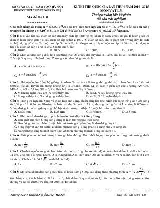 Trường THPT Chuyên Nguyễn Huệ - Hà Nội Trang 1/6 - Mã đề thi 130
SỞ GIÁO DỤC – ĐÀO TẠO HÀ NỘI
TRƯỜNG THPT CHUYÊN NGUYỄN HUỆ
Mã đề thi 130
***********
KÌ THI THỬ QUỐC GIA LẦN THỨ 4 NĂM 2014 - 2015
MÔN VẬT LÝ
Thời gian làm bài: 90 phút;
(50 câu trắc nghiệm)
**************
Cho biết hằng số Plăng h = 6,625.10-34
J.s; độ lớn điện tích nguyên tố e = 1,6.10-19
C; Tốc độ ánh sáng
trong chân không c = 3.108
m/s, 1u = 931,5 (MeV/c2
), số Avôgađrô NA
=6,022.1023 hạt/mol.
Câu 1: Đặt vào hai đầu cuộn sơ cấp của máy biến áp lí tưởng một điện áp xoay chiều có giá trị không đổi thì
điện áp hiệu dụng giữa hai đầu cuộn sơ cấp để hở là 100V. Ở cuộn sơ cấp, khi ta giảm bớt n vòng dây thì điện
áp hiệu dụng giữa hai đầu cuộn sơ cấp để hở là U, nếu tăng n vòng dây ở cuộn sơ cấp thì điện áp hiệu dụng ở
hai đầu cuộn sơ cấp để hở là U/2. Giá trị của U là :
A. 100V; B. 200V; C. 150V; D. 173V;
Câu 2: Một vật dao động điều hòa dọc theo trục Ox chiều dài quỹ đạo là 10cm, chu kì 2s. Tại thời điểm t =
2,5s vật đi qua vị trí biên dương. Phương trình dao động của vật là:
A. 5cos(2 )x t cm   B. 10cos( )
2
x t cm

 
C. 5cos(2 )
2
x t cm

  D. 5cos( )
2
x t cm

 
Câu 3: Hai nguồn âm đồng bộ giống hệt nhau đặt tại A và B trong không khí cách nhau 5m, âm có tần số
680Hz, tốc độ truyền âm trong không khí là 340m/s. Điểm M, N cách nguồn âm các khoảng AM=3m,
MB=2m; AN = 5,75m, NB = 6,5m; Phát biểu nào sau đây là đúng.
A. M không nghe thấy âm, N nghe thấy âm. B. cả M, N đều không nghe thấy âm.
C. M nghe thấy âm, N không nghe thấy âm. D. cả M, N đều nghe thấy âm.
Câu 4: Trong thí nghiệm Yâng về giao thoa ánh sáng, chiếu sáng hai khe bằng ánh sáng trắng có bước sóng
từ 0,38 μm đến 0,76 μm. Khoảng cách từ hai khe đến màn 1,25 m, khoảng cách giữa hai khe sáng là 0,76 mm.
Vùng chồng lên nhau giữa quang phổ bậc 4 và quang phổ bậc 5 ở một bên vân trung tâm là
A. 1,875 mm. B. 1,25 mm. C. 3,75 mm. D. 2,5 mm.
Câu 5: Khi nói về dao động cơ, phát biểu nào dưới đây là không đúng :
A. Bản chất của hiện tượng sóng dừng là hiện tượng giao thoa sóng.
B. Dao động của các phần tử vật chất môi trường truyền sóng là dao động duy trì.
C. Sóng gặp vật cản tự do thì tại điểm phản xạ sóng , sóng phản xạ cùng pha với sóng tới.
D. Năng lượng sóng tại một điểm tỉ lệ với bình phương biên độ sóng tại điểm đó.
Câu 6: Một photon có bước sóng  trong chân không. Tính khối lượng của photon trong môi trường chiết
suất n :
A.
h
m .
c


B.
c
m .
h

 C.
h.n
m=
c.λ
D. m = 0;
Câu 7: Cho hai nguồn sóng kết hợp trên mặt nước, cùng pha có biên độ 4 cm tại hai điểm A và B cách nhau
31 cm. Cho bước sóng là 12 cm. O là trung điểm AB. Trên đoạn OB có hai điểm M và N cách O lần lượt 1 cm
và 4 cm. Khi N có li độ 2 3 cm thì M có li độ
A. 2 cm B. –2 cm C. 4 3 cm D. – 6 cm
Câu 8: Một chất điểm dao động điều hòa có khối lượng 500g, dao động theo phương trình
2
x 4cos t
3

 (x
tính bằng cm; t tính bằng s). Kể từ t = 0, chất điểm đi qua vị trí có lực tác dụng lên vật hướng cùng chiều
dương và có độ lớn 0,04N lần thứ 2015 tại thời điểm
 