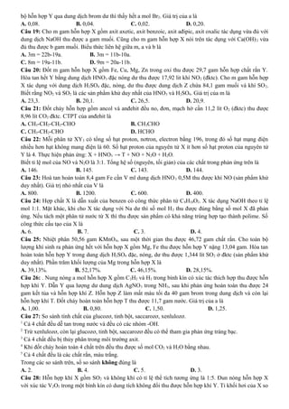 bộ hỗn hợp Y qua dung dịch brom dư thì thấy hết a mol Br2. Giá trị của a là
A. 0,08. B. 0,04. C. 0,02. D. 0,20.
Câu 19: Cho m gam hỗn hợp X gồm axit axetic, axit benzoic, axit ađipic, axit oxalic tác dụng vừa đủ với
dung dịch NaOH thu được a gam muối. Cũng cho m gam hỗn hợp X nói trên tác dụng với Ca(OH)2 vừa
đủ thu được b gam muối. Biểu thức liên hệ giữa m, a và b là
A. 3m = 22b-19a. B. 3m = 11b-10a.
C. 8m = 19a-11b. D. 9m = 20a-11b.
Câu 20: Đốt m gam hỗn hợp X gồm Fe, Cu, Mg, Zn trong oxi thu được 29,7 gam hỗn hợp chất rắn Y.
Hòa tan hết Y bằng dung dịch HNO3 đặc nóng dư thu được 17,92 lit khí NO2 (đktc). Cho m gam hỗn hợp
X tác dụng với dung dịch H2SO4 đặc, nóng, dư thu được dung dịch Z chứa 84,1 gam muối và khí SO2.
Biết rằng NO2 và SO2 là các sản phẩm khử duy nhất của HNO3 và H2SO4. Giá trị của m là
A. 23,3. B. 20,1. C. 26,5. D. 20,9.
Câu 21: Đốt cháy hỗn hợp gồm ancol và anđehit đều no, đơn, mạch hở cần 11,2 lít O2 (đktc) thu được
8,96 lít CO2 đktc. CTPT của anđehit là
A. CH3-CH2-CH2-CHO B. CH3CHO
C. CH3-CH2-CHO D. HCHO
Câu 22: Mỗi phân tử XY3 có tổng số hạt proton, nơtron, electron bằng 196, trong đó số hạt mạng điện
nhiều hơn hạt không mang điện là 60. Số hạt proton của nguyên tử X ít hơn số hạt proton của nguyên tử
Y là 4. Thực hiện phản ứng: X + HNO3 → T + NO + N2O + H2O.
Biết tỉ lệ mol của NO và N2O là 3:1. Tổng hệ số (nguyên, tối giản) của các chất trong phản ứng trên là
A. 146. B. 145. C. 143. D. 144.
Câu 23: Hoà tan hoàn toàn 8,4 gam Fe cần V ml dung dịch HNO3 0,5M thu được khí NO (sản phẩm khử
duy nhất). Giá trị nhỏ nhất của V là
A. 800. B. 1200. C. 600. D. 400.
Câu 24: Hợp chất X là dẫn xuất của benzen có công thức phân tử C8H10O2. X tác dụng NaOH theo tỉ lệ
mol 1:1. Mặt khác, khi cho X tác dụng với Na dư thì số mol H2 thu được đúng bằng số mol X đã phản
ứng. Nếu tách một phân tử nước từ X thì thu được sản phẩm có khả năng trùng hợp tạo thành polime. Số
công thức cấu tạo của X là
A. 6. B. 7. C. 3. D. 4.
Câu 25: Nhiệt phân 50,56 gam KMnO4, sau một thời gian thu được 46,72 gam chất rắn. Cho toàn bộ
lượng khí sinh ra phản ứng hết với hỗn hợp X gồm Mg, Fe thu được hỗn hợp Y nặng 13,04 gam. Hòa tan
hoàn toàn hỗn hợp Y trong dung dịch H2SO4 đặc, nóng, dư thu được 1,344 lít SO2 ở đktc (sản phẩm khử
duy nhất). Phần trăm khối lượng của Mg trong hỗn hợp X là
A. 39,13%. B. 52,17%. C. 46,15%. D. 28,15%.
Câu 26: . Nung nóng a mol hỗn hợp X gồm C2H2 và H2 trong bình kín có xúc tác thích hợp thu được hỗn
hợp khí Y. Dẫn Y qua lượng dư dung dịch AgNO3 trong NH3, sau khi phản ứng hoàn toàn thu được 24
gam kết tủa và hỗn hợp khí Z. Hỗn hợp Z làm mất màu tối đa 40 gam brom trong dung dịch và còn lại
hỗn hợp khí T. Đốt cháy hoàn toàn hỗn hợp T thu được 11,7 gam nước. Giá trị của a là
A. 1,00. B. 0,80. C. 1,50. D. 1,25.
Câu 27: So sánh tính chất của glucozơ, tinh bột, saccarozơ, xenlulozơ.
1
Cả 4 chất đều dễ tan trong nước và đều có các nhóm -OH.
2
Trừ xenlulozơ, còn lại glucozơ, tinh bột, saccarozơ đều có thể tham gia phản ứng tráng bạc.
3
Cả 4 chất đều bị thủy phân trong môi trường axit.
4
Khi đốt cháy hoàn toàn 4 chất trên đều thu được số mol CO2 và H2O bằng nhau.
5
Cả 4 chất đều là các chất rắn, màu trắng.
Trong các so sánh trên, số so sánh không đúng là
A. 2. B. 4. C. 5. D. 3.
Câu 28: Hỗn hợp khí X gồm SO2 và không khí có tỉ lệ thể tích tương ứng là 1:5. Đun nóng hỗn hợp X
với xúc tác V2O5 trong một bình kín có dung tích không đổi thu được hỗn hợp khí Y. Tỉ khối hơi của X so
 
