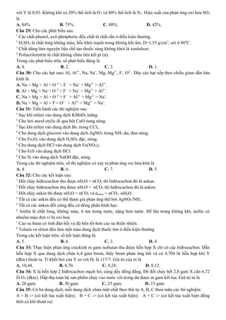 với Y là 0,93. Không khí có 20% thể tích là O2 và 80% thể tích là N2. Hiệu suất của phản ứng oxi hóa SO2
là
A. 84%. B. 75%. C. 80%. D. 42%.
Câu 29: Cho các phát biểu sau:
1
Các chất phenol, axit photphoric đều chất là chất rắn ở điều kiện thường.
2
H2SO4 là chất lỏng không màu, bốc khói mạnh trong không khí ẩm, D=1,53 g/cm3
, sôi ở 860
C.
3
Chất dùng làm nguyên liệu chế tạo thuốc súng không khói là xenlulozơ.
4
Poliacrilonitrin là chất không chứa liên kết pi (π).
Trong các phát biểu trên, số phát biểu đúng là
A. 4. B. 2. C. 3. D. 1.
Câu 30: Cho các hạt sau: Al, Al3+
, Na, Na+
, Mg, Mg2+
, F-
, O2−
. Dãy các hạt xếp theo chiều giảm dần bán
kính là
A. Na > Mg > Al > O 2−
> F -
> Na+
> Mg2+
> Al3+
.
B. Al > Mg > Na > O 2−
> F -
> Na+
> Mg2+
> Al3+
.
C. Na > Mg > Al > O 2−
> F -
> Al3+
> Mg2+
> Na+
.
D. Na > Mg > Al > F-
> O2 −
> Al3+
> Mg2+
> Na+
.
Câu 31: Tiến hành các thí nghiệm sau:
1
Sục khí etilen vào dung dịch KMnO4 loãng.
2
Cho hơi ancol etylic đi qua bột CuO nung nóng.
3
Sục khí etilen vào dung dịch Br2 trong CCl4.
4
Cho dung dịch glucozơ vào dung dịch AgNO3 trong NH3 dư, đun nóng.
5
Cho Fe3O4 vào dung dịch H2SO4 đặc, nóng.
6
Cho dung dịch HCl vào dung dịch Fe(NO3)2.
7
Cho FeS vào dung dịch HCl.
8
Cho Si vào dung dịch NaOH đặc, nóng.
Trong các thí nghiệm trên, số thí nghiệm có xảy ra phản ứng oxi hóa-khử là
A. 4. B. 6. C. 7. D. 5.
Câu 32: Cho các kết luận sau:
1
Đốt cháy hiđrocacbon thu được nH2O > nCO2 thì hiđrocacbon đó là ankan.
2
Đốt cháy hiđrocacbon thu được nH2O = nCO2 thì hiđrocacbon đó là anken.
3
Đốt cháy ankin thì được nH2O < nCO2 và nankin = nCO2 -nH2O
4
Tất cả các ankin đều có thể tham gia phản ứng thế bởi AgNO3/NH3.
5
Tất cả các anken đối xứng đều có đồng phân hình học.
6
Anilin là chất lỏng, không màu, ít tan trong nước, nặng hơn nước. Để lâu trong không khí, anilin có
nhuốm màu đen vì bị oxi hoá.
7
Cao su buna có tính đàn hồi và độ bền tốt hơn cao su thiên nhiên.
8
Toluen và stiren đều làm mất màu dung dịch thuốc tím ở điều kiện thường.
Trong các kết luận trên, số kết luận đúng là:
A. 5. B. 6. C. 3. D. 4.
Câu 33: Thực hiện phản ứng crackinh m gam isobutan thu được hỗn hợp X chỉ có các hiđrocacbon. Dẫn
hỗn hợp X qua dung dịch chứa 6,4 gam brom, thấy brom phản ứng hết và có 4,704 lít hỗn hợp khí Y
(đktc) thoát ra. Tỉ khối hơi của Y so với H2 là 117/7. Giá trị của m là
A. 10,44. B. 8,70. C. 9,28. D. 8,12.
Câu 34: X là hỗn hợp 2 hiđrocacbon mạch hở, cùng dãy đồng đẳng. Để đốt cháy hết 2,8 gam X cần 6,72
lít O2 (đktc). Hấp thụ toàn bộ sản phẩm cháy vào nước vôi trong dư được m gam kết tủa. Giá trị m là
A. 20 gam. B. 30 gam. C. 25 gam. D. 15 gam
Câu 35: Có ba dung dịch, mỗi dung dịch chứa một chất theo thứ tự A, B, C thoả mãn các thí nghiệm:
A + B -> (có kết tủa xuất hiện); B + C -> (có kết tủa xuất hiện); A + C -> (có kết tủa xuất hiện đồng
thời có khí thoát ra)
 