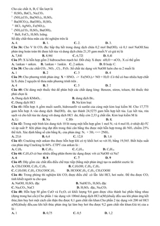 Cho các chất A, B, C lần lượt là
1
H2SO4, BaCl2, Na2CO3.
2
(NH4)2CO3, Ba(NO3)2, H2SO4.
3
Ba(HCO3)2, Ba(OH)2, H2SO4.
4
HCl, AgNO3, Fe(NO3)2.
5
(NH4)2CO3, H2SO4, Ba(OH)2.
6
BaS, FeCl2, H2SO4 loãng.
Số dãy chất thỏa mãn các thí nghiệm trên là
A. 4. B. 1. C. 2. D. 3.
Câu 36: Cho V lít CO2 đkc hấp thụ hết trong dung dịch chứa 0,2 mol Ba(OH)2 và 0,1 mol NaOH.Sau
phản ứng hoàn toàn thì được kết tủa và dung dịch chứa 21,35 gam muối.V có giá trị là
A. 7,84l B. 8,96l C. 6,72l D. 8,4l
Câu 37: X là hỗn hợp gồm 2 hiđrocacbon mạch hở. Đốt cháy X được nH2O = nCO2. X có thể gồm
A. 1ankan + anken. B. 1ankan + 1ankin. C. 2 anken. D. B hoặc C.
Câu 38: Cho các chất CO2 , NO2 , Cl2 , P2O5 .Số chất tác dụng với NaOH luôn cho ra 2 muối là
A. 1 B. 2 C. 3 D. 4
Câu 39: Cho phương trình phản ứng: X + HNO3 -> Fe(NO3)3+ NO + H2O .Có thể có bao nhiêu hợp chất
là X chứa 2 nguyên tố thỏa mãn phương trình trên .
A. 4 B. 3 C. 5 D. 2
Câu 40: Chỉ dùng một thuốc thử để phân biệt các chất dạng lỏng: Benzen, stiren, toluen, thì thuốc thử
phải chọn là
A. Dung dịch KMnO4 . B. dung dịch Br2.
C. Dung dịch HCl D. Na kim loại.
Câu 41: Hỗn hợp A gồm muối sunfit, hidrosunfit và sunfat của cùng một kim loại kiềm M. Cho 17,775
gam hỗn hợp A vào dung dịch Ba(OH)2 dư, tạo thành 24,5275 gam hỗn hợp kết tủa. Lọc kết tủa, rửa
sạch và cho kết tủa tác dụng với dung dịch HCl dư, thấy còn 2,33 g chất rắn. Kim loại kiềm M là
A. Li B. Na C.Rb D. K
Câu 42: Trong một bình kín dung tích 10 lít nung một hỗn hợp gồm 1 mol N2 và 4 mol H2 ở nhiệt độ t0
C
và áp suất P. Khi phản ứng đạt đến trong thái cân bằng thu được một hỗn hợp trong đó NH3 chiếm 25%
thể tích. Xác định hằng số cân bằng KC của phản ứng: N2 + 3H2 <=> 2NH3.
A. 25,6 B. 6,4 C. 12,8 D. 1,6
Câu 43: Cracking một ankan thu được hỗn hợp khí có tỷ khối hơi so với H2 bằng 19,565. Biết hiệu suất
của phản ứng Cracking là 84% .CTPT của ankan là :
A. C3H8 B. C5H12 C. C6H14 D. C4H10
Câu 44: C8H10O có bao nhiêu đồng phân thơm tác dụng được với cả NaOH và Na?
A. 6 B. 8 C. 7 D. 9
Câu 45: Dãy gồm các chất đều điều chế trực tiếp (bằng một phản ứng) tạo ra anđehit axetic là:
A. CH3COOH, C2H2, C2H4. B. C2H5OH, C2H4, C2H2.
C. C2H5OH, C2H2, CH3COOC2H5. D. HCOOC2H3, C2H2, CH3COOH
Câu 46: Trong phòng thí nghiệm khí CO2 được điều chế có lẫn khí HCl, hơi nước. Để thu được CO2
tinh khiết người ta cho qua
A. NaOH, H2SO4 đặc B. NaHCO3, H2SO4 đặc
C. Na2CO3, NaCl D. H2SO4 đặc, Na2CO3
Câu 48: Hỗn hợp M gồm CuO và Fe2O3 có khối lượng 9,6 gam được chia thành hai phần bằng nhau
(đựng trong hai cốc).Cho phần 1 tác dụng với 100ml dung dịch HCl a(M),khuấy đều sau khi phản ứng kết
thúc,làm bay hơi một cách cẩn thận thu được 8,1 gam chất rắn khan.Cho phần 2 tác dụng với 200 ml HCl
a(M),khuấy đều,sau khi kết thúc phản ứng lại làm bay hơi thu được 9,2 gam chất rắn khan.Giá trị của a
là :
A. 1 B. 0,75 C. 0,5 D. 1,2
 