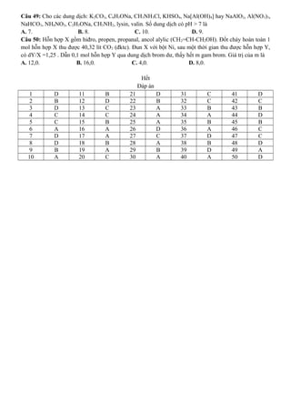 Câu 49: Cho các dung dịch: K2CO3, C6H5ONa, CH3NH3Cl, KHSO4, Na[Al(OH)4] hay NaAlO2, Al(NO3)3,
NaHCO3, NH4NO3, C2H5ONa, CH3NH2, lysin, valin. Số dung dịch có pH > 7 là
A. 7. B. 8. C. 10. D. 9.
Câu 50: Hỗn hợp X gồm hiđro, propen, propanal, ancol alylic (CH2=CH-CH2OH). Đốt cháy hoàn toàn 1
mol hỗn hợp X thu được 40,32 lít CO2 (đktc). Đun X với bột Ni, sau một thời gian thu được hỗn hợp Y,
có dY/X =1,25 . Dẫn 0,1 mol hỗn hợp Y qua dung dịch brom dư, thấy hết m gam brom. Giá trị của m là
A. 12,0. B. 16,0. C. 4,0. D. 8,0.
Hết
Đáp án
1 D 11 B 21 D 31 C 41 D
2 B 12 D 22 B 32 C 42 C
3 D 13 C 23 A 33 B 43 B
4 C 14 C 24 A 34 A 44 D
5 C 15 B 25 A 35 B 45 B
6 A 16 A 26 D 36 A 46 C
7 D 17 A 27 C 37 D 47 C
8 D 18 B 28 A 38 B 48 D
9 B 19 A 29 B 39 D 49 A
10 A 20 C 30 A 40 A 50 D
 