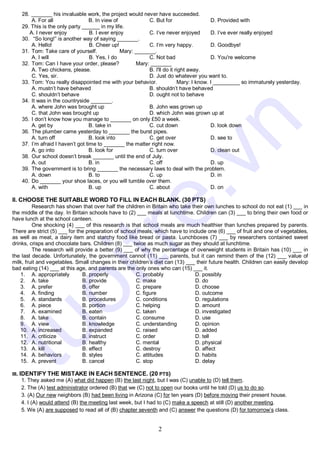 2
28. _______ his invaluable work, the project would never have succeeded.
A. For all B. In view of C. But for D. Provided with
29. This is the only party ______ in my life.
A. I never enjoy B. I ever enjoy C. I’ve never enjoyed D. I’ve ever really enjoyed
30. “So long!” is another way of saying _______.
A. Hello! B. Cheer up! C. I’m very happy. D. Goodbye!
31. Tom: Take care of yourself. Mary: _______.
A. I will B. Yes, I do C. Not bad D. You're welcome
32. Tom: Can I have your order, please? Mary: _______
A. Two chickens, please. B. I'll do it right away.
C. Yes, sir. D. Just do whatever you want to.
33. Tom: You really disappointed me with your behavior. Mary: I know. I _________ so immaturely yesterday.
A. mustn’t have behaved B. shouldn’t have behaved
C. shouldn’t behave D. ought not to behave
34. It was in the countryside _______.
A. where John was brought up B. John was grown up
C. that John was brought up D. which John was grown up at
35. I don’t know how you manage to _______ on only £50 a week.
A. get by B. take in C. cut down D. look down
36. The plumber came yesterday to _______ the burst pipes.
A. turn off B. look into C. get over D. see to
37. I’m afraid I haven’t got time to _______ the matter right now.
A. go into B. look for C. turn over D. clean out
38. Our school doesn’t break _______ until the end of July.
A. out B. in C. off D. up
39. The government is to bring _______ the necessary laws to deal with the problem.
A. down B. to C. up D. in
40. Do _______ your shoe laces, or you will tumble over them.
A. with B. up C. about D. on
II. CHOOSE THE SUITABLE WORD TO FILL IN EACH BLANK. (30 PTS)
Research has shown that over half the children in Britain who take their own lunches to school do not eat (1) ___ in
the middle of the day. In Britain schools have to (2) ___ meals at lunchtime. Children can (3) ___ to bring their own food or
have lunch at the school canteen.
One shocking (4) ___ of this research is that school meals are much healthier than lunches prepared by parents.
There are strict (5) ___ for the preparation of school meals, which have to include one (6) ___ of fruit and one of vegetables,
as well as meat, a dairy item and starchy food like bread or pasta. Lunchboxes (7) ___ by researchers contained sweet
drinks, crisps and chocolate bars. Children (8) ___ twice as much sugar as they should at lunchtime.
The research will provide a better (9) ___ of why the percentage of overweight students in Britain has (10) ___ in
the last decade. Unfortunately, the government cannot (11) ___ parents, but it can remind them of the (12) ___ value of
milk, fruit and vegetables. Small changes in their children’s diet can (13) ___ their future health. Children can easily develop
bad eating (14) ___ at this age, and parents are the only ones who can (15) ___ it.
1. A. appropriately B. properly C. probably D. possibly
2. A. take B. provide C. make D. do
3. A. prefer B. offer C. prepare D. choose
4. A. finding B. number C. figure D. outcome
5. A. standards B. procedures C. conditions D. regulations
6. A. piece B. portion C. helping D. amount
7. A. examined B. eaten C. taken D. investigated
8. A. take B. contain C. consume D. use
9. A. view B. knowledge C. understanding D. opinion
10. A. increased B. expanded C. raised D. added
11. A. criticize B. instruct C. order D. tell
12. A. nutritional B. healthy C. mental D. physical
13. A. kill B. effect C. destroy D. affect
14. A. behaviors B. styles C. attitudes D. habits
15. A. prevent B. cancel C. stop D. delay
III. IDENTIFY THE MISTAKE IN EACH SENTENCE. (20 PTS)
1. They asked me (A) what did happen (B) the last night, but I was (C) unable to (D) tell them.
2. The (A) test administrator ordered (B) that we (C) not to open our books until he told (D) us to do so.
3. (A) Our new neighbors (B) had been living in Arizona (C) for ten years (D) before moving their present house.
4. I (A) would attend (B) the meeting last week, but I had to (C) make a speech at still (D) another meeting.
5. We (A) are supposed to read all of (B) chapter seventh and (C) answer the questions (D) for tomorrow’s class.
t
u
o
i
t
r
e
.
v
n
 