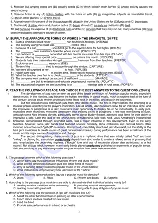 3
6. Mexican (A) jumping beans are (B) actually seeds (C) in which contain moth larvae (D) whose activity causes the
seeds to jump.
7. Science fiction is any (A) fiction dealing with the future or with (B) so imaginative subjects as interstellar travel,
(C) life on other planets, (D) or time travel.
8. Approximately fifty percent of the (A) package (B) utilized in the United States are for (C) foods and (D) beverages.
9. Studies (A) of either vision and physical optics (B) began almost (C) as early as civilization (D) itself.
10. (A) Because the expense of (B) traditional fuels and the (C) concern that they may run out, many countries (D) have
been investigating alternative source of power.
IV. SUPPLY THE APPROPRIATE FORMS OF WORDS IN THE BRACKETS. (30 PTS)
1. Such a kind man would never __________ hurt his friend’s feelings. (INTEND)
2. The scenery along the coast was __________. (BREATHE)
3. Because of a car __________, she didn't get to the airport in time for her flights. (BREAK)
4. The ________ need assistance from the whole society. (POVERTY)
5. Her bedroom is __________ decorated with her favorite souvenirs from her trips. (PLEASE)
6. We are offering many special price __________ on printers this month. (REDUCE)
7. Students hate their classmates who get __________ treatment from their teachers. (PREFER)
8. Explosives are __________ weapons. (DIE)
9. Three of the __________ tried to escape through the window. (CAPTURE)
10. We were all surprised at her __________ to help. (REFUSE)
11. Health care was __________ in ancient time. There was no hospital or doctor then. (EXIST)
12. What the teacher does first is to check __________ of the students. (ATTEND)
13. The company went bankrupt on account of inefficient __________. (MANAGE)
14. __________ are built to entertain and educate people about marine life. (AQUATIC)
15. The educational program we are launching is to __________ teenage girls in rural areas. (POWER)
V. READ THE FOLLOWING PASSAGE AND CHOOSE THE BEST ANSWERS TO THE QUESTIONS. (20 PTS)
1
2
3
4
5
6
7
8
9
10
11
12
13
14
15
16
17
18
The development of jazz can be seen as part of the larger continuum of American popular music, especially
dance music. In the twenties, jazz became the hottest new thing in dance music, much as ragtime had at the turn of
the century, and as would rhythm and blues in the fifties, rock in the fifties, and disco in the seventies.
But two characteristics distinguish jazz from other dance music. The first is improvisation, the changing of a
musical phrase according to the player's inspiration. Like all artists, jazz musicians strive for an individual style, and
the improvise or paraphrase is a jazz musician's main opportunity to display his or her individuality. In early jazz,
musicians often improvised melodies collectively, thus creating a kind of polyphony. There was little soloing as such,
although some New Orleans players, particularly cornet player Buddy Bolden, achieved local fame for their ability to
improvise a solo. Later the idea of the chorus-long or multichorus solo took hold. Louis Armstrong's instrumental
brilliance, demonstrated through extended solos, was a major influence in this development. Even in the early
twenties, however, some jazz bands had featured soloists. Similarly, show orchestras and carnival bands often
included one or two such "get-off" musicians. Unimproved, completely structured jazz does exist, but the ability of the
best jazz musicians to create music of great cohesion and beauty during performance has been a hallmark of the
music and its major source of inspiration and change.
The second distinguishing characteristic of jazz is a rhythmic drive that was initially called "hot" and later
"swing". In playing hot, a musician consciously departs from strict meter to create a relaxed sense of phrasing that
also emphasizes the underlying rhythms. ("Rough" tone and use of moderate vibrato also contributed to a hot
sound.) Not all jazz is hot, however, many early bands played unadorned published arrangements of popular songs.
Still, the proclivity to play hot distinguished the jazz musician from other instrumentalists.
1. The passage answers which of the following questions?
A. Which early jazz musicians most Influenced rhythm and blues music?
B. What are the differences between jazz and other forms of music?
C. Why is dancing closely related to popular music in the United States?
D. What instruments comprised a typical jazz band of the 1920's?
2. Which of the following appeared before jazz as a popular music for dancing?
A. Disco B. Rock C. Rhythm and blues D. Ragtime
3. According to the passage, jazz musicians are able to demonstrate their individual artistry mainly by?
A. creating musical variations while performing B. preparing musical arrangements
C. reading music with great skill D. being able to play all types of popular music
4. Which of the following was the function of "get-off" musicians line 12?
A. Assist the other band members in packing up after a performance
B. Teach dance routines created for new music
C. Lead the band
D. Provide solo performances in a band or orchestra
t
u
o
i
t
r
e
.
v
n
 