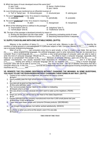 4
5. Which two types of music developed around the same time?
A. jazz / rock B. dance / rhythm & blue
C. rock / rhythm & blue D. jazz / dance
6. Louis Armstrong was mentioned as an influential musician of
A. "hot" or "swing" jazz B. chorus-long jazz C. structured jazz D. soloing jazz
7. The word "consciously" in line 16 is closest in meaning to
A. carelessly B. easily C. periodically D. purposely
8. The word "unadorned" in line 18 is closest in meaning to
A. lovely B. plain C. disorganized D. inexpensive
9. Which of the following terms is defined in the passage?
A. "improvisation" (line 4) B. "polyphony" (line 7)
C. "cornet player” (line 8) D. "multichorus” (line 9)
10. The topic of the passage is developed primarily by means of
A. dividing the discussion into two major areas B. presenting contrasting points of views
C. providing biographies of famous musician D. describing historical events in sequence
VI. SUPPLY EACH BLANK WITH ONE SUITABLE WORD. (30 PTS)
Illiteracy is the condition of being (1)________ to read and write. Illiteracy is also (2)________ to describe the
condition of being ignorant or unknowledgeable in a particular subject or field. Computer illiteracy is (3)________ inability to
use a computer programming language.
Most of us (4)________ use computers know how to send emails, or how to create a new folder. But we know
(5)________ about programming languages, the artificial languages used to write instructions that can be executed by a
computer. Even in technologically (6)________ countries, a very small percentage of computer users are able to read or
write this kind of computer language. Should we (7)________ the effort to learn a computer language, especially when
these are so complicated? The answer is (8)________. Because of computer illiteracy, users are at the (9)________ of
software manufacturers. Our society becomes more dependent on information (10)________, and in a few years’
(11)________, reading and writing a computer language will be as essential (12)________ using a human language.
Computer users will not be able to survive (13)________ they know the code – the set of detailed instructions that tell a
computer what to do. In the (14)________, survival and professional success will presuppose knowing everything about the
machines we (15)________ with.
VII. REWRITE THE FOLLOWING SENTENCES WITHOUT CHANGING THE MEANING. IN SOME QUESTIONS,
YOU HAVE TO USE THE GIVEN WORDS WITHOUT CHANGING THEIR FORMS IN ANY WAY. (30 PTS)
1. Thanks to her mother's encouragement, she entered the beauty contest.
ð Had it ____________________________________________________________________
2. She’ll probably pass the high school entrance examination. (STANDS)
ð _________________________________________________________________________
3. She was just as good as they had thought.
ð She quite definitely came ____________________________________________________
4. The “environmentally friendly” label on this product is misleading.
ð Despite what is printed ______________________________________________________
5. She was afraid to scream because she didn’t want to wake up the neighbors. (FEAR)
ð _________________________________________________________________________
6. When you arrive, you will be met by the Head of the Sales Department.
ð On ______________________________________________________________________
7. People estimate that the company manufactured more than 5,000 small planes last year.
ð More than 5,000 small planes _________________________________________________
8. There have been fewer people who consume Chinese products. (DECREASE)
ð _________________________________________________________________________
9. They brought me two laptops, but neither worked satisfactorily. (WHICH)
ð _________________________________________________________________________
10. Do phone us when you arrive at the airport, even if it's very late.
ð However __________________________________________________________________
THE END OF THE TEST
t
u
o
i
t
r
e
.
v
n
 