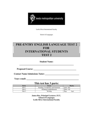Leslie Silver International Faculty


                            School of Languages




 PRE-ENTRY ENGLISH LANGUAGE TEST 2
               FOR
      INTERNATIONAL STUDENTS
              TEST 2

                        Student Name:
     ___________________________________________________

  Proposed Course: ________________________________________

Contact Name/Admissions Tutor: ________________________________

Your e-mail: _________________________________________________

                    This test has 3 parts:
        Parts                         Focus                          Marks
        Part 1           Reading, Vocabulary and Grammar    (pass: 60)
        Part 2               Reading Comprehension          (pass: 18)
        Part 3                       Writing                Pass       Fail

                 James Roy, Principal Lecturer, ELT,
                         School of Languages
                  Leslie Silver International Faculty
 