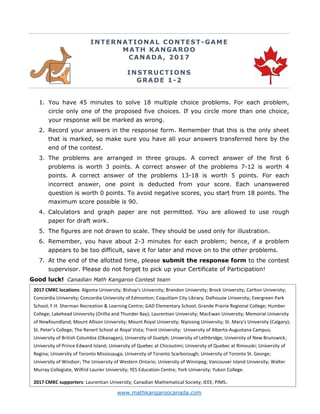 www.mathkangaroocanada.com
INTERNATIONAL CONTEST-GAME
MATH KANGAROO
CANADA, 2017
INSTRUCTIONS
GRADE 1-2
1. You have 45 minutes to solve 18 multiple choice problems. For each problem,
circle only one of the proposed five choices. If you circle more than one choice,
your response will be marked as wrong.
2. Record your answers in the response form. Remember that this is the only sheet
that is marked, so make sure you have all your answers transferred here by the
end of the contest.
3. The problems are arranged in three groups. A correct answer of the first 6
problems is worth 3 points. A correct answer of the problems 7-12 is worth 4
points. A correct answer of the problems 13-18 is worth 5 points. For each
incorrect answer, one point is deducted from your score. Each unanswered
question is worth 0 points. To avoid negative scores, you start from 18 points. The
maximum score possible is 90.
4. Calculators and graph paper are not permitted. You are allowed to use rough
paper for draft work.
5. The figures are not drawn to scale. They should be used only for illustration.
6. Remember, you have about 2-3 minutes for each problem; hence, if a problem
appears to be too difficult, save it for later and move on to the other problems.
7. At the end of the allotted time, please submit the response form to the contest
supervisor. Please do not forget to pick up your Certificate of Participation!
Good luck! Canadian Math Kangaroo Contest team
2017 CMKC locations: Algoma University; Bishop's University; Brandon University; Brock University; Carlton University;
Concordia University; Concordia University of Edmonton; Coquitlam City Library; Dalhousie University; Evergreen Park
School; F.H. Sherman Recreation & Learning Centre; GAD Elementary School; Grande Prairie Regional College; Humber
College; Lakehead University (Orillia and Thunder Bay); Laurentian University; MacEwan University; Memorial University
of Newfoundland; Mount Allison University; Mount Royal University; Nipissing University; St. Mary’s University (Calgary);
St. Peter’s College; The Renert School at Royal Vista; Trent University; University of Alberta-Augustana Campus;
University of British Columbia (Okanagan); University of Guelph; University of Lethbridge; University of New Brunswick;
University of Prince Edward Island; University of Quebec at Chicoutimi; University of Quebec at Rimouski; University of
Regina; University of Toronto Mississauga; University of Toronto Scarborough; University of Toronto St. George;
University of Windsor; The University of Western Ontario; University of Winnipeg; Vancouver Island University; Walter
Murray Collegiate, Wilfrid Laurier University; YES Education Centre; York University; Yukon College.
2017 CMKC supporters: Laurentian University; Canadian Mathematical Society; IEEE; PIMS.
 