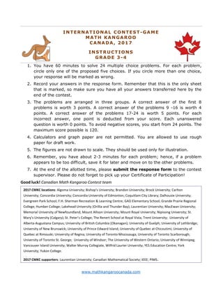 www.mathkangaroocanada.com
INTERNATIONAL CONTEST-GAME
MATH KANGAROO
CANADA, 2017
INSTRUCTIONS
GRADE 3-4
1. You have 60 minutes to solve 24 multiple choice problems. For each problem,
circle only one of the proposed five choices. If you circle more than one choice,
your response will be marked as wrong.
2. Record your answers in the response form. Remember that this is the only sheet
that is marked, so make sure you have all your answers transferred here by the
end of the contest.
3. The problems are arranged in three groups. A correct answer of the first 8
problems is worth 3 points. A correct answer of the problems 9 -16 is worth 4
points. A correct answer of the problems 17-24 is worth 5 points. For each
incorrect answer, one point is deducted from your score. Each unanswered
question is worth 0 points. To avoid negative scores, you start from 24 points. The
maximum score possible is 120.
4. Calculators and graph paper are not permitted. You are allowed to use rough
paper for draft work.
5. The figures are not drawn to scale. They should be used only for illustration.
6. Remember, you have about 2-3 minutes for each problem; hence, if a problem
appears to be too difficult, save it for later and move on to the other problems.
7. At the end of the allotted time, please submit the response form to the contest
supervisor. Please do not forget to pick up your Certificate of Participation!
Good luck! Canadian Math Kangaroo Contest team
2017 CMKC locations: Algoma University; Bishop's University; Brandon University; Brock University; Carlton
University; Concordia University; Concordia University of Edmonton; Coquitlam City Library; Dalhousie University;
Evergreen Park School; F.H. Sherman Recreation & Learning Centre; GAD Elementary School; Grande Prairie Regional
College; Humber College; Lakehead University (Orillia and Thunder Bay); Laurentian University; MacEwan University;
Memorial University of Newfoundland; Mount Allison University; Mount Royal University; Nipissing University; St.
Mary’s University (Calgary); St. Peter’s College; The Renert School at Royal Vista; Trent University; University of
Alberta-Augustana Campus; University of British Columbia (Okanagan); University of Guelph; University of Lethbridge;
University of New Brunswick; University of Prince Edward Island; University of Quebec at Chicoutimi; University of
Quebec at Rimouski; University of Regina; University of Toronto Mississauga; University of Toronto Scarborough;
University of Toronto St. George; University of Windsor; The University of Western Ontario; University of Winnipeg;
Vancouver Island University; Walter Murray Collegiate, Wilfrid Laurier University; YES Education Centre; York
University; Yukon College.
2017 CMKC supporters: Laurentian University; Canadian Mathematical Society; IEEE; PIMS.
 