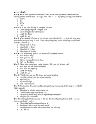 KINH VĨ MÔ
Câu 1 : GDP danh nghĩa năm 1997 là 6000 tỷ . GDP danh nghĩa năm 1998 là 6500 tỷ .
Chỉ số giá năm 1997 là 120. Chỉ số giá năm 1998 là 125 . Tỷ lệ tăng trưởng năm 1998 là :
a. 8,33 %
b. 4%
c. 4,5%
d. 10%
Câu 2 : Khi nền kinh tế đang có lạm phát cao nên:
a. Giảm lượng cung tiền , tăng lãi suất
b. Giảm chi ngân sách và tăng thuế
c. a và b đều đúng
d. a và b đều sai
Câu 3 : Cho biết tỷ lệ tiền mặt so với tiền gởi ngân hàng là 60% , tỷ lệ dự trữ ngân hàng
so với tiền gởi ngân hàng là 20% . Ngân hàng trung ương bán ra 5 tỷ đồng trái phiếu sẽ
làm cho khối tiền tệ :
a. Tăng thêm 5 tỷ đồng
b. Giảm bớt 5 tỷ đồng
c. Giảm bớt 10 tỷ đồng
d. Tăng thêm 10 tỷ đồng
Câu 4 : Sản phẩm trung gian và sản phẩm cuối cùng khác nhau ở :
a. Mục đích sử dụng
b. Thời gian tiêu thụ
c. Độ bền trong quá trình sử dụng
d. Cả 3 câu đều đúng
Câu 5 : Ngân hàng trung ương có thể làm thay đổi cung nội tệ bằng cách :
a. Mua hoặc bán trái phiếu chính phủ
b. Mua hoặc bán ngoại tệ
c. a và b đều đúng
d. a và b đều sai
Câu 6 : Thành phần nào sau đây thuộc lực lượng lao động
a. Học sinh trường trung học chuyên nghiệp
b. Người nội trợ
c. Bộ đội xuất ngũ
d. Sinh viên năm cuối
Câu 7 : Những hoạt động nào sau đây của ngân hàng trung ương sẽ làm tăng cơ sở tiền tệ
( tiền mạnh ) :
a. Bán ngoại tệ trên thị trường ngoại hối
b. Cho các ngân hàng thương mại vay
c. Hạ tỷ lệ dự trữ bẳt buộc với các ngân hàng thương mại
d. Tăng lãi suất chiết khấu
Câu 8 : Những yếu tố nào sau đây có thể dẫn đến thâm hụt cán cân mậu dịch ( cán cân
thương mại ) của 1 nước :
a. Đồng nội tệ xuống giá so với ngoại tệ
b. Sự gia tăng đầu tư trựp tiếp nước ngoài
c. Thu nhập của các nước đối tác mậu dịch chủ yếu tăng
d. Cả 3 đều sai
 