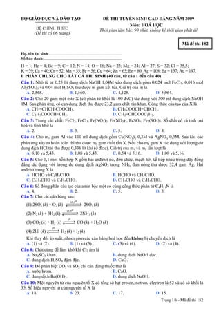 BỘ GIÁO DỤC VÀ ĐÀO TẠO
ĐỀ CHÍNH THỨC
(Đề thi có 06 trang)
ĐỀ THI TUYỂN SINH CAO ĐẲNG NĂM 2009
Môn: HOÁ HỌC
Thời gian làm bài: 90 phút, không kể thời gian phát đề
Mã đề thi 182
Họ, tên thí sinh:..........................................................................
Số báo danh:............................................................................
H = 1; He = 4; Be = 9; C = 12; N = 14; O = 16; Na = 23; Mg = 24; Al = 27; S = 32; Cl = 35,5;
K = 39; Ca = 40; Cr = 52; Mn = 55; Fe = 56; Cu = 64; Zn = 65; Br = 80; Ag = 108; Ba = 137; Au = 197.
I. PHẦN CHUNG CHO TẤT CẢ THÍ SINH (40 câu, từ câu 1 đến câu 40)
Câu 1: Nhỏ từ từ 0,25 lít dung dịch NaOH 1,04M vào dung dịch gồm 0,024 mol FeCl3; 0,016 mol
Al2(SO4)3 và 0,04 mol H2SO4 thu được m gam kết tủa. Giá trị của m là
A. 2,568. B. 1,560. C. 4,128. D. 5,064.
Câu 2: Cho 20 gam một este X (có phân tử khối là 100 đvC) tác dụng với 300 ml dung dịch NaOH
1M. Sau phản ứng, cô cạn dung dịch thu được 23,2 gam chất rắn khan. Công thức cấu tạo của X là
A. CH2=CHCH2COOCH3. B. CH3COOCH=CHCH3.
C. C2H5COOCH=CH2. D. CH2=CHCOOC2H5.
Câu 3: Trong các chất: FeCl2, FeCl3, Fe(NO3)2, Fe(NO3)3, FeSO4, Fe2(SO4)3. Số chất có cả tính oxi
hoá và tính khử là
A. 2. B. 3. C. 5. D. 4.
Câu 4: Cho m1 gam Al vào 100 ml dung dịch gồm Cu(NO3
)2
0,3M và AgNO3
0,3M. Sau khi các
phản ứng xảy ra hoàn toàn thì thu được m2 gam chất rắn X. Nếu cho m2 gam X tác dụng với lượng dư
dung dịch HCl thì thu được 0,336 lít khí (ở đktc). Giá trị của m1 và m2 lần lượt là
A. 8,10 và 5,43. B. 1,08 và 5,43. C. 0,54 và 5,16. D. 1,08 và 5,16.
Câu 5: Cho 0,1 mol hỗn hợp X gồm hai anđehit no, đơn chức, mạch hở, kế tiếp nhau trong dãy đồng
đẳng tác dụng với lượng dư dung dịch AgNO3 trong NH3, đun nóng thu được 32,4 gam Ag. Hai
anđehit trong X là
A. HCHO và C2H5CHO. B. HCHO và CH3CHO.
C. C2H3CHO và C3H5CHO. D. CH3CHO và C2H5CHO.
Câu 6: Số đồng phân cấu tạo của amin bậc một có cùng công thức phân tử C4H11N là
A. 4. B. 2. C. 5. D. 3.
Câu 7: Cho các cân bằng sau:
(1) 2SO2 (k) + O2 (k)
oxt,t
⎯⎯⎯→←⎯⎯⎯ 2SO3 (k)
(2) N2 (k) + 3H2 (k)
oxt,t
⎯⎯⎯→←⎯⎯⎯ 2NH3 (k)
(3) CO2 (k) + H2 (k)
ot
⎯⎯→←⎯⎯ CO (k) + H2O (k)
(4) 2HI (k)
ot
⎯⎯→←⎯⎯ H2 (k) + I2 (k)
Khi thay đổi áp suất, nhóm gồm các cân bằng hoá học đều không bị chuyển dịch là
A. (1) và (2). B. (1) và (3). C. (3) và (4). D. (2) và (4).
Câu 8: Chất dùng để làm khô khí Cl2 ẩm là
A. Na2SO3 khan. B. dung dịch NaOH đặc.
C. dung dịch D. CaOH2SO4 đậm đặc. .
Câu 9: Để phân biệt CO2 và SO2 chỉ cần dùng thuốc thử là
A. nước brom. B. CaO.
C. dung dịch Ba(OH)2. D. dung dịch NaOH.
Câu 10: Một nguyên tử của nguyên tố X có tổng số hạt proton, nơtron, electron là 52 và có số khối là
35. Số hiệu nguyên tử của nguyên tố X là
A. 18. B. 23. C. 17. D. 15.
Trang 1/6 - Mã đề thi 182
 