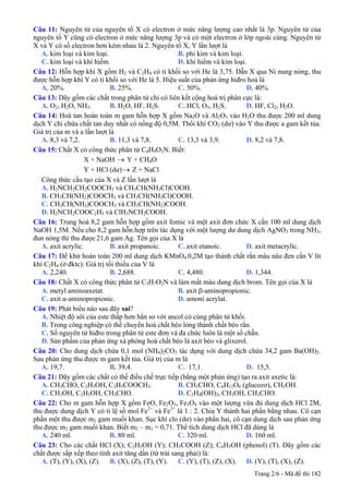 Câu 11: Nguyên tử của nguyên tố X có electron ở mức năng lượng cao nhất là 3p. Nguyên tử của
nguyên tố Y cũng có electron ở mức năng lượng 3p và có một electron ở lớp ngoài cùng. Nguyên tử
X và Y có số electron hơn kém nhau là 2. Nguyên tố X, Y lần lượt là
A. kim loại và kim loại. B. phi kim và kim loại.
C. kim loại và khí hiếm. D. khí hiếm và kim loại.
Câu 12: Hỗn hợp khí X gồm H2 và C2H4 có tỉ khối so với He là 3,75. Dẫn X qua Ni nung nóng, thu
được hỗn hợp khí Y có tỉ khối so với He là 5. Hiệu suất của phản ứng hiđro hoá là
A. 20%. B. 25%. C. 50%. D. 40%.
Câu 13: Dãy gồm các chất trong phân tử chỉ có liên kết cộng hoá trị phân cực là:
A. O2, H2O, NH3. B. H2O, HF, H2S. C. HCl, O3, H2S. D. HF, Cl2, H2O.
Câu 14: Hoà tan hoàn toàn m gam hỗn hợp X gồm Na2O và Al2O3 vào H2O thu được 200 ml dung
dịch Y chỉ chứa chất tan duy nhất có nồng độ 0,5M. Thổi khí CO2 (dư) vào Y thu được a gam kết tủa.
Giá trị của m và a lần lượt là
A. 8,3 và 7,2. B. 11,3 và 7,8. C. 13,3 và 3,9. D. 8,2 và 7,8.
Câu 15: Chất X có công thức phân tử C4H9O2N. Biết:
X + NaOH Y + CH→ 4O
Y + HCl (dư) Z + NaCl→
Công thức cấu tạo của X và Z lần lượt là
A. H2NCH2CH2COOCH3 và CH3CH(NH3Cl)COOH.
B. CH3CH(NH2)COOCH3 và CH3CH(NH3Cl)COOH.
C. CH3CH(NH2)COOCH3 và CH3CH(NH2)COOH.
D. H2NCH2COOC2H5 và ClH3NCH2COOH.
Câu 16: Trung hoà 8,2 gam hỗn hợp gồm axit fomic và một axit đơn chức X cần 100 ml dung dịch
NaOH 1,5M. Nếu cho 8,2 gam hỗn hợp trên tác dụng với một lượng dư dung dịch AgNO3 trong NH3,
đun nóng thì thu được 21,6 gam Ag. Tên gọi của X là
A. axit acrylic. B. axit propanoic. C. axit etanoic. D. axit metacrylic.
Câu 17: Để khử hoàn toàn 200 ml dung dịch KMnO4 0,2M tạo thành chất rắn màu nâu đen cần V lít
khí C2H4 (ở đktc). Giá trị tối thiểu của V là
A. 2,240. B. 2,688. C. 4,480. D. 1,344.
Câu 18: Chất X có công thức phân tử C3H7O2N và làm mất màu dung dịch brom. Tên gọi của X là
A. metyl aminoaxetat. B. axit β-aminopropionic.
C. axit α-aminopropionic. D. amoni acrylat.
Câu 19: Phát biểu nào sau đây sai?
A. Nhiệt độ sôi của este thấp hơn hẳn so với ancol có cùng phân tử khối.
B. Trong công nghiệp có thể chuyển hoá chất béo lỏng thành chất béo rắn.
C. Số nguyên tử hiđro trong phân tử este đơn và đa chức luôn là một số chẵn.
D. Sản phẩm của phản ứng xà phòng hoá chất béo là axit béo và glixerol.
Câu 20: Cho dung dịch chứa 0,1 mol (NH4)2CO3 tác dụng với dung dịch chứa 34,2 gam Ba(OH)2.
Sau phản ứng thu được m gam kết tủa. Giá trị của m là
A. 19,7. B. 39,4. C. 17,1. D. 15,5.
Câu 21: Dãy gồm các chất có thể điều chế trực tiếp (bằng một phản ứng) tạo ra axit axetic là:
A. CH3CHO, C2H5OH, C2H5COOCH3. B. CH3CHO, C6H12O6 (glucozơ), CH3OH.
C. CH3OH, C2H5OH, CH3CHO. D. C2H4(OH)2, CH3OH, CH3CHO.
Câu 22: Cho m gam hỗn hợp X gồm FeO, Fe2O3, Fe3O4 vào một lượng vừa đủ dung dịch HCl 2M,
thu được dung dịch Y có tỉ lệ số mol Fe2+
và Fe3+
là 1 : 2. Chia Y thành hai phần bằng nhau. Cô cạn
phần một thu được m1 gam muối khan. Sục khí clo (dư) vào phần hai, cô cạn dung dịch sau phản ứng
thu được m2 gam muối khan. Biết m2 – m1 = 0,71. Thể tích dung dịch HCl đã dùng là
A. 240 ml. B. 80 ml. C. 320 ml. D. 160 ml.
Câu 23: Cho các chất HCl (X); C2H5OH (Y); CH3COOH (Z); C6H5OH (phenol) (T). Dãy gồm các
chất được sắp xếp theo tính axit tăng dần (từ trái sang phải) là:
A. (T), (Y), (X), (Z). B. (X), (Z), (T), (Y). C. (Y), (T), (Z), (X). D. (Y), (T), (X), (Z).
Trang 2/6 - Mã đề thi 182
 