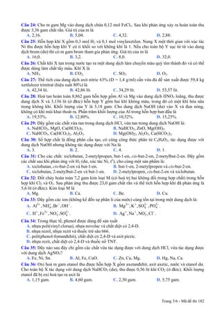 Câu 24: Cho m gam Mg vào dung dịch chứa 0,12 mol FeCl3. Sau khi phản ứng xảy ra hoàn toàn thu
được 3,36 gam chất rắn. Giá trị của m là
A. 2,16. B. 5,04. C. 4,32. D. 2,88.
Câu 25: Hỗn hợp khí X gồm 0,3 mol H2 và 0,1 mol vinylaxetilen. Nung X một thời gian với xúc tác
Ni thu được hỗn hợp khí Y có tỉ khối so với không khí là 1. Nếu cho toàn bộ Y sục từ từ vào dung
dịch brom (dư) thì có m gam brom tham gia phản ứng. Giá trị của m là
A. 16,0. B. 3,2. C. 8,0. D. 32,0.
Câu 26: Chất khí X tan trong nước tạo ra một dung dịch làm chuyển màu quỳ tím thành đỏ và có thể
được dùng làm chất tẩy màu. Khí X là
A. NH3. B. CO2. C. SO2. D. O3.
Câu 27: Thể tích của dung dịch axit nitric 63% (D = 1,4 g/ml) cần vừa đủ để sản xuất được 59,4 kg
xenlulozơ trinitrat (hiệu suất 80%) là
A. 42,34 lít. B. 42,86 lít. C. 34,29 lít. D. 53,57 lít.
Câu 28: Hoà tan hoàn toàn 8,862 gam hỗn hợp gồm Al và Mg vào dung dịch HNO3 loãng, thu được
dung dịch X và 3,136 lít (ở đktc) hỗn hợp Y gồm hai khí không màu, trong đó có một khí hóa nâu
trong không khí. Khối lượng của Y là 5,18 gam. Cho dung dịch NaOH (dư) vào X và đun nóng,
không có khí mùi khai thoát ra. Phần trăm khối lượng của Al trong hỗn hợp ban đầu là
A. 19,53%. B. 12,80%. C. 10,52%. D. 15,25%.
Câu 29: Dãy gồm các chất vừa tan trong dung dịch HCl, vừa tan trong dung dịch NaOH là:
A. NaHCO3, MgO, Ca(HCO3)2. B. NaHCO3, ZnO, Mg(OH)2.
C. NaHCO3, Ca(HCO3)2, Al2O3. D. Mg(OH)2, Al2O3, Ca(HCO3)2.
Câu 30: Số hợp chất là đồng phân cấu tạo, có cùng công thức phân tử C4H8O2, tác dụng được với
dung dịch NaOH nhưng không tác dụng được với Na là
A. 3. B. 2. C. 4. D. 1.
Câu 31: Cho các chất: xiclobutan, 2-metylpropen, but-1-en, cis-but-2-en, 2-metylbut-2-en. Dãy gồm
các chất sau khi phản ứng với H2 (dư, xúc tác Ni, to
), cho cùng một sản phẩm là:
A. xiclobutan, cis-but-2-en và but-1-en. B. but-1-en, 2-metylpropen và cis-but-2-en.
C. xiclobutan, 2-metylbut-2-en và but-1-en. D. 2-metylpropen, cis-but-2-en và xiclobutan.
Câu 32: Đốt cháy hoàn toàn 7,2 gam kim loại M (có hoá trị hai không đổi trong hợp chất) trong hỗn
hợp khí Cl2 và O2. Sau phản ứng thu được 23,0 gam chất rắn và thể tích hỗn hợp khí đã phản ứng là
5,6 lít (ở đktc). Kim loại M là
A. Mg. B. Ca. C. Be. D. Cu.
Câu 33: Dãy gồm các ion (không kể đến sự phân li của nước) cùng tồn tại trong một dung dịch là:
A. B.3
4Al , NH ,Br ,OH .+ + − − 32 2
4 4Mg ,K ,SO ,PO .+ + − −
C. D.3 2
3 4H ,Fe ,NO ,SO .+ + − −
3Ag ,Na ,NO ,Cl .+ + − −
Câu 34: Trong thực tế, phenol được dùng để sản xuất
A. nhựa poli(vinyl clorua), nhựa novolac và chất diệt cỏ 2,4-D.
B. nhựa rezol, nhựa rezit và thuốc trừ sâu 666.
C. poli(phenol-fomanđehit), chất diệt cỏ 2,4-D và axit picric.
D. nhựa rezit, chất diệt cỏ 2,4-D và thuốc nổ TNT.
Câu 35: Dãy nào sau đây chỉ gồm các chất vừa tác dụng được với dung dịch HCl, vừa tác dụng được
với dung dịch AgNO3?
A. Fe, Ni, Sn. B. Al, Fe, CuO. C. Zn, Cu, Mg. D. Hg, Na, Ca.
Câu 36: Oxi hoá m gam etanol thu được hỗn hợp X gồm axetanđehit, axit axetic, nước và etanol dư.
Cho toàn bộ X tác dụng với dung dịch NaHCO3 (dư), thu được 0,56 lít khí CO2 (ở đktc). Khối lượng
etanol đã bị oxi hoá tạo ra axit là
A. 1,15 gam. B. 4,60 gam. C. 2,30 gam. D. 5,75 gam.
Trang 3/6 - Mã đề thi 182
 