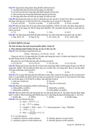 Câu 37: Nguyên tắc chung được dùng để điều chế kim loại là
A. cho hợp chất chứa ion kim loại tác dụng với chất khử.
B. oxi hoá ion kim loại trong hợp chất thành nguyên tử kim loại.
C. khử ion kim loại trong hợp chất thành nguyên tử kim loại.
D. cho hợp chất chứa ion kim loại tác dụng với chất oxi hoá.
Câu 38: Khử hoàn toàn một oxit sắt X ở nhiệt độ cao cần vừa đủ V lít khí CO (ở đktc), sau phản ứng
thu được 0,84 gam Fe và 0,02 mol khí CO2. Công thức của X và giá trị V lần lượt là
A. Fe3O4 và 0,224. B. Fe3O4 và 0,448. C. FeO và 0,224. D. Fe2O3 và 0,448.
Câu 39: Hoà tan hoàn toàn 47,4 gam phèn chua KAl(SO4)2.12H2O vào nước, thu được dung dịch X.
Cho toàn bộ X tác dụng với 200 ml dung dịch Ba(OH)2 1M, sau phản ứng thu được m gam kết tủa.
Giá trị của m là
A. 7,8. B. 46,6. C. 54,4. D. 62,2.
Câu 40: Chỉ dùng dung dịch KOH để phân biệt được các chất riêng biệt trong nhóm nào sau đây?
A. Mg, Al2O3, Al. B. Mg, K, Na. C. Zn, Al2O3, Al. D. Fe, Al2O3, Mg.
_________________________________________________________________________________
II. PHẦN RIÊNG [10 câu]
Thí sinh chỉ được làm một trong hai phần (phần A hoặc B)
A. Theo chương trình Chuẩn (10 câu, từ câu 41 đến câu 50)
Câu 41: Cho cân bằng (trong bình kín) sau:
CO (k) + H2O (k) ⎯⎯→←⎯⎯ CO2 (k) + H2 (k) ΔH < 0
Trong các yếu tố: (1) tăng nhiệt độ; (2) thêm một lượng hơi nước; (3) thêm một lượng H2; (4) tăng
áp suất chung của hệ; (5) dùng chất xúc tác.
Dãy gồm các yếu tố đều làm thay đổi cân bằng của hệ là:
A. (1), (4), (5). B. (1), (2), (3). C. (2), (3), (4). D. (1), (2), (4).
Câu 42: Nhúng một lá kim loại M (chỉ có hoá trị hai trong hợp chất) có khối lượng 50 gam vào 200 ml
dung dịch AgNO3 1M cho đến khi phản ứng xảy ra hoàn toàn. Lọc dung dịch, đem cô cạn thu được
18,8 gam muối khan. Kim loại M là
A. Fe. B. Cu. C. Mg. D. Zn.
Câu 43: Cho m gam hỗn hợp gồm hai chất hữu cơ đơn chức, mạch hở tác dụng vừa đủ với dung dịch
chứa 11,2 gam KOH, thu được muối của một axit cacboxylic và một ancol X. Cho toàn bộ X tác dụng
hết với Na thu được 3,36 lít khí H2 (ở đktc). Hai chất hữu cơ đó là
A. một este và một axit. B. hai axit.
C. hai este. D. một este và một ancol.
Câu 44: Phân bón nitrophotka (NPK) là hỗn hợp của
A. (NH4)2HPO4 và KNO3. B. NH4H2PO4 và KNO3.
C. (NH4)3PO4 và KNO3. D. (NH4)2HPO4 và NaNO3.
Câu 45: Hoà tan hoàn toàn một lượng bột Zn vào một dung dịch axit X. Sau phản ứng thu được dung
dịch Y và khí Z. Nhỏ từ từ dung dịch NaOH (dư) vào Y, đun nóng thu được khí không màu T. Axit X là
A. H2SO4 đặc. B. HNO3. C. H3PO4. D. H2SO4 loãng.
Câu 46: Cho các chuyển hoá sau:
X + H2O xúc tác, to
⎯⎯⎯⎯⎯→ Y
Y + H2
Ni, to
⎯⎯⎯→ Sobitol
Y + 2AgNO3 + 3NH3 + H2O to
⎯⎯→ Amoni gluconat + 2Ag + 2NH4NO3
Y xúc tác
⎯⎯⎯⎯→ E + Z
Z + H2O ⎯⎯⎯⎯→¸nh s¸ng
chÊt diÖp lôc
X + G
X, Y và Z lần lượt là:
A. xenlulozơ, fructozơ và khí cacbonic. B. tinh bột, glucozơ và ancol etylic.
C. xenlulozơ, glucozơ và khí cacbon oxit. D. tinh bột, glucozơ và khí cacbonic.
Trang 4/6 - Mã đề thi 182
 