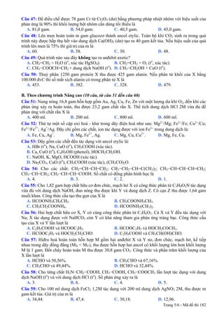 Câu 47: Để điều chế được 78 gam Cr từ Cr2O3 (dư) bằng phương pháp nhiệt nhôm với hiệu suất của
phản ứng là 90% thì khối lượng bột nhôm cần dùng tối thiểu là
A. 81,0 gam. B. 54,0 gam. C. 40,5 gam. D. 45,0 gam.
Câu 48: Lên men hoàn toàn m gam glucozơ thành ancol etylic. Toàn bộ khí CO2 sinh ra trong quá
trình này được hấp thụ hết vào dung dịch Ca(OH)2 (dư) tạo ra 40 gam kết tủa. Nếu hiệu suất của quá
trình lên men là 75% thì giá trị của m là
A. 60. B. 58. C. 30. D. 48.
Câu 49: Quá trình nào sau đây không tạo ra anđehit axetic?
A. CH2=CH2 + H2O (to
, xúc tác HgSO4). B. CH2=CH2 + O2 (to
, xúc tác).
C. CH3−COOCH=CH2 + dung dịch NaOH (to
). D. CH3−CH2OH + CuO (to
).
Câu 50: Thuỷ phân 1250 gam protein X thu được 425 gam alanin. Nếu phân tử khối của X bằng
100.000 đvC thì số mắt xích alanin có trong phân tử X là
A. 453. B. 382. C. 328. D. 479.
B. Theo chương trình Nâng cao (10 câu, từ câu 51 đến câu 60)
Câu 51: Nung nóng 16,8 gam hỗn hợp gồm Au, Ag, Cu, Fe, Zn với một lượng dư khí O2, đến khi các
phản ứng xảy ra hoàn toàn, thu được 23,2 gam chất rắn X. Thể tích dung dịch HCl 2M vừa đủ để
phản ứng với chất rắn X là
A. 400 ml. B. 200 ml. C. 800 ml. D. 600 ml.
Câu 52: Thứ tự một số cặp oxi hoá - khử trong dãy điện hoá như sau: Mg2+
/Mg; Fe2+
/Fe; Cu2+
/Cu;
Fe3+
/Fe2+
; Ag+
/Ag. Dãy chỉ gồm các chất, ion tác dụng được với ion Fe3+
trong dung dịch là:
A. Fe, Cu, Ag+
. B. Mg, Fe2+
, Ag. C. Mg, Cu, Cu2+
. D. Mg, Fe, Cu.
Câu 53: Dãy gồm các chất đều tác dụng với ancol etylic là:
A. HBr (to
), Na, CuO (to
), CH3COOH (xúc tác).
B. Ca, CuO (to
), C6H5OH (phenol), HOCH2CH2OH.
C. NaOH, K, MgO, HCOOH (xúc tác).
D. Na2CO3, CuO (to
), CH3COOH (xúc tác), (CH3CO)2O.
Câu 54: Cho các chất: CH2=CH−CH=CH2; CH3−CH2−CH=C(CH3)2; CH3−CH=CH−CH=CH2;
CH3−CH=CH2; CH3−CH=CH−COOH. Số chất có đồng phân hình học là
A. 4. B. 3. C. 2. D. 1.
Câu 55: Cho 1,82 gam hợp chất hữu cơ đơn chức, mạch hở X có công thức phân tử C3H9O2N tác dụng
vừa đủ với dung dịch NaOH, đun nóng thu được khí Y và dung dịch Z. Cô cạn Z thu được 1,64 gam
muối khan. Công thức cấu tạo thu gọn của X là
A. HCOONH3CH2CH3. B. CH3COONH3CH3.
C. CH3CH2COONH4. D. HCOONH2(CH3)2.
Câu 56: Hai hợp chất hữu cơ X, Y có cùng công thức phân tử C3H6O2. Cả X và Y đều tác dụng với
Na; X tác dụng được với NaHCO3 còn Y có khả năng tham gia phản ứng tráng bạc. Công thức cấu
tạo của X và Y lần lượt là
A. C2H5COOH và HCOOC2H5. B. HCOOC2H5 và HOCH2COCH3.
C. HCOOC2H5 và HOCH2CH2CHO. D. C2H5COOH và CH3CH(OH)CHO.
Câu 57: Hiđro hoá hoàn toàn hỗn hợp M gồm hai anđehit X và Y no, đơn chức, mạch hở, kế tiếp
nhau trong dãy đồng đẳng (MX < MY), thu được hỗn hợp hai ancol có khối lượng lớn hơn khối lượng
M là 1 gam. Đốt cháy hoàn toàn M thu được 30,8 gam CO2. Công thức và phần trăm khối lượng của
X lần lượt là
A. HCHO và 50,56%. B. CH3CHO và 67,16%.
C. CH3CHO và 49,44%. D. HCHO và 32,44%.
Câu 58: Cho từng chất H2N−CH2−COOH, CH3−COOH, CH3−COOCH3 lần lượt tác dụng với dung
dịch NaOH (to
) và với dung dịch HCl (to
). Số phản ứng xảy ra là
A. 3. B. 6. C. 4. D. 5.
Câu 59: Cho 100 ml dung dịch FeCl2 1,2M tác dụng với 200 ml dung dịch AgNO3 2M, thu được m
gam kết tủa. Giá trị của m là
A. 34,44. B. 47,4. C. 30,18. D. 12,96.
Trang 5/6 - Mã đề thi 182
 