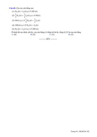Câu 60: Cho các cân bằng sau:
(1) 2 2H ( ) I ( ) 2HI ( )k k ⎯→+ ←⎯ k
(2) 2 2
1 1
H ( ) I ( ) HI( )
2 2
k k ⎯⎯→+ ←⎯⎯ k
(3) 2 2
1 1
HI( ) H ( ) I ( )
2 2
k k⎯⎯→ +←⎯⎯ k
k
k
(4) 2 22HI( ) H ( ) I ( )k k⎯⎯→ +←⎯⎯
(5) 2 2H ( ) I ( ) 2HI ( )k r ⎯⎯→+ ←⎯⎯
Ở nhiệt độ xác định, nếu KC của cân bằng (1) bằng 64 thì KC bằng 0,125 là của cân bằng
A. (4). B. (2). C. (3). D. (5).
---------------------------------------------------------- HẾT ----------
Trang 6/6 - Mã đề thi 182
 