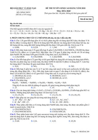 BỘ GIÁO DỤC VÀ ĐÀO TẠO
ĐỀ CHÍNH THỨC
(Đề thi có 05 trang)
ĐỀ THI TUYỂN SINH CAO ĐẲNG NĂM 2010
Môn: HÓA HỌC
Thời gian làm bài: 90 phút, không kể thời gian phát đề
Mã đề thi 268
Họ, tên thí sinh:..........................................................................
Số báo danh:............................................................................
Cho biết nguyên tử khối (theo đvC) của các nguyên tố:
H = 1; C = 12; N = 14; O = 16; Na = 23; Mg = 24; Al = 27; S = 32; Cl = 35,5; K = 39; Ca = 40;
Cr = 52; Fe = 56; Cu = 64; Zn = 65; Br = 80; Ag = 108; Ba = 137.
I. PHẦN CHUNG CHO TẤT CẢ THÍ SINH (40 câu, từ câu 1 đến câu 40)
Câu 1: Cho 1,56 gam hỗn hợp gồm Al và Al2O3 phản ứng hết với dung dịch HCl (dư), thu được V lít
khí H2 (đktc) và dung dịch X. Nhỏ từ từ dung dịch NH3 đến dư vào dung dịch X thu được kết tủa, lọc
hết lượng kết tủa, nung đến khối lượng không đổi thu được 2,04 gam chất rắn. Giá trị của V là
A. 0,448. B. 0,224. C. 1,344. D. 0,672.
Câu 2: Đốt cháy hoàn toàn 2,76 gam hỗn hợp X gồm CxHyCOOH, CxHyCOOCH3, CH3OH thu được
2,688 lít CO2 (đktc) và 1,8 gam H2O. Mặt khác, cho 2,76 gam X phản ứng vừa đủ với 30 ml dung
dịch NaOH 1M, thu được 0,96 gam CH3OH. Công thức của CxHyCOOH là
A. C3H5COOH. B. CH3COOH. C. C2H3COOH. D. C2H5COOH.
Câu 3: Cho hỗn hợp gồm 6,72 gam Mg và 0,8 gam MgO tác dụng hết với lượng dư dung dịch HNO3.
Sau khi các phản ứng xảy ra hoàn toàn, thu được 0,896 lít một khí X (đktc) và dung dịch Y. Làm bay
hơi dung dịch Y thu được 46 gam muối khan. Khí X là
A. N2O. B. NO2. C. N2. D. NO.
Câu 4: Hỗn hợp Z gồm hai este X và Y tạo bởi cùng một ancol và hai axit cacboxylic kế tiếp nhau
trong dãy đồng đẳng (MX < MY). Đốt cháy hoàn toàn m gam Z cần dùng 6,16 lít khí O2 (đktc), thu
được 5,6 lít khí CO2 (đktc) và 4,5 gam H2O. Công thức este X và giá trị của m tương ứng là
A. (HCOO)2C2H4 và 6,6. B. HCOOCH3 và 6,7.
C. CH3COOCH3 và 6,7. D. HCOOC2H5 và 9,5.
Câu 5: Cho phản ứng:
Na2SO3 + KMnO4 + NaHSO4 → Na2SO4 + MnSO4 + K2SO4 + H2O.
Tổng hệ số của các chất (là những số nguyên, tối giản) trong phương trình phản ứng là
A. 23. B. 27. C. 47. D. 31.
Câu 6: Cho các dung dịch loãng: (1) FeCl3, (2) FeCl2, (3) H2SO4, (4) HNO3, (5) hỗn hợp gồm HCl và
NaNO3. Những dung dịch phản ứng được với kim loại Cu là:
A. (1), (3), (5). B. (1), (2), (3). C. (1), (3), (4). D. (1), (4), (5).
Câu 7: Dãy gồm các ion cùng tồn tại trong một dung dịch là:
A. Al3+
, PO4
3–
, Cl–
, Ba2+
. B. Ca2+
, Cl–
, Na+
, CO3
2–
.
C. K+
, Ba2+
, OH–
, Cl–
. D. Na+
, K+
, OH–
, HCO3
–
.
Câu 8: Thuỷ phân chất hữu cơ X trong dung dịch NaOH (dư), đun nóng, thu được sản phẩm gồm 2
muối và ancol etylic. Chất X là
A. CH3COOCH2CH2Cl. B. CH3COOCH2CH3.
C. CH3COOCH(Cl)CH3. D. ClCH2COOC2H5.
Câu 9: Thuỷ phân hoàn toàn 3,42 gam saccarozơ trong môi trường axit, thu được dung dịch X. Cho
toàn bộ dung dịch X phản ứng hết với lượng dư dung dịch AgNO3 trong NH3, đun nóng, thu được m
gam Ag. Giá trị của m là
A. 21,60. B. 2,16. C. 4,32. D. 43,20.
Trang 1/5 - Mã đề thi 268
 