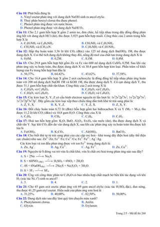 Câu 10: Phát biểu đúng là:
A. Vinyl axetat phản ứng với dung dịch NaOH sinh ra ancol etylic.
B. Thuỷ phân benzyl clorua thu được phenol.
C. Phenol phản ứng được với nước brom.
D. Phenol phản ứng được với dung dịch NaHCO3.
Câu 11: Cho 2,1 gam hỗn hợp X gồm 2 amin no, đơn chức, kế tiếp nhau trong dãy đồng đẳng phản
ứng hết với dung dịch HCl (dư), thu được 3,925 gam hỗn hợp muối. Công thức của 2 amin trong hỗn
hợp X là
A. C3H7NH2 và C4H9NH2. B. CH3NH2 và C2H5NH2.
C. CH3NH2 và (CH3)3N. D. C2H5NH2 và C3H7NH2.
Câu 12: Hấp thụ hoàn toàn 3,36 lít khí CO2 (đktc) vào 125 ml dung dịch Ba(OH)2 1M, thu được
dung dịch X. Coi thể tích dung dịch không thay đổi, nồng độ mol của chất tan trong dung dịch X là
A. 0,6M. B. 0,2M. C. 0,1M. D. 0,4M.
Câu 13: Cho 29,8 gam hỗn hợp bột gồm Zn và Fe vào 600 ml dung dịch CuSO4 0,5M. Sau khi các
phản ứng xảy ra hoàn toàn, thu được dung dịch X và 30,4 gam hỗn hợp kim loại. Phần trăm về khối
lượng của Fe trong hỗn hợp ban đầu là
A. 56,37%. B. 64,42%. C. 43,62%. D. 37,58%.
Câu 14: Cho 16,4 gam hỗn hợp X gồm 2 axit cacboxylic là đồng đẳng kế tiếp nhau phản ứng hoàn
toàn với 200 ml dung dịch NaOH 1M và KOH 1M, thu được dung dịch Y. Cô cạn dung dịch Y, thu
được 31,1 gam hỗn hợp chất rắn khan. Công thức của 2 axit trong X là
A. C2H4O2 và C3H4O2. B. C2H4O2 và C3H6O2.
C. C3H4O2 và C4H6O2. D. C3H6O2 và C4H8O2.
Câu 15: Các kim loại X, Y, Z có cấu hình electron nguyên tử lần lượt là: 1s2
2s2
2p6
3s1
; 1s2
2s2
2p6
3s2
;
1s2
2s2
2p6
3s2
3p1
. Dãy gồm các kim loại xếp theo chiều tăng dần tính khử từ trái sang phải là:
A. Z, Y, X. B. X, Y, Z. C. Y, Z, X. D. Z, X, Y.
Câu 16: Đốt cháy hoàn toàn 6,72 lít (đktc) hỗn hợp gồm hai hiđrocacbon X và Y (MY > MX), thu
được 11,2 lít khí CO2 (đktc) và 10,8 gam H2O. Công thức của X là
A. C2H4. B. CH4. C. C2H6. D. C2H2.
Câu 17: Hoà tan hỗn hợp gồm: K2O, BaO, Al2O3, Fe3O4 vào nước (dư), thu được dung dịch X và
chất rắn Y. Sục khí CO2 đến dư vào dung dịch X, sau khi các phản ứng xảy ra hoàn toàn thu được kết
tủa là
A. Fe(OH)3. B. K2CO3. C. Al(OH)3. D. BaCO3.
Câu 18: Cho biết thứ tự từ trái sang phải của các cặp oxi hoá - khử trong dãy điện hoá (dãy thế điện
cực chuẩn) như sau: Zn2+
/Zn; Fe2+
/Fe; Cu2+
/Cu; Fe3+
/Fe2+
; Ag+
/Ag.
Các kim loại và ion đều phản ứng được với ion Fe2+
trong dung dịch là:
A. Zn, Ag+
. B. Ag, Cu2+
. C. Ag, Fe3+
. D. Zn, Cu2+
.
Câu 19: Nguyên tử S đóng vai trò vừa là chất khử, vừa là chất oxi hoá trong phản ứng nào sau đây?
Trang 2/5 - Mã đề thi 268
o
t
A. S + 2Na ⎯⎯→ Na2S.
o
t
⎯⎯→ H2SO4 + 6NO2 + 2H2O.B. S + 6HNO3 (đặc)
o
t
⎯⎯→ 2Na2S + Na2S2O3 + 3H2O.C. 4S + 6NaOH(đặc)
o
t
⎯⎯→ SF6.D. S + 3F2
Câu 20: Ứng với công thức phân tử C3H6O có bao nhiêu hợp chất mạch hở bền khi tác dụng với khí
H2 (xúc tác Ni, to
) sinh ra ancol?
A. 3. B. 4. C. 2. D. 1.
Câu 21: Cho 45 gam axit axetic phản ứng với 69 gam ancol etylic (xúc tác H2SO4 đặc), đun nóng,
thu được 41,25 gam etyl axetat. Hiệu suất của phản ứng este hoá là
A. 31,25%. B. 40,00%. C. 62,50%. D. 50,00%.
Câu 22: Dung dịch nào sau đây làm quỳ tím chuyển màu xanh?
A. Phenylamoni clorua. B. Anilin.
C. Glyxin. D. Etylamin.
 