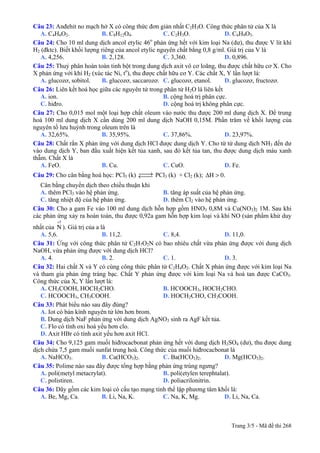 Câu 23: Anđehit no mạch hở X có công thức đơn giản nhất C2H3O. Công thức phân tử của X là
A. C4H6O2. B. C8H12O4. C. C2H3O. D. C6H9O3.
Câu 24: Cho 10 ml dung dịch ancol etylic 46o
phản ứng hết với kim loại Na (dư), thu được V lít khí
H2 (đktc). Biết khối lượng riêng của ancol etylic nguyên chất bằng 0,8 g/ml. Giá trị của V là
A. 4,256. B. 2,128. C. 3,360. D. 0,896.
Câu 25: Thuỷ phân hoàn toàn tinh bột trong dung dịch axit vô cơ loãng, thu được chất hữu cơ X. Cho
X phản ứng với khí H2 (xúc tác Ni, to
), thu được chất hữu cơ Y. Các chất X, Y lần lượt là:
A. glucozơ, sobitol. B. glucozơ, saccarozơ. C. glucozơ, etanol. D. glucozơ, fructozơ.
Câu 26: Liên kết hoá học giữa các nguyên tử trong phân tử H2O là liên kết
A. ion. B. cộng hoá trị phân cực.
C. hiđro. D. cộng hoá trị không phân cực.
Câu 27: Cho 0,015 mol một loại hợp chất oleum vào nước thu được 200 ml dung dịch X. Để trung
hoà 100 ml dung dịch X cần dùng 200 ml dung dịch NaOH 0,15M. Phần trăm về khối lượng của
nguyên tố lưu huỳnh trong oleum trên là
A. 32,65%. B. 35,95%. C. 37,86%. D. 23,97%.
Câu 28: Chất rắn X phản ứng với dung dịch HCl được dung dịch Y. Cho từ từ dung dịch NH3 đến dư
vào dung dịch Y, ban đầu xuất hiện kết tủa xanh, sau đó kết tủa tan, thu được dung dịch màu xanh
thẫm. Chất X là
A. FeO. B. Cu. C. CuO. D. Fe.
Câu 29: Cho cân bằng hoá học: PCl5 (k) ⎯⎯→←⎯⎯ PCl3 (k) + Cl2 (k); Δ >H 0.
Cân bằng chuyển dịch theo chiều thuận khi
A. thêm PCl3 vào hệ phản ứng. B. tăng áp suất của hệ phản ứng.
C. tăng nhiệt độ của hệ phản ứng. D. thêm Cl2 vào hệ phản ứng.
Câu 30: Cho a gam Fe vào 100 ml dung dịch hỗn hợp gồm HNO3 0,8M và Cu(NO3)2 1M. Sau khi
các phản ứng xảy ra hoàn toàn, thu được 0,92a gam hỗn hợp kim loại và khí NO (sản phẩm khử duy
nhất của ). Giá trị của a là
5+
N
A. 5,6. B. 11,2. C. 8,4. D. 11,0.
Câu 31: Ứng với công thức phân tử C2H7O2N có bao nhiêu chất vừa phản ứng được với dung dịch
NaOH, vừa phản ứng được với dung dịch HCl?
A. 4. B. 2. C. 1. D. 3.
Câu 32: Hai chất X và Y có cùng công thức phân tử C2H4O2. Chất X phản ứng được với kim loại Na
và tham gia phản ứng tráng bạc. Chất Y phản ứng được với kim loại Na và hoà tan được CaCO3.
Công thức của X, Y lần lượt là:
A. CH3COOH, HOCH2CHO. B. HCOOCH3, HOCH2CHO.
C. HCOOCH3, CH3COOH. D. HOCH2CHO, CH3COOH.
Câu 33: Phát biểu nào sau đây đúng?
A. Iot có bán kính nguyên tử lớn hơn brom.
B. Dung dịch NaF phản ứng với dung dịch AgNO3 sinh ra AgF kết tủa.
C. Flo có tính oxi hoá yếu hơn clo.
D. Axit HBr có tính axit yếu hơn axit HCl.
Câu 34: Cho 9,125 gam muối hiđrocacbonat phản ứng hết với dung dịch H2SO4 (dư), thu được dung
dịch chứa 7,5 gam muối sunfat trung hoà. Công thức của muối hiđrocacbonat là
A. NaHCO3. B. Ca(HCO3)2. C. Ba(HCO3)2. D. Mg(HCO3)2.
Câu 35: Polime nào sau đây được tổng hợp bằng phản ứng trùng ngưng?
A. poli(metyl metacrylat). B. poli(etylen terephtalat).
C. polistiren. D. poliacrilonitrin.
Câu 36: Dãy gồm các kim loại có cấu tạo mạng tinh thể lập phương tâm khối là:
A. Be, Mg, Ca. B. Li, Na, K. C. Na, K, Mg. D. Li, Na, Ca.
Trang 3/5 - Mã đề thi 268
 