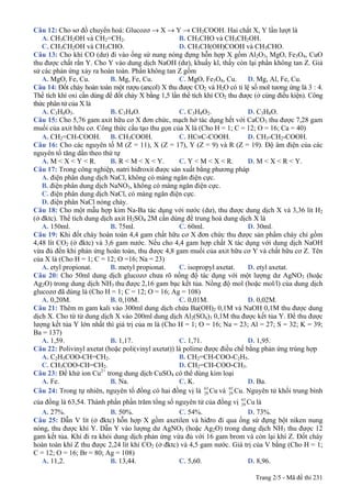 Trang 2/5 - Mã đề thi 231
Câu 12: Cho sơ đồ chuyển hoá: Glucozơ → X → Y → CH3COOH. Hai chất X, Y lần lượt là
A. CH3CH2OH và CH2=CH2. B. CH3CHO và CH3CH2OH.
C. CH3CH2OH và CH3CHO. D. CH3CH(OH)COOH và CH3CHO.
Câu 13: Cho khí CO (dư) đi vào ống sứ nung nóng đựng hỗn hợp X gồm Al2O3, MgO, Fe3O4, CuO
thu được chất rắn Y. Cho Y vào dung dịch NaOH (dư), khuấy kĩ, thấy còn lại phần không tan Z. Giả
sử các phản ứng xảy ra hoàn toàn. Phần không tan Z gồm
A. MgO, Fe, Cu. B. Mg, Fe, Cu. C. MgO, Fe3O4, Cu. D. Mg, Al, Fe, Cu.
Câu 14: Đốt cháy hoàn toàn một rượu (ancol) X thu được CO2 và H2O có tỉ lệ số mol tương ứng là 3 : 4.
Thể tích khí oxi cần dùng để đốt cháy X bằng 1,5 lần thể tích khí CO2 thu được (ở cùng điều kiện). Công
thức phân tử của X là
A. C3H8O3. B. C3H4O. C. C3H8O2. D. C3H8O.
Câu 15: Cho 5,76 gam axit hữu cơ X đơn chức, mạch hở tác dụng hết với CaCO3 thu được 7,28 gam
muối của axit hữu cơ. Công thức cấu tạo thu gọn của X là (Cho H = 1; C = 12; O = 16; Ca = 40)
A. CH2=CH-COOH. B. CH3COOH. C. HC≡C-COOH. D. CH3-CH2-COOH.
Câu 16: Cho các nguyên tố M (Z = 11), X (Z = 17), Y (Z = 9) và R (Z = 19). Độ âm điện của các
nguyên tố tăng dần theo thứ tự
A. M < X < Y < R. B. R < M < X < Y. C. Y < M < X < R. D. M < X < R < Y.
Câu 17: Trong công nghiệp, natri hiđroxit được sản xuất bằng phương pháp
A. điện phân dung dịch NaCl, không có màng ngăn điện cực.
B. điện phân dung dịch NaNO3, không có màng ngăn điện cực.
C. điện phân dung dịch NaCl, có màng ngăn điện cực.
D. điện phân NaCl nóng chảy.
Câu 18: Cho một mẫu hợp kim Na-Ba tác dụng với nước (dư), thu được dung dịch X và 3,36 lít H2
(ở đktc). Thể tích dung dịch axit H2SO4 2M cần dùng để trung hoà dung dịch X là
A. 150ml. B. 75ml. C. 60ml. D. 30ml.
Câu 19: Khi đốt cháy hoàn toàn 4,4 gam chất hữu cơ X đơn chức thu được sản phẩm cháy chỉ gồm
4,48 lít CO2 (ở đktc) và 3,6 gam nước. Nếu cho 4,4 gam hợp chất X tác dụng với dung dịch NaOH
vừa đủ đến khi phản ứng hoàn toàn, thu được 4,8 gam muối của axit hữu cơ Y và chất hữu cơ Z. Tên
của X là (Cho H = 1; C = 12; O =16; Na = 23)
A. etyl propionat. B. metyl propionat. C. isopropyl axetat. D. etyl axetat.
Câu 20: Cho 50ml dung dịch glucozơ chưa rõ nồng độ tác dụng với một lượng dư AgNO3 (hoặc
Ag2O) trong dung dịch NH3 thu được 2,16 gam bạc kết tủa. Nồng độ mol (hoặc mol/l) của dung dịch
glucozơ đã dùng là (Cho H = 1; C = 12; O = 16; Ag = 108)
A. 0,20M. B. 0,10M. C. 0,01M. D. 0,02M.
Câu 21: Thêm m gam kali vào 300ml dung dịch chứa Ba(OH)2 0,1M và NaOH 0,1M thu được dung
dịch X. Cho từ từ dung dịch X vào 200ml dung dịch Al2(SO4)3 0,1M thu được kết tủa Y. Để thu được
lượng kết tủa Y lớn nhất thì giá trị của m là (Cho H = 1; O = 16; Na = 23; Al = 27; S = 32; K = 39;
Ba = 137)
A. 1,59. B. 1,17. C. 1,71. D. 1,95.
Câu 22: Polivinyl axetat (hoặc poli(vinyl axetat)) là polime được điều chế bằng phản ứng trùng hợp
A. C2H5COO-CH=CH2. B. CH2=CH-COO-C2H5.
C. CH3COO-CH=CH2. D. CH2=CH-COO-CH3.
Câu 23: Để khử ion Cu2+
trong dung dịch CuSO4 có thể dùng kim loại
A. Fe. B. Na. C. K. D. Ba.
Câu 24: Trong tự nhiên, nguyên tố đồng có hai đồng vị là Cu63
29 và 65
29 Cu. Nguyên tử khối trung bình
của đồng là 63,54. Thành phần phần trăm tổng số nguyên tử của đồng vị Cu63
29 là
A. 27%. B. 50%. C. 54%. D. 73%.
Câu 25: Dẫn V lít (ở đktc) hỗn hợp X gồm axetilen và hiđro đi qua ống sứ đựng bột niken nung
nóng, thu được khí Y. Dẫn Y vào lượng dư AgNO3 (hoặc Ag2O) trong dung dịch NH3 thu được 12
gam kết tủa. Khí đi ra khỏi dung dịch phản ứng vừa đủ với 16 gam brom và còn lại khí Z. Đốt cháy
hoàn toàn khí Z thu được 2,24 lít khí CO2 (ở đktc) và 4,5 gam nước. Giá trị của V bằng (Cho H = 1;
C = 12; O = 16; Br = 80; Ag = 108)
A. 11,2. B. 13,44. C. 5,60. D. 8,96.
 