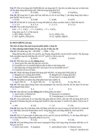 Câu 37: Nhỏ từ từ dung dịch NaOH đến dư vào dung dịch X. Sau khi các phản ứng xảy ra hoàn toàn
chỉ thu được dung dịch trong suốt. Chất tan trong dung dịch X là
A. AlCl3. B. CuSO4. C. Ca(HCO3)2. D. Fe(NO3)3.
Câu 38: Để trung hoà 15 gam một loại chất béo có chỉ số axit bằng 7, cần dùng dung dịch chứa a
gam NaOH. Giá trị của a là
A. 0,150. B. 0,200. C. 0,280. D. 0,075.
Câu 39: Số liên kết σ (xich ma) có trong mỗi phân tử: etilen; axetilen; buta-1,3-đien lần lượt là:
A. 5; 3; 9. B. 4; 3; 6. C. 3; 5; 9. D. 4; 2; 6.
Câu 40: Cho sơ đồ chuyển hoá sau:
CaO X+
⎯⎯→ CaCl2
Y+
⎯⎯→ Ca(NO3)2
Z+
⎯⎯→ CaCO3.
Công thức của X, Y, Z lần lượt là:
A. HCl, HNO3, Na2CO3. B. Cl2, HNO3, CO2.
C. HCl, AgNO3, (NH4)2CO3. D. Cl2, AgNO3, MgCO3.
_________________________________________________________________________________
II. PHẦN RIÊNG [10 câu]
Thí sinh chỉ được làm một trong hai phần (phần A hoặc B)
A. Theo chương trình Chuẩn (10 câu, từ câu 41 đến câu 50)
Câu 41: Cho phản ứng: Br2 + HCOOH → 2HBr + CO2.
Nồng độ ban đầu của Br2 là a mol/lít, sau 50 giây nồng độ Br2 còn lại là 0,01 mol/lít. Tốc độ trung
bình của phản ứng trên tính theo Br2 là 4.10-5
mol/(l.s). Giá trị của a là
A. 0,012. B. 0,016. C. 0,014. D. 0,018.
Câu 42: Phát biểu nào sau đây không đúng?
A. Ancol etylic bốc cháy khi tiếp xúc với CrO3.
B. Crom(III) oxit và crom(III) hiđroxit đều là chất có tính lưỡng tính.
C. Khi phản ứng với dung dịch HCl, kim loại Cr bị oxi hoá thành ion Cr2+
.
D. Crom(VI) oxit là oxit bazơ.
Câu 43: Thuốc thử dùng để phân biệt dung dịch NH4NO3 với dung dịch (NH4)2SO4 là
A. đồng(II) oxit và dung dịch NaOH. B. đồng(II) oxit và dung dịch HCl.
C. dung dịch NaOH và dung dịch HCl. D. kim loại Cu và dung dịch HCl.
Câu 44: Sản phẩm của phản ứng nhiệt phân hoàn toàn AgNO3 là:
A. Ag2O, NO, O2. B. Ag2O, NO2, O2. C. Ag, NO, O2. D. Ag, NO2, O2.
Câu 45: Nếu thuỷ phân không hoàn toàn pentapeptit Gly-Ala-Gly-Ala-Gly thì thu được tối đa bao
nhiêu đipeptit khác nhau?
A. 1. B. 4. C. 2. D. 3.
Câu 46: Cặp chất nào sau đây không phải là đồng phân của nhau?
A. Ancol etylic và đimetyl ete. B. Saccarozơ và xenlulozơ.
C. Glucozơ và fructozơ. D. 2-metylpropan-1-ol và butan-2-ol.
Câu 47: Axit cacboxylic X có công thức đơn giản nhất là C3H5O2. Khi cho 100 ml dung dịch axit X
nồng độ 0,1M phản ứng hết với dung dịch NaHCO3 (dư), thu được V ml khí CO2 (đktc). Giá trị của V
là
A. 448. B. 224. C. 112. D. 336.
Câu 48: Kim loại M có thể được điều chế bằng cách khử ion của nó trong oxit bởi khí H2 ở nhiệt độ
cao. Mặt khác, kim loại M khử được ion H+
trong dung dịch axit loãng thành H2. Kim loại M là
A. Cu. B. Mg. C. Fe. D. Al.
Câu 49: Cho 3,12 gam ankin X phản ứng với 0,1 mol H2 (xúc tác Pd/PbCO3, to
), thu được hỗn hợp Y
chỉ có hai hiđrocacbon. Công thức phân tử của X là
A. C2H2. B. C4H6. C. C5H8. D. C3H4.
Câu 50: Oxi hoá không hoàn toàn ancol isopropylic bằng CuO nung nóng, thu được chất hữu cơ X.
Tên gọi của X là
A. metyl vinyl xeton. B. propanal. C. metyl phenyl xeton. D. đimetyl xeton.
Trang 4/5 - Mã đề thi 268
 