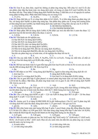 Trang 2/5 - Mã đề thi 259
Câu 11: Este X no, đơn chức, mạch hở, không có phản ứng tráng bạc. Đốt cháy 0,1 mol X rồi cho
sản phẩm cháy hấp thụ hoàn toàn vào dung dịch nước vôi trong có chứa 0,22 mol Ca(OH)2 thì vẫn
thu được kết tủa. Thuỷ phân X bằng dung dịch NaOH thu được 2 chất hữu cơ có số nguyên tử cacbon
trong phân tử bằng nhau. Phần trăm khối lượng của oxi trong X là
A. 37,21%. B. 36,36%. C. 43,24%. D. 53,33%.
Câu 12: Hợp chất hữu cơ X có công thức phân tử là C4H8O3. X có khả năng tham gia phản ứng với
Na, với dung dịch NaOH và phản ứng tráng bạc. Sản phẩm thủy phân của X trong môi trường kiềm
có khả năng hoà tan Cu(OH)2 tạo thành dung dịch màu xanh lam. Công thức cấu tạo của X có thể là
A. CH3COOCH2CH2OH. B. HCOOCH2CH(OH)CH3.
C. HCOOCH2CH2CH2OH. D. CH3CH(OH)CH(OH)CHO.
Câu 13: Điện phân 500 ml dung dịch CuSO4 0,2M (điện cực trơ) cho đến khi ở catot thu được 3,2
gam kim loại thì thể tích khí (đktc) thu được ở anot là
A. 2,24 lít. B. 3,36 lít. C. 0,56 lít. D. 1,12 lít.
Câu 14: Tiến hành các thí nghiệm sau:
(1) Sục khí H2S vào dung dịch FeSO4;
(2) Sục khí H2S vào dung dịch CuSO4;
(3) Sục khí CO2 (dư) vào dung dịch Na2SiO3;
(4) Sục khí CO2 (dư) vào dung dịch Ca(OH)2;
(5) Nhỏ từ từ dung dịch NH3 đến dư vào dung dịch Al2(SO4)3;
(6) Nhỏ từ từ dung dịch Ba(OH)2 đến dư vào dung dịch Al2(SO4)3.
Sau khi các phản ứng xảy ra hoàn toàn, số thí nghiệm thu được kết tủa là
A. 5. B. 6. C. 3. D. 4.
Câu 15: Cho các chất: KBr, S, SiO2, P, Na3PO4, FeO, Cu và Fe2O3. Trong các chất trên, số chất có
thể bị oxi hóa bởi dung dịch axit H2SO4 đặc, nóng là
A. 4. B. 5. C. 7. D. 6.
Câu 16: Để hoà tan hoàn toàn 6,4 gam hỗn hợp gồm kim loại R (chỉ có hóa trị II) và oxit của nó cần
vừa đủ 400 ml dung dịch HCl 1M. Kim loại R là
A. Ba. B. Be. C. Mg. D. Ca.
Câu 17: Để nhận ra ion NO3
−
trong dung dịch Ba(NO3)2, người ta đun nóng nhẹ dung dịch đó với
A. kim loại Cu. B. dung dịch H2SO4 loãng.
C. kim loại Cu và dung dịch Na2SO4. D. kim loại Cu và dung dịch H2SO4 loãng.
Câu 18: Cho m gam hỗn hợp X gồm phenol và etanol phản ứng hoàn toàn với natri (dư), thu được
2,24 lít khí H2 (đktc). Mặt khác, để phản ứng hoàn toàn với m gam X cần 100 ml dung dịch NaOH
1M. Giá trị của m là
A. 7,0. B. 21,0. C. 14,0. D. 10,5.
Câu 19: Nung hỗn hợp gồm 10,8 gam Al và 16,0 gam Fe2O3 (trong điều kiện không có không khí),
sau khi phản ứng xảy ra hoàn toàn thu được chất rắn Y. Khối lượng kim loại trong Y là
A. 16,6 gam. B. 11,2 gam. C. 5,6 gam. D. 22,4 gam.
Câu 20: Cho a lít dung dịch KOH có pH = 12,0 vào 8,00 lít dung dịch HCl có pH = 3,0 thu được
dung dịch Y có pH =11,0. Giá trị của a là
A. 1,60. B. 0,80. C. 1,78. D. 0,12.
Câu 21: Amino axit X có dạng H2NRCOOH (R là gốc hiđrocacbon). Cho 0,1 mol X phản ứng hết
với dung dịch HCl (dư) thu được dung dịch chứa 11,15 gam muối. Tên gọi của X là
A. glyxin. B. valin. C. alanin. D. phenylalanin.
Câu 22: Đốt cháy hoàn toàn một lượng hỗn hợp X gồm 3 ancol thuộc cùng dãy đồng đẳng thu được
6,72 lít khí CO2 (đktc) và 9,90 gam H2O. Nếu đun nóng cũng lượng hỗn hợp X như trên với H2SO4
đặc ở nhiệt độ thích hợp để chuyển hết thành ete thì tổng khối lượng ete thu được là
A. 6,45 gam. B. 5,46 gam. C. 4,20 gam. D. 7,40 gam.
Câu 23: Một cốc nước có chứa các ion: Na+
(0,02 mol), Mg2+
(0,02 mol), Ca2+
(0,04 mol), Cl−
(0,02 mol),
HCO3
−
(0,10 mol) và SO4
2−
(0,01 mol). Đun sôi cốc nước trên cho đến khi các phản ứng xảy ra hoàn
toàn thì nước còn lại trong cốc
A. là nước mềm. B. có tính cứng vĩnh cửu.
C. có tính cứng toàn phần. D. có tính cứng tạm thời.
 